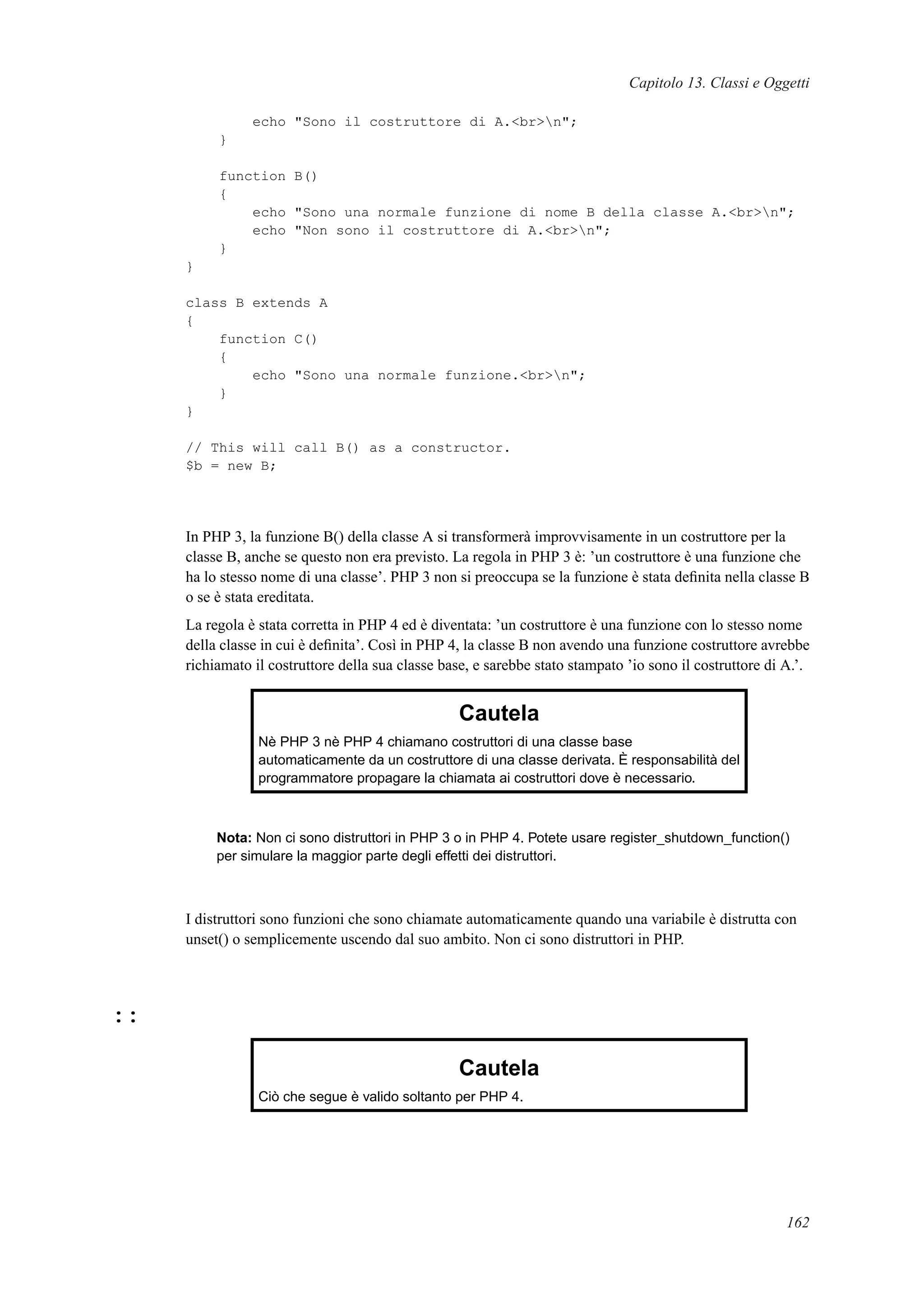 Capitolo 13. Classi e Oggetti
echo "Sono il costruttore di A.<br>n";
}
function B()
{
echo "Sono una normale funzione di nome B della classe A.<br>n";
echo "Non sono il costruttore di A.<br>n";
}
}
class B extends A
{
function C()
{
echo "Sono una normale funzione.<br>n";
}
}
// This will call B() as a constructor.
$b = new B;
In PHP 3, la funzione B() della classe A si transformerà improvvisamente in un costruttore per la
classe B, anche se questo non era previsto. La regola in PHP 3 è: ’un costruttore è una funzione che
ha lo stesso nome di una classe’. PHP 3 non si preoccupa se la funzione è stata deﬁnita nella classe B
o se è stata ereditata.
La regola è stata corretta in PHP 4 ed è diventata: ’un costruttore è una funzione con lo stesso nome
della classe in cui è deﬁnita’. Così in PHP 4, la classe B non avendo una funzione costruttore avrebbe
richiamato il costruttore della sua classe base, e sarebbe stato stampato ’io sono il costruttore di A.’.
Cautela
Nè PHP 3 nè PHP 4 chiamano costruttori di una classe base
automaticamente da un costruttore di una classe derivata. È responsabilità del
programmatore propagare la chiamata ai costruttori dove è necessario.
Nota: Non ci sono distruttori in PHP 3 o in PHP 4. Potete usare register_shutdown_function()
per simulare la maggior parte degli effetti dei distruttori.
I distruttori sono funzioni che sono chiamate automaticamente quando una variabile è distrutta con
unset() o semplicemente uscendo dal suo ambito. Non ci sono distruttori in PHP.
::
Cautela
Ciò che segue è valido soltanto per PHP 4.
162
 
