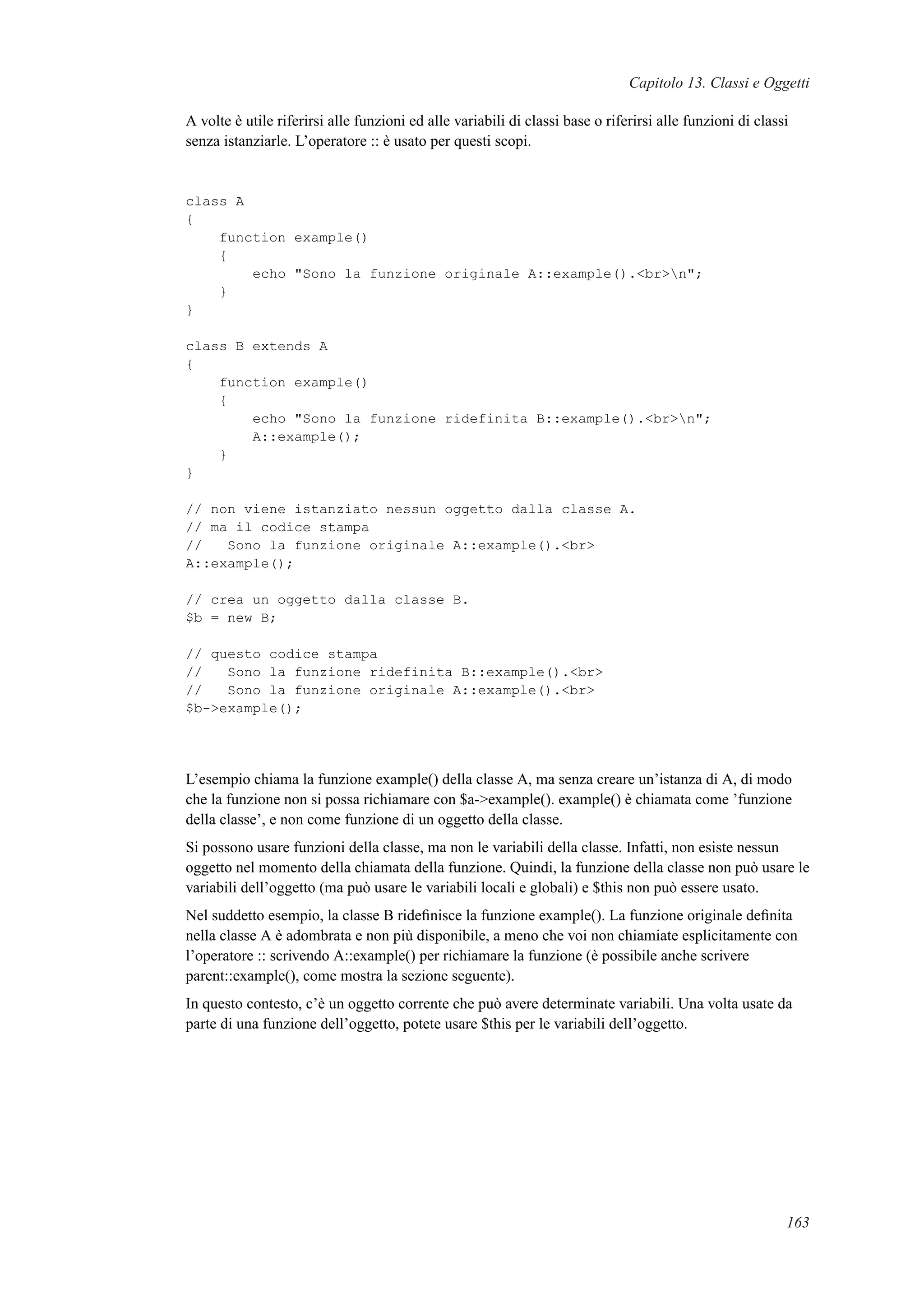 Capitolo 13. Classi e Oggetti
A volte è utile riferirsi alle funzioni ed alle variabili di classi base o riferirsi alle funzioni di classi
senza istanziarle. L’operatore :: è usato per questi scopi.
class A
{
function example()
{
echo "Sono la funzione originale A::example().<br>n";
}
}
class B extends A
{
function example()
{
echo "Sono la funzione ridefinita B::example().<br>n";
A::example();
}
}
// non viene istanziato nessun oggetto dalla classe A.
// ma il codice stampa
// Sono la funzione originale A::example().<br>
A::example();
// crea un oggetto dalla classe B.
$b = new B;
// questo codice stampa
// Sono la funzione ridefinita B::example().<br>
// Sono la funzione originale A::example().<br>
$b->example();
L’esempio chiama la funzione example() della classe A, ma senza creare un’istanza di A, di modo
che la funzione non si possa richiamare con $a->example(). example() è chiamata come ’funzione
della classe’, e non come funzione di un oggetto della classe.
Si possono usare funzioni della classe, ma non le variabili della classe. Infatti, non esiste nessun
oggetto nel momento della chiamata della funzione. Quindi, la funzione della classe non può usare le
variabili dell’oggetto (ma può usare le variabili locali e globali) e $this non può essere usato.
Nel suddetto esempio, la classe B rideﬁnisce la funzione example(). La funzione originale deﬁnita
nella classe A è adombrata e non più disponibile, a meno che voi non chiamiate esplicitamente con
l’operatore :: scrivendo A::example() per richiamare la funzione (è possibile anche scrivere
parent::example(), come mostra la sezione seguente).
In questo contesto, c’è un oggetto corrente che può avere determinate variabili. Una volta usate da
parte di una funzione dell’oggetto, potete usare $this per le variabili dell’oggetto.
163
 