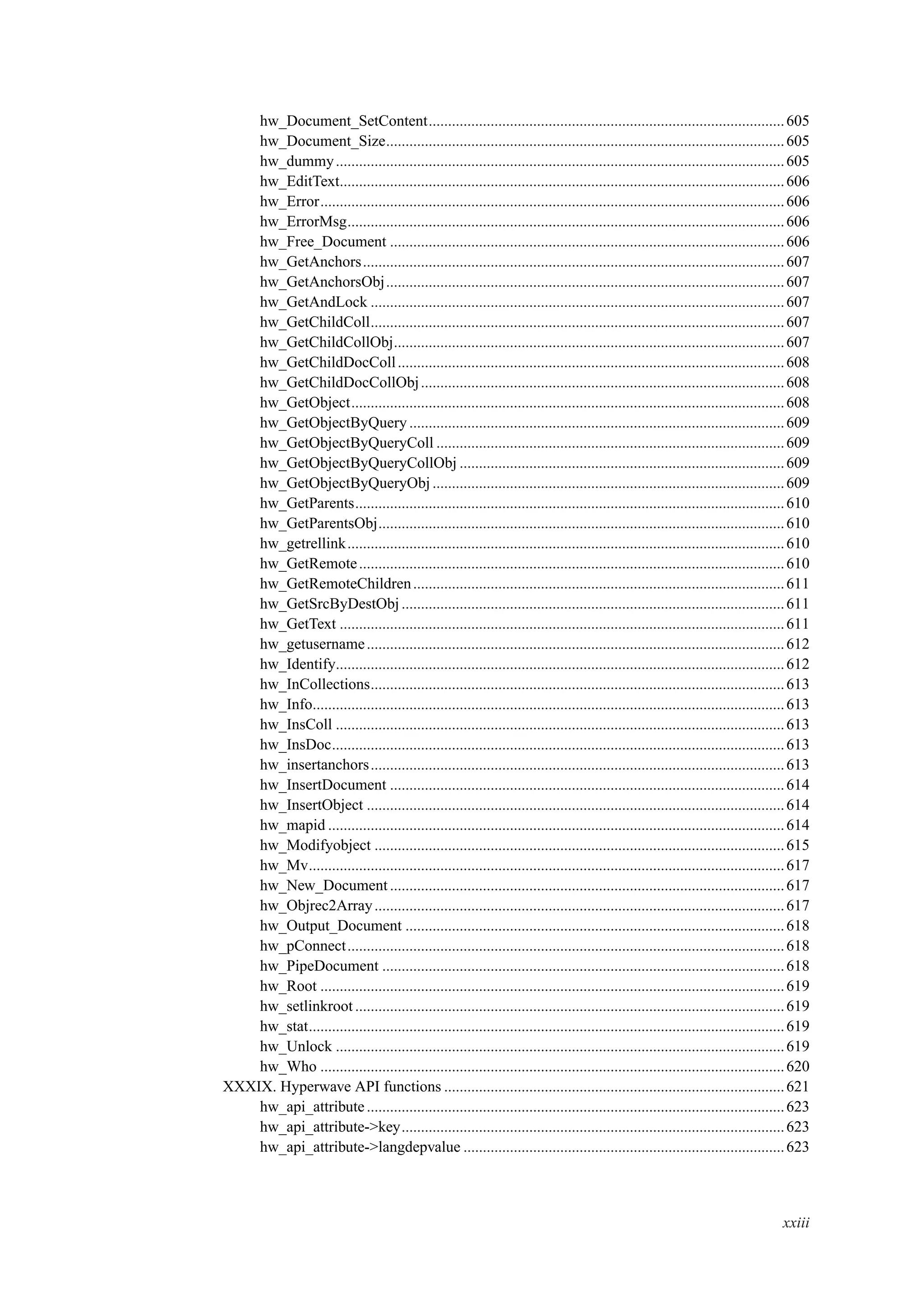hw_Document_SetContent............................................................................................605
hw_Document_Size.......................................................................................................605
hw_dummy....................................................................................................................605
hw_EditText...................................................................................................................606
hw_Error........................................................................................................................606
hw_ErrorMsg.................................................................................................................606
hw_Free_Document ......................................................................................................606
hw_GetAnchors.............................................................................................................607
hw_GetAnchorsObj.......................................................................................................607
hw_GetAndLock ...........................................................................................................607
hw_GetChildColl...........................................................................................................607
hw_GetChildCollObj.....................................................................................................607
hw_GetChildDocColl....................................................................................................608
hw_GetChildDocCollObj..............................................................................................608
hw_GetObject................................................................................................................608
hw_GetObjectByQuery .................................................................................................609
hw_GetObjectByQueryColl ..........................................................................................609
hw_GetObjectByQueryCollObj ....................................................................................609
hw_GetObjectByQueryObj ...........................................................................................609
hw_GetParents...............................................................................................................610
hw_GetParentsObj.........................................................................................................610
hw_getrellink.................................................................................................................610
hw_GetRemote..............................................................................................................610
hw_GetRemoteChildren................................................................................................611
hw_GetSrcByDestObj ...................................................................................................611
hw_GetText ...................................................................................................................611
hw_getusername............................................................................................................612
hw_Identify....................................................................................................................612
hw_InCollections...........................................................................................................613
hw_Info..........................................................................................................................613
hw_InsColl ....................................................................................................................613
hw_InsDoc.....................................................................................................................613
hw_insertanchors...........................................................................................................613
hw_InsertDocument ......................................................................................................614
hw_InsertObject ............................................................................................................614
hw_mapid ......................................................................................................................614
hw_Modifyobject ..........................................................................................................615
hw_Mv...........................................................................................................................617
hw_New_Document......................................................................................................617
hw_Objrec2Array..........................................................................................................617
hw_Output_Document ..................................................................................................618
hw_pConnect.................................................................................................................618
hw_PipeDocument ........................................................................................................618
hw_Root ........................................................................................................................619
hw_setlinkroot...............................................................................................................619
hw_stat...........................................................................................................................619
hw_Unlock ....................................................................................................................619
hw_Who ........................................................................................................................620
XXXIX. Hyperwave API functions ........................................................................................621
hw_api_attribute............................................................................................................623
hw_api_attribute->key...................................................................................................623
hw_api_attribute->langdepvalue ...................................................................................623
xxiii
 