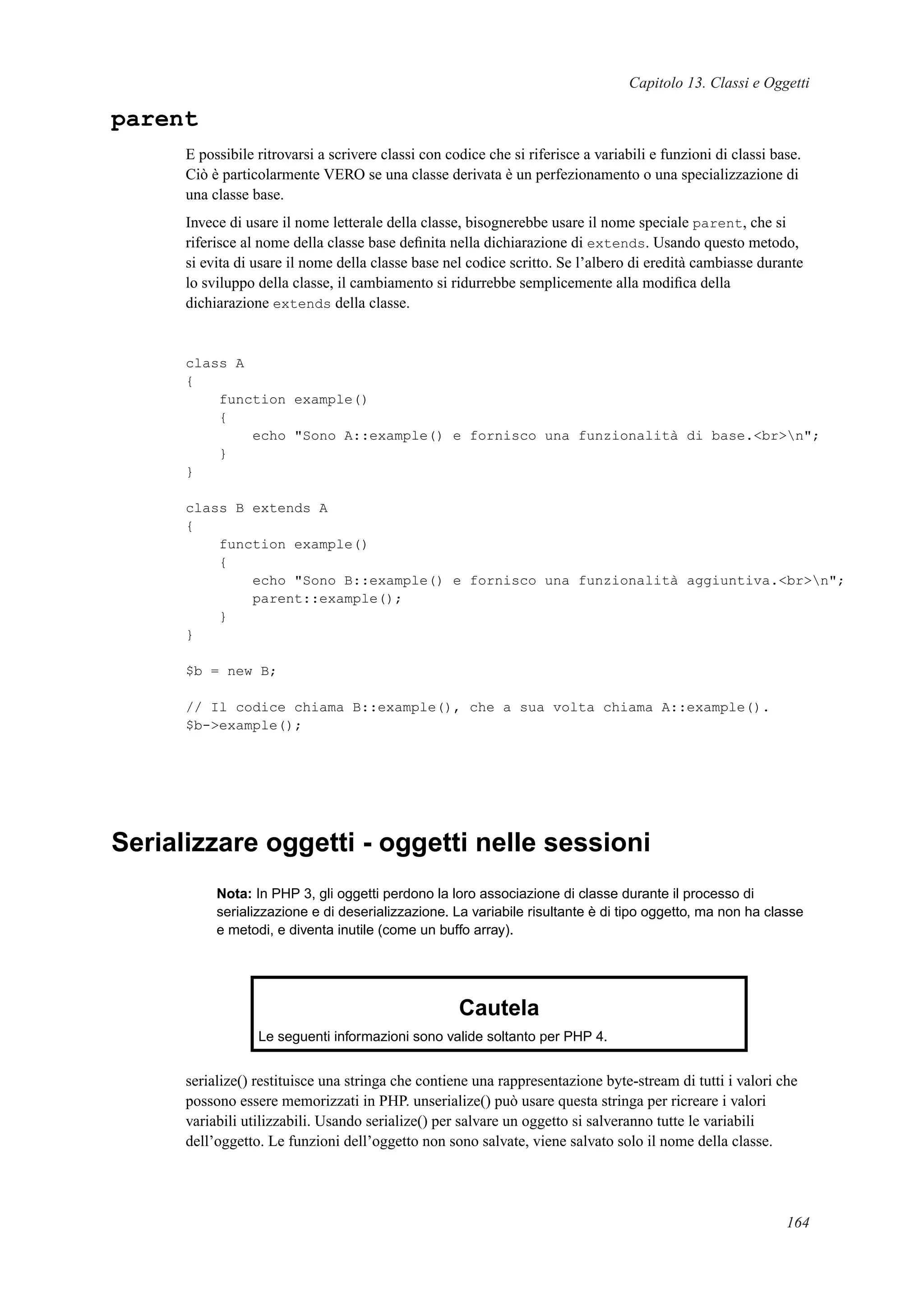Capitolo 13. Classi e Oggetti
parent
E possibile ritrovarsi a scrivere classi con codice che si riferisce a variabili e funzioni di classi base.
Ciò è particolarmente VERO se una classe derivata è un perfezionamento o una specializzazione di
una classe base.
Invece di usare il nome letterale della classe, bisognerebbe usare il nome speciale parent, che si
riferisce al nome della classe base deﬁnita nella dichiarazione di extends. Usando questo metodo,
si evita di usare il nome della classe base nel codice scritto. Se l’albero di eredità cambiasse durante
lo sviluppo della classe, il cambiamento si ridurrebbe semplicemente alla modiﬁca della
dichiarazione extends della classe.
class A
{
function example()
{
echo "Sono A::example() e fornisco una funzionalità di base.<br>n";
}
}
class B extends A
{
function example()
{
echo "Sono B::example() e fornisco una funzionalità aggiuntiva.<br>n";
parent::example();
}
}
$b = new B;
// Il codice chiama B::example(), che a sua volta chiama A::example().
$b->example();
Serializzare oggetti - oggetti nelle sessioni
Nota: In PHP 3, gli oggetti perdono la loro associazione di classe durante il processo di
serializzazione e di deserializzazione. La variabile risultante è di tipo oggetto, ma non ha classe
e metodi, e diventa inutile (come un buffo array).
Cautela
Le seguenti informazioni sono valide soltanto per PHP 4.
serialize() restituisce una stringa che contiene una rappresentazione byte-stream di tutti i valori che
possono essere memorizzati in PHP. unserialize() può usare questa stringa per ricreare i valori
variabili utilizzabili. Usando serialize() per salvare un oggetto si salveranno tutte le variabili
dell’oggetto. Le funzioni dell’oggetto non sono salvate, viene salvato solo il nome della classe.
164
 