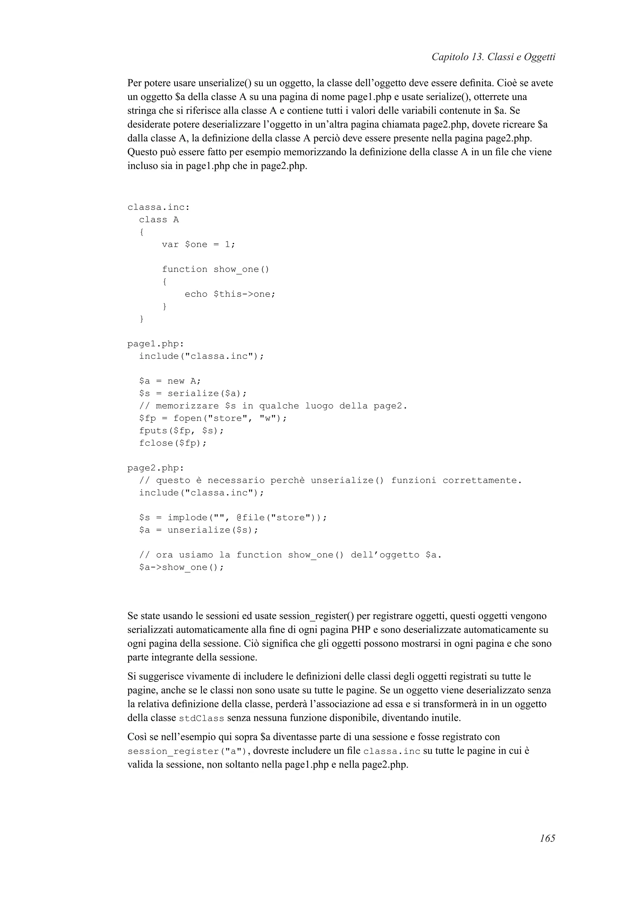 Capitolo 13. Classi e Oggetti
Per potere usare unserialize() su un oggetto, la classe dell’oggetto deve essere deﬁnita. Cioè se avete
un oggetto $a della classe A su una pagina di nome page1.php e usate serialize(), otterrete una
stringa che si riferisce alla classe A e contiene tutti i valori delle variabili contenute in $a. Se
desiderate potere deserializzare l’oggetto in un’altra pagina chiamata page2.php, dovete ricreare $a
dalla classe A, la deﬁnizione della classe A perciò deve essere presente nella pagina page2.php.
Questo può essere fatto per esempio memorizzando la deﬁnizione della classe A in un ﬁle che viene
incluso sia in page1.php che in page2.php.
classa.inc:
class A
{
var $one = 1;
function show_one()
{
echo $this->one;
}
}
page1.php:
include("classa.inc");
$a = new A;
$s = serialize($a);
// memorizzare $s in qualche luogo della page2.
$fp = fopen("store", "w");
fputs($fp, $s);
fclose($fp);
page2.php:
// questo è necessario perchè unserialize() funzioni correttamente.
include("classa.inc");
$s = implode("", @file("store"));
$a = unserialize($s);
// ora usiamo la function show_one() dell’oggetto $a.
$a->show_one();
Se state usando le sessioni ed usate session_register() per registrare oggetti, questi oggetti vengono
serializzati automaticamente alla ﬁne di ogni pagina PHP e sono deserializzate automaticamente su
ogni pagina della sessione. Ciò signiﬁca che gli oggetti possono mostrarsi in ogni pagina e che sono
parte integrante della sessione.
Si suggerisce vivamente di includere le deﬁnizioni delle classi degli oggetti registrati su tutte le
pagine, anche se le classi non sono usate su tutte le pagine. Se un oggetto viene deserializzato senza
la relativa deﬁnizione della classe, perderà l’associazione ad essa e si transformerà in in un oggetto
della classe stdClass senza nessuna funzione disponibile, diventando inutile.
Così se nell’esempio qui sopra $a diventasse parte di una sessione e fosse registrato con
session_register("a"), dovreste includere un ﬁle classa.inc su tutte le pagine in cui è
valida la sessione, non soltanto nella page1.php e nella page2.php.
165
 