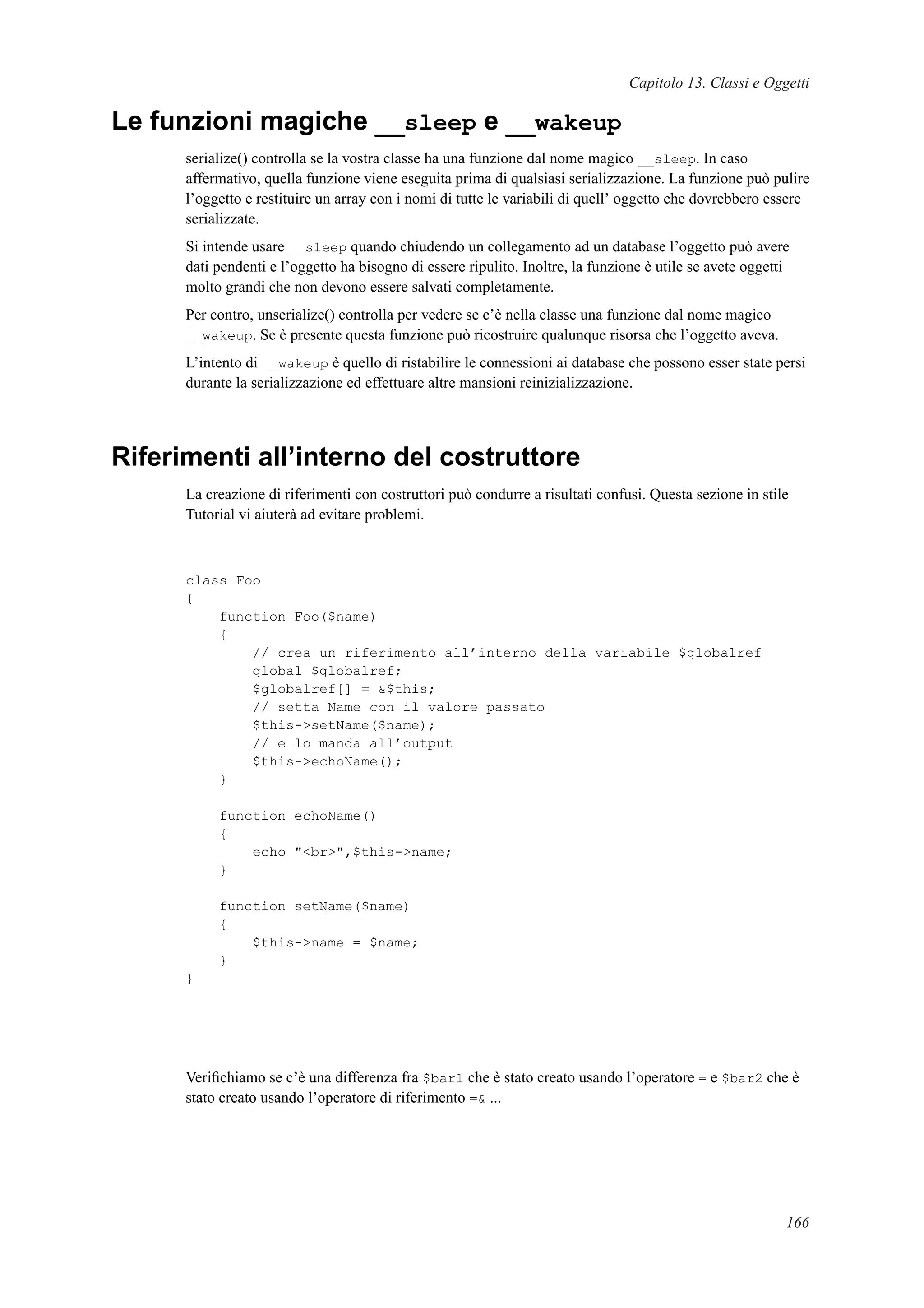 Capitolo 13. Classi e Oggetti
Le funzioni magiche __sleep e __wakeup
serialize() controlla se la vostra classe ha una funzione dal nome magico __sleep. In caso
affermativo, quella funzione viene eseguita prima di qualsiasi serializzazione. La funzione può pulire
l’oggetto e restituire un array con i nomi di tutte le variabili di quell’ oggetto che dovrebbero essere
serializzate.
Si intende usare __sleep quando chiudendo un collegamento ad un database l’oggetto può avere
dati pendenti e l’oggetto ha bisogno di essere ripulito. Inoltre, la funzione è utile se avete oggetti
molto grandi che non devono essere salvati completamente.
Per contro, unserialize() controlla per vedere se c’è nella classe una funzione dal nome magico
__wakeup. Se è presente questa funzione può ricostruire qualunque risorsa che l’oggetto aveva.
L’intento di __wakeup è quello di ristabilire le connessioni ai database che possono esser state persi
durante la serializzazione ed effettuare altre mansioni reinizializzazione.
Riferimenti all’interno del costruttore
La creazione di riferimenti con costruttori può condurre a risultati confusi. Questa sezione in stile
Tutorial vi aiuterà ad evitare problemi.
class Foo
{
function Foo($name)
{
// crea un riferimento all’interno della variabile $globalref
global $globalref;
$globalref[] = &$this;
// setta Name con il valore passato
$this->setName($name);
// e lo manda all’output
$this->echoName();
}
function echoName()
{
echo "<br>",$this->name;
}
function setName($name)
{
$this->name = $name;
}
}
Veriﬁchiamo se c’è una differenza fra $bar1 che è stato creato usando l’operatore = e $bar2 che è
stato creato usando l’operatore di riferimento =& ...
166
 