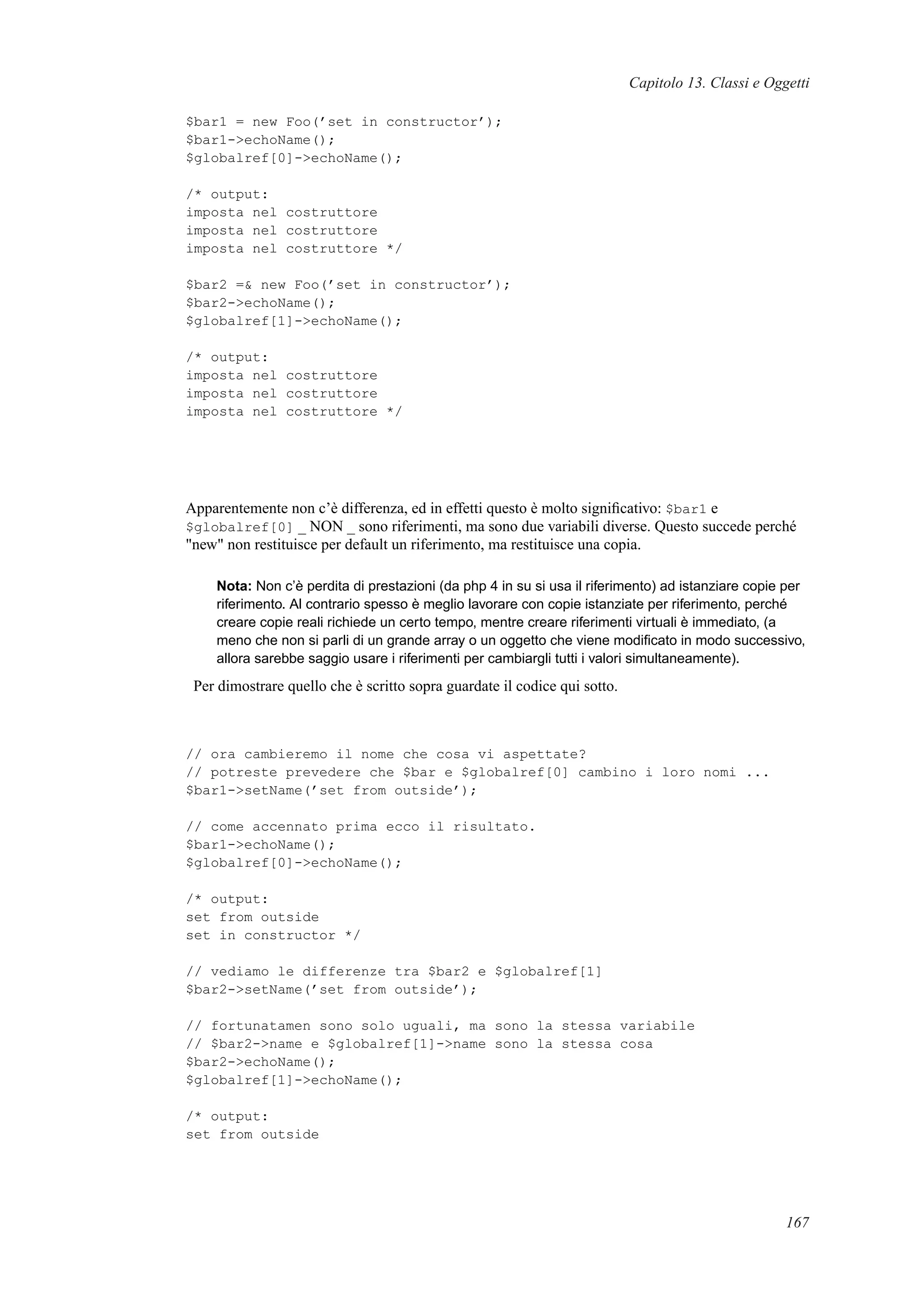 Capitolo 13. Classi e Oggetti
$bar1 = new Foo(’set in constructor’);
$bar1->echoName();
$globalref[0]->echoName();
/* output:
imposta nel costruttore
imposta nel costruttore
imposta nel costruttore */
$bar2 =& new Foo(’set in constructor’);
$bar2->echoName();
$globalref[1]->echoName();
/* output:
imposta nel costruttore
imposta nel costruttore
imposta nel costruttore */
Apparentemente non c’è differenza, ed in effetti questo è molto signiﬁcativo: $bar1 e
$globalref[0] _ NON _ sono riferimenti, ma sono due variabili diverse. Questo succede perché
"new" non restituisce per default un riferimento, ma restituisce una copia.
Nota: Non c’è perdita di prestazioni (da php 4 in su si usa il riferimento) ad istanziare copie per
riferimento. Al contrario spesso è meglio lavorare con copie istanziate per riferimento, perché
creare copie reali richiede un certo tempo, mentre creare riferimenti virtuali è immediato, (a
meno che non si parli di un grande array o un oggetto che viene modiﬁcato in modo successivo,
allora sarebbe saggio usare i riferimenti per cambiargli tutti i valori simultaneamente).
Per dimostrare quello che è scritto sopra guardate il codice qui sotto.
// ora cambieremo il nome che cosa vi aspettate?
// potreste prevedere che $bar e $globalref[0] cambino i loro nomi ...
$bar1->setName(’set from outside’);
// come accennato prima ecco il risultato.
$bar1->echoName();
$globalref[0]->echoName();
/* output:
set from outside
set in constructor */
// vediamo le differenze tra $bar2 e $globalref[1]
$bar2->setName(’set from outside’);
// fortunatamen sono solo uguali, ma sono la stessa variabile
// $bar2->name e $globalref[1]->name sono la stessa cosa
$bar2->echoName();
$globalref[1]->echoName();
/* output:
set from outside
167
 