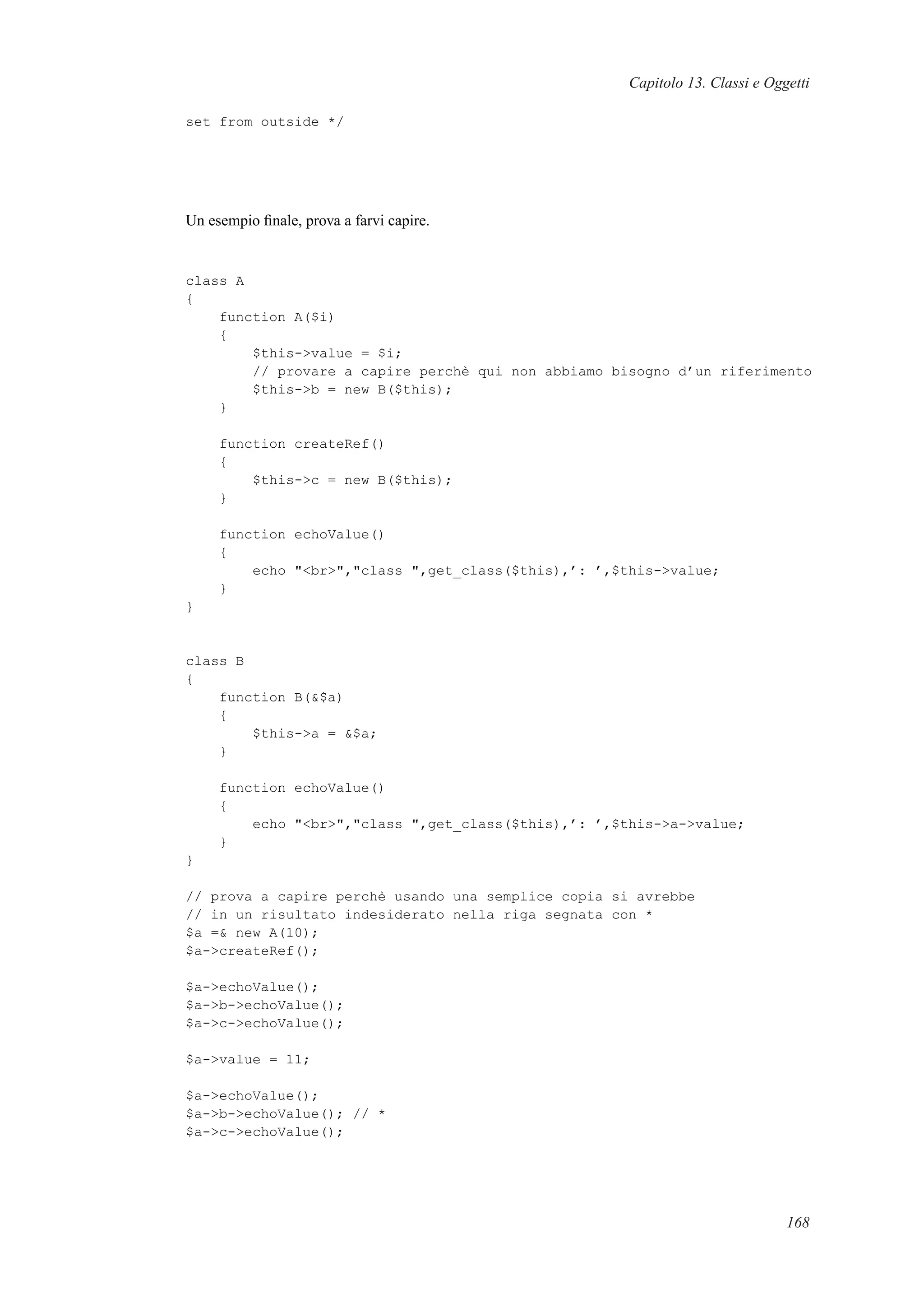 Capitolo 13. Classi e Oggetti
set from outside */
Un esempio ﬁnale, prova a farvi capire.
class A
{
function A($i)
{
$this->value = $i;
// provare a capire perchè qui non abbiamo bisogno d’un riferimento
$this->b = new B($this);
}
function createRef()
{
$this->c = new B($this);
}
function echoValue()
{
echo "<br>","class ",get_class($this),’: ’,$this->value;
}
}
class B
{
function B(&$a)
{
$this->a = &$a;
}
function echoValue()
{
echo "<br>","class ",get_class($this),’: ’,$this->a->value;
}
}
// prova a capire perchè usando una semplice copia si avrebbe
// in un risultato indesiderato nella riga segnata con *
$a =& new A(10);
$a->createRef();
$a->echoValue();
$a->b->echoValue();
$a->c->echoValue();
$a->value = 11;
$a->echoValue();
$a->b->echoValue(); // *
$a->c->echoValue();
168
 