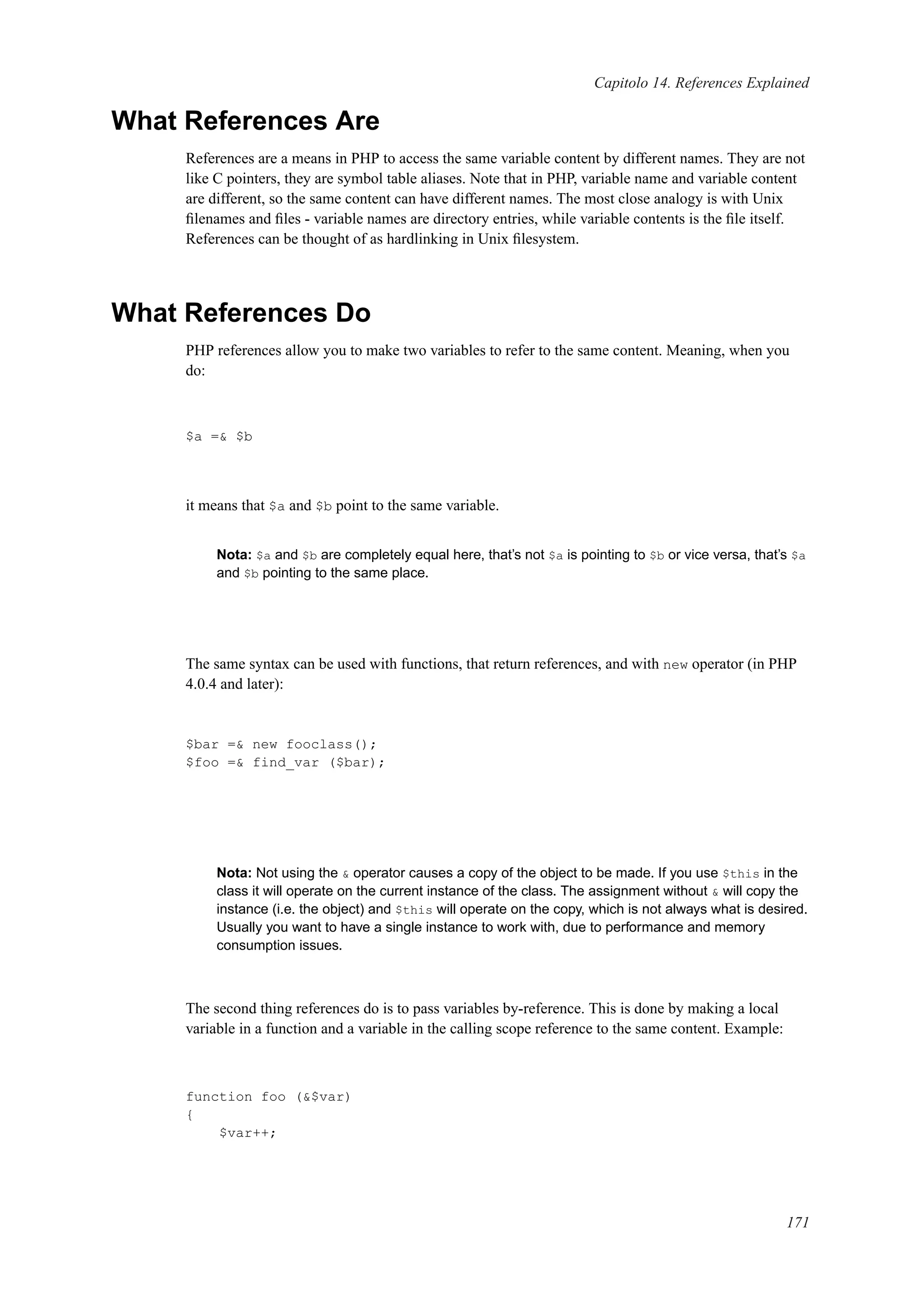 Capitolo 14. References Explained
What References Are
References are a means in PHP to access the same variable content by different names. They are not
like C pointers, they are symbol table aliases. Note that in PHP, variable name and variable content
are different, so the same content can have different names. The most close analogy is with Unix
ﬁlenames and ﬁles - variable names are directory entries, while variable contents is the ﬁle itself.
References can be thought of as hardlinking in Unix ﬁlesystem.
What References Do
PHP references allow you to make two variables to refer to the same content. Meaning, when you
do:
$a =& $b
it means that $a and $b point to the same variable.
Nota: $a and $b are completely equal here, that’s not $a is pointing to $b or vice versa, that’s $a
and $b pointing to the same place.
The same syntax can be used with functions, that return references, and with new operator (in PHP
4.0.4 and later):
$bar =& new fooclass();
$foo =& find_var ($bar);
Nota: Not using the & operator causes a copy of the object to be made. If you use $this in the
class it will operate on the current instance of the class. The assignment without & will copy the
instance (i.e. the object) and $this will operate on the copy, which is not always what is desired.
Usually you want to have a single instance to work with, due to performance and memory
consumption issues.
The second thing references do is to pass variables by-reference. This is done by making a local
variable in a function and a variable in the calling scope reference to the same content. Example:
function foo (&$var)
{
$var++;
171
 