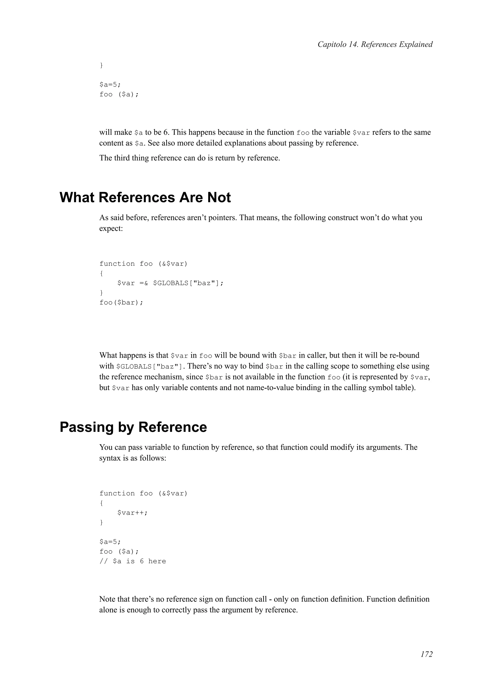 Capitolo 14. References Explained
}
$a=5;
foo ($a);
will make $a to be 6. This happens because in the function foo the variable $var refers to the same
content as $a. See also more detailed explanations about passing by reference.
The third thing reference can do is return by reference.
What References Are Not
As said before, references aren’t pointers. That means, the following construct won’t do what you
expect:
function foo (&$var)
{
$var =& $GLOBALS["baz"];
}
foo($bar);
What happens is that $var in foo will be bound with $bar in caller, but then it will be re-bound
with $GLOBALS["baz"]. There’s no way to bind $bar in the calling scope to something else using
the reference mechanism, since $bar is not available in the function foo (it is represented by $var,
but $var has only variable contents and not name-to-value binding in the calling symbol table).
Passing by Reference
You can pass variable to function by reference, so that function could modify its arguments. The
syntax is as follows:
function foo (&$var)
{
$var++;
}
$a=5;
foo ($a);
// $a is 6 here
Note that there’s no reference sign on function call - only on function deﬁnition. Function deﬁnition
alone is enough to correctly pass the argument by reference.
172
 
