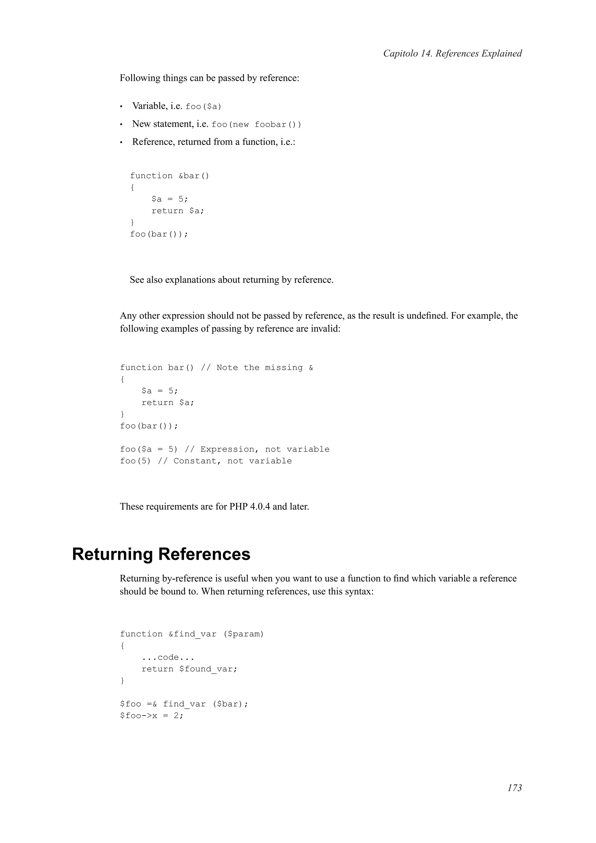 Capitolo 14. References Explained
Following things can be passed by reference:
• Variable, i.e. foo($a)
• New statement, i.e. foo(new foobar())
• Reference, returned from a function, i.e.:
function &bar()
{
$a = 5;
return $a;
}
foo(bar());
See also explanations about returning by reference.
Any other expression should not be passed by reference, as the result is undeﬁned. For example, the
following examples of passing by reference are invalid:
function bar() // Note the missing &
{
$a = 5;
return $a;
}
foo(bar());
foo($a = 5) // Expression, not variable
foo(5) // Constant, not variable
These requirements are for PHP 4.0.4 and later.
Returning References
Returning by-reference is useful when you want to use a function to ﬁnd which variable a reference
should be bound to. When returning references, use this syntax:
function &find_var ($param)
{
...code...
return $found_var;
}
$foo =& find_var ($bar);
$foo->x = 2;
173
 