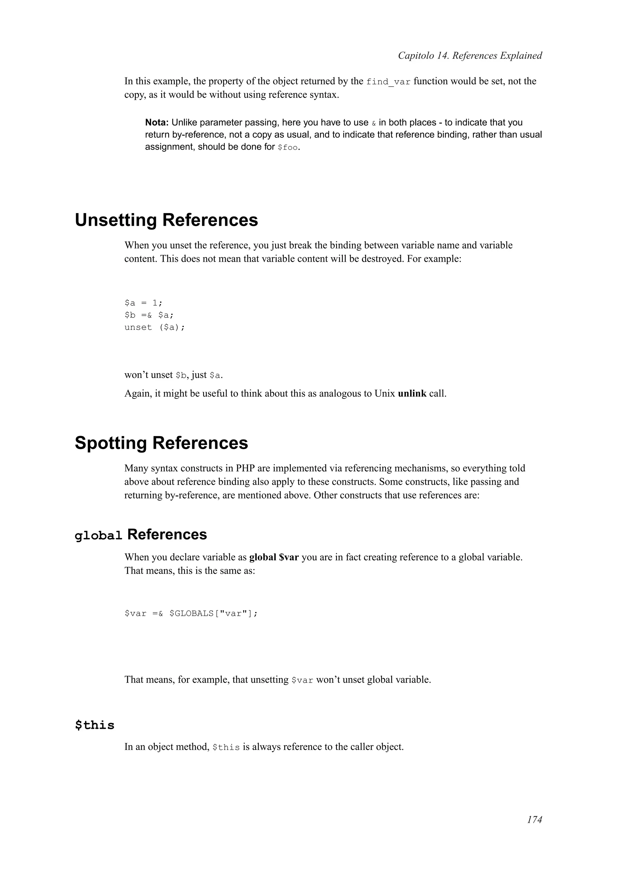 Capitolo 14. References Explained
In this example, the property of the object returned by the find_var function would be set, not the
copy, as it would be without using reference syntax.
Nota: Unlike parameter passing, here you have to use & in both places - to indicate that you
return by-reference, not a copy as usual, and to indicate that reference binding, rather than usual
assignment, should be done for $foo.
Unsetting References
When you unset the reference, you just break the binding between variable name and variable
content. This does not mean that variable content will be destroyed. For example:
$a = 1;
$b =& $a;
unset ($a);
won’t unset $b, just $a.
Again, it might be useful to think about this as analogous to Unix unlink call.
Spotting References
Many syntax constructs in PHP are implemented via referencing mechanisms, so everything told
above about reference binding also apply to these constructs. Some constructs, like passing and
returning by-reference, are mentioned above. Other constructs that use references are:
global References
When you declare variable as global $var you are in fact creating reference to a global variable.
That means, this is the same as:
$var =& $GLOBALS["var"];
That means, for example, that unsetting $var won’t unset global variable.
$this
In an object method, $this is always reference to the caller object.
174
 