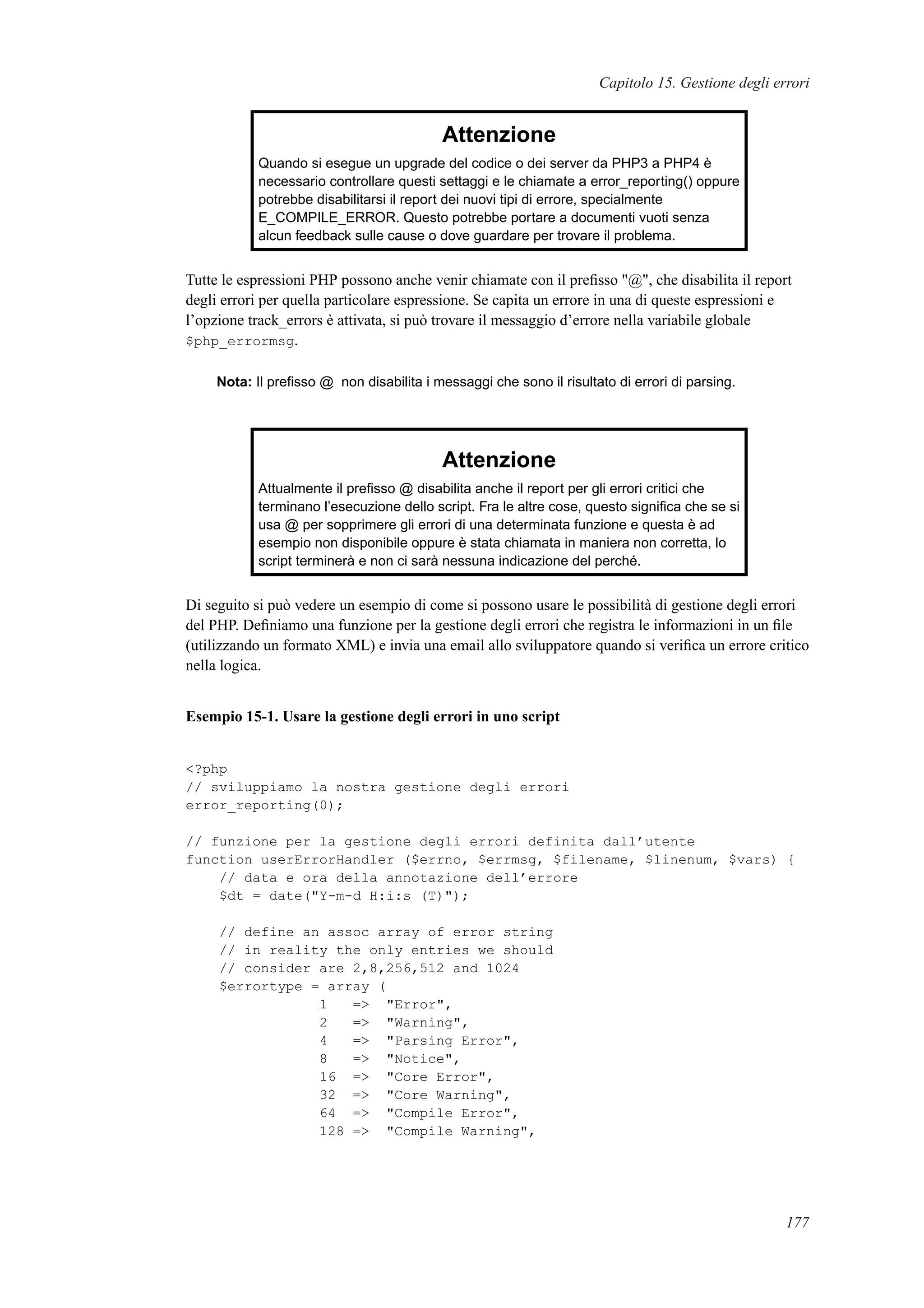 Capitolo 15. Gestione degli errori
Attenzione
Quando si esegue un upgrade del codice o dei server da PHP3 a PHP4 è
necessario controllare questi settaggi e le chiamate a error_reporting() oppure
potrebbe disabilitarsi il report dei nuovi tipi di errore, specialmente
E_COMPILE_ERROR. Questo potrebbe portare a documenti vuoti senza
alcun feedback sulle cause o dove guardare per trovare il problema.
Tutte le espressioni PHP possono anche venir chiamate con il preﬁsso "@", che disabilita il report
degli errori per quella particolare espressione. Se capita un errore in una di queste espressioni e
l’opzione track_errors è attivata, si può trovare il messaggio d’errore nella variabile globale
$php_errormsg.
Nota: Il preﬁsso @ non disabilita i messaggi che sono il risultato di errori di parsing.
Attenzione
Attualmente il preﬁsso @ disabilita anche il report per gli errori critici che
terminano l’esecuzione dello script. Fra le altre cose, questo signiﬁca che se si
usa @ per sopprimere gli errori di una determinata funzione e questa è ad
esempio non disponibile oppure è stata chiamata in maniera non corretta, lo
script terminerà e non ci sarà nessuna indicazione del perché.
Di seguito si può vedere un esempio di come si possono usare le possibilità di gestione degli errori
del PHP. Deﬁniamo una funzione per la gestione degli errori che registra le informazioni in un ﬁle
(utilizzando un formato XML) e invia una email allo sviluppatore quando si veriﬁca un errore critico
nella logica.
Esempio 15-1. Usare la gestione degli errori in uno script
<?php
// sviluppiamo la nostra gestione degli errori
error_reporting(0);
// funzione per la gestione degli errori definita dall’utente
function userErrorHandler ($errno, $errmsg, $filename, $linenum, $vars) {
// data e ora della annotazione dell’errore
$dt = date("Y-m-d H:i:s (T)");
// define an assoc array of error string
// in reality the only entries we should
// consider are 2,8,256,512 and 1024
$errortype = array (
1 => "Error",
2 => "Warning",
4 => "Parsing Error",
8 => "Notice",
16 => "Core Error",
32 => "Core Warning",
64 => "Compile Error",
128 => "Compile Warning",
177
 