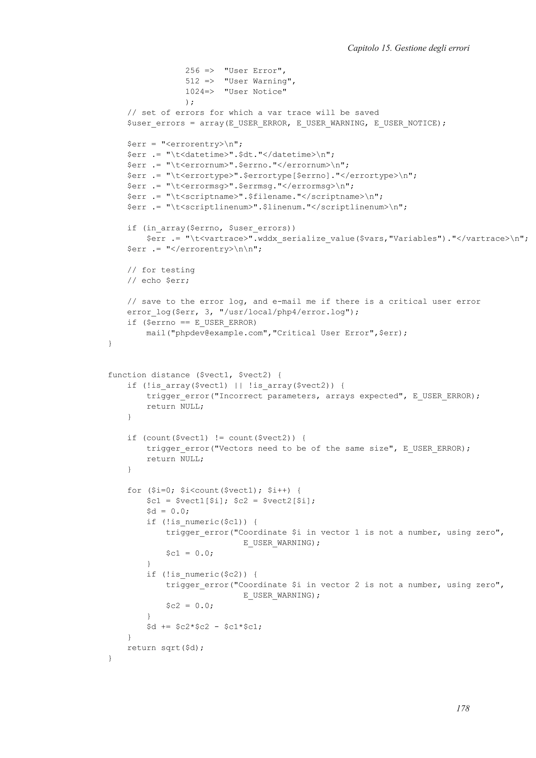 Capitolo 15. Gestione degli errori
256 => "User Error",
512 => "User Warning",
1024=> "User Notice"
);
// set of errors for which a var trace will be saved
$user_errors = array(E_USER_ERROR, E_USER_WARNING, E_USER_NOTICE);
$err = "<errorentry>n";
$err .= "t<datetime>".$dt."</datetime>n";
$err .= "t<errornum>".$errno."</errornum>n";
$err .= "t<errortype>".$errortype[$errno]."</errortype>n";
$err .= "t<errormsg>".$errmsg."</errormsg>n";
$err .= "t<scriptname>".$filename."</scriptname>n";
$err .= "t<scriptlinenum>".$linenum."</scriptlinenum>n";
if (in_array($errno, $user_errors))
$err .= "t<vartrace>".wddx_serialize_value($vars,"Variables")."</vartrace>n";
$err .= "</errorentry>nn";
// for testing
// echo $err;
// save to the error log, and e-mail me if there is a critical user error
error_log($err, 3, "/usr/local/php4/error.log");
if ($errno == E_USER_ERROR)
mail("phpdev@example.com","Critical User Error",$err);
}
function distance ($vect1, $vect2) {
if (!is_array($vect1) || !is_array($vect2)) {
trigger_error("Incorrect parameters, arrays expected", E_USER_ERROR);
return NULL;
}
if (count($vect1) != count($vect2)) {
trigger_error("Vectors need to be of the same size", E_USER_ERROR);
return NULL;
}
for ($i=0; $i<count($vect1); $i++) {
$c1 = $vect1[$i]; $c2 = $vect2[$i];
$d = 0.0;
if (!is_numeric($c1)) {
trigger_error("Coordinate $i in vector 1 is not a number, using zero",
E_USER_WARNING);
$c1 = 0.0;
}
if (!is_numeric($c2)) {
trigger_error("Coordinate $i in vector 2 is not a number, using zero",
E_USER_WARNING);
$c2 = 0.0;
}
$d += $c2*$c2 - $c1*$c1;
}
return sqrt($d);
}
178
 