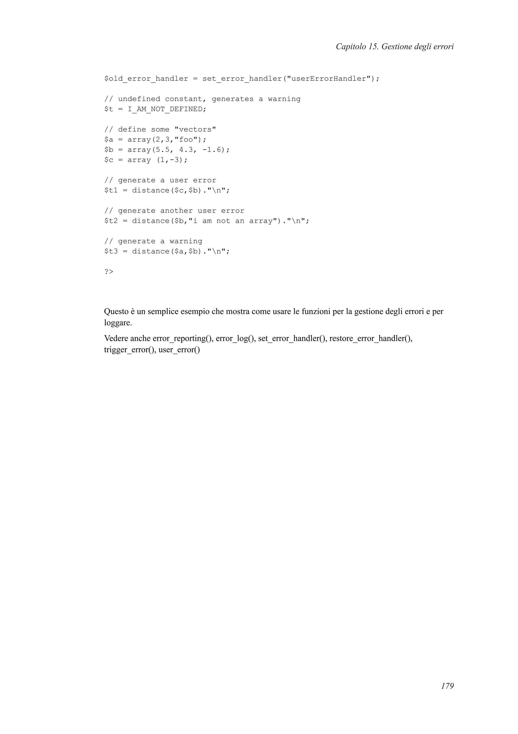 Capitolo 15. Gestione degli errori
$old_error_handler = set_error_handler("userErrorHandler");
// undefined constant, generates a warning
$t = I_AM_NOT_DEFINED;
// define some "vectors"
$a = array(2,3,"foo");
$b = array(5.5, 4.3, -1.6);
$c = array (1,-3);
// generate a user error
$t1 = distance($c,$b)."n";
// generate another user error
$t2 = distance($b,"i am not an array")."n";
// generate a warning
$t3 = distance($a,$b)."n";
?>
Questo è un semplice esempio che mostra come usare le funzioni per la gestione degli errori e per
loggare.
Vedere anche error_reporting(), error_log(), set_error_handler(), restore_error_handler(),
trigger_error(), user_error()
179
 