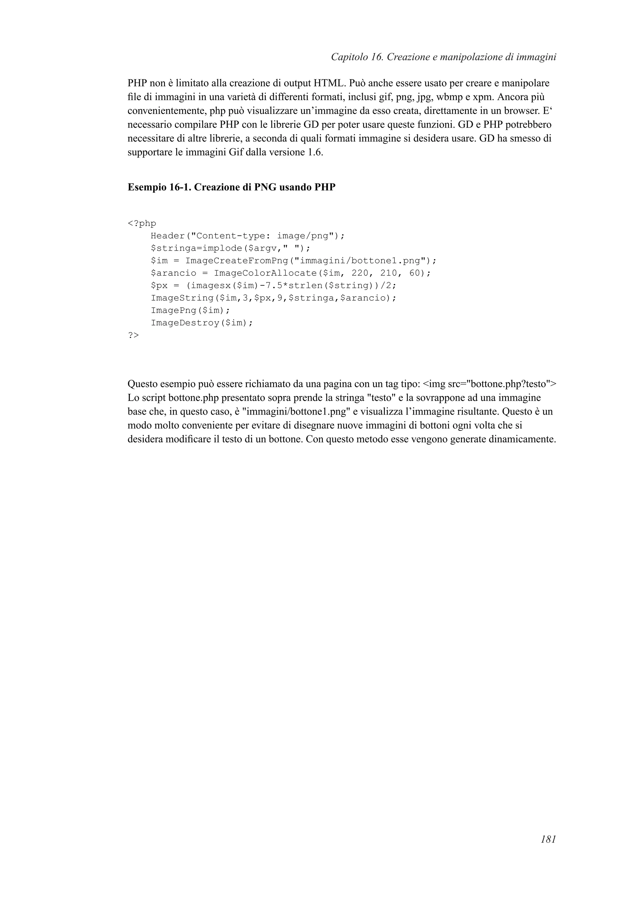 Capitolo 16. Creazione e manipolazione di immagini
PHP non è limitato alla creazione di output HTML. Può anche essere usato per creare e manipolare
ﬁle di immagini in una varietà di differenti formati, inclusi gif, png, jpg, wbmp e xpm. Ancora più
convenientemente, php può visualizzare un’immagine da esso creata, direttamente in un browser. E‘
necessario compilare PHP con le librerie GD per poter usare queste funzioni. GD e PHP potrebbero
necessitare di altre librerie, a seconda di quali formati immagine si desidera usare. GD ha smesso di
supportare le immagini Gif dalla versione 1.6.
Esempio 16-1. Creazione di PNG usando PHP
<?php
Header("Content-type: image/png");
$stringa=implode($argv," ");
$im = ImageCreateFromPng("immagini/bottone1.png");
$arancio = ImageColorAllocate($im, 220, 210, 60);
$px = (imagesx($im)-7.5*strlen($string))/2;
ImageString($im,3,$px,9,$stringa,$arancio);
ImagePng($im);
ImageDestroy($im);
?>
Questo esempio può essere richiamato da una pagina con un tag tipo: <img src="bottone.php?testo">
Lo script bottone.php presentato sopra prende la stringa "testo" e la sovrappone ad una immagine
base che, in questo caso, è "immagini/bottone1.png" e visualizza l’immagine risultante. Questo è un
modo molto conveniente per evitare di disegnare nuove immagini di bottoni ogni volta che si
desidera modiﬁcare il testo di un bottone. Con questo metodo esse vengono generate dinamicamente.
181
 
