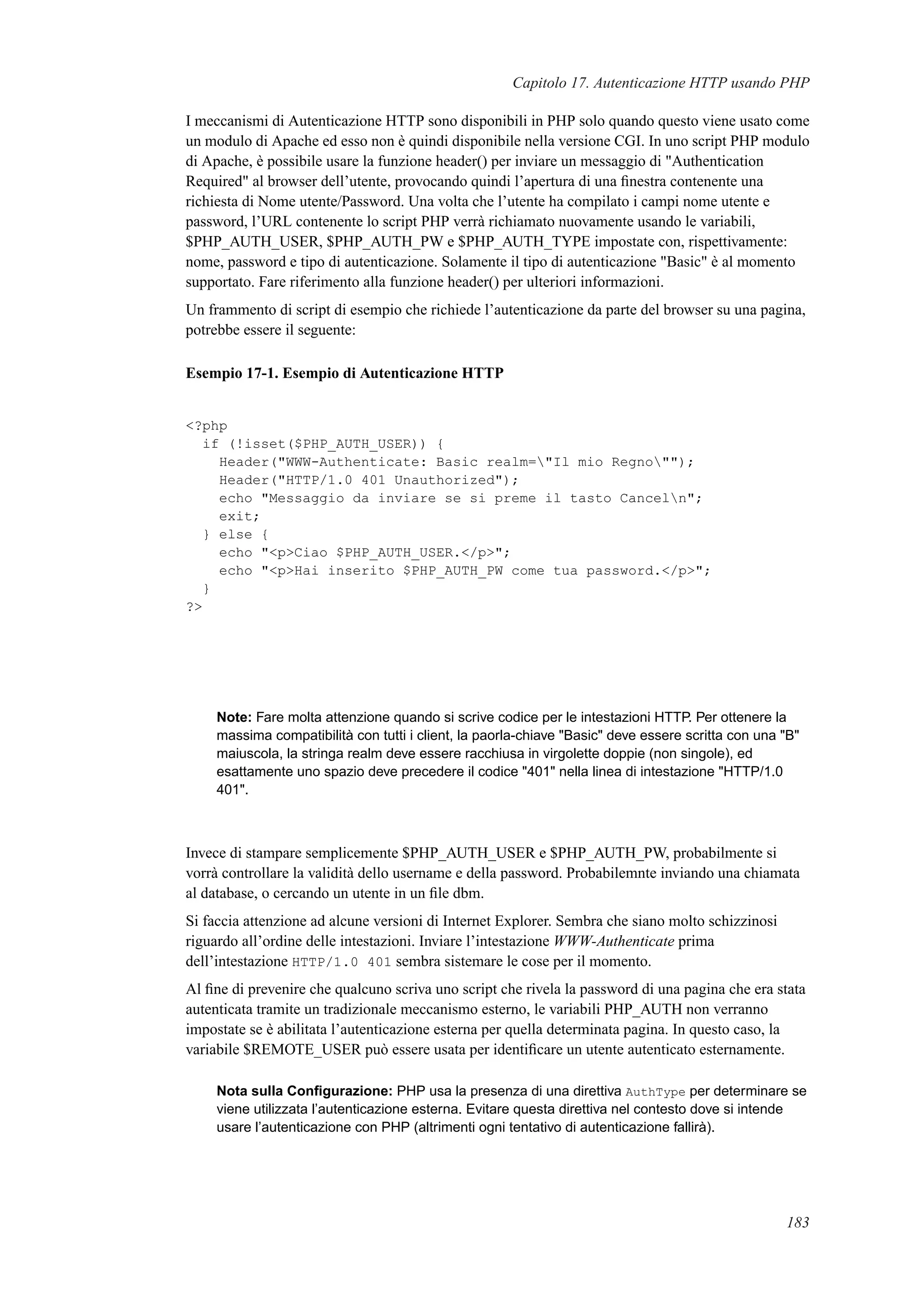 Capitolo 17. Autenticazione HTTP usando PHP
I meccanismi di Autenticazione HTTP sono disponibili in PHP solo quando questo viene usato come
un modulo di Apache ed esso non è quindi disponibile nella versione CGI. In uno script PHP modulo
di Apache, è possibile usare la funzione header() per inviare un messaggio di "Authentication
Required" al browser dell’utente, provocando quindi l’apertura di una ﬁnestra contenente una
richiesta di Nome utente/Password. Una volta che l’utente ha compilato i campi nome utente e
password, l’URL contenente lo script PHP verrà richiamato nuovamente usando le variabili,
$PHP_AUTH_USER, $PHP_AUTH_PW e $PHP_AUTH_TYPE impostate con, rispettivamente:
nome, password e tipo di autenticazione. Solamente il tipo di autenticazione "Basic" è al momento
supportato. Fare riferimento alla funzione header() per ulteriori informazioni.
Un frammento di script di esempio che richiede l’autenticazione da parte del browser su una pagina,
potrebbe essere il seguente:
Esempio 17-1. Esempio di Autenticazione HTTP
<?php
if (!isset($PHP_AUTH_USER)) {
Header("WWW-Authenticate: Basic realm="Il mio Regno"");
Header("HTTP/1.0 401 Unauthorized");
echo "Messaggio da inviare se si preme il tasto Canceln";
exit;
} else {
echo "<p>Ciao $PHP_AUTH_USER.</p>";
echo "<p>Hai inserito $PHP_AUTH_PW come tua password.</p>";
}
?>
Note: Fare molta attenzione quando si scrive codice per le intestazioni HTTP. Per ottenere la
massima compatibilità con tutti i client, la paorla-chiave "Basic" deve essere scritta con una "B"
maiuscola, la stringa realm deve essere racchiusa in virgolette doppie (non singole), ed
esattamente uno spazio deve precedere il codice "401" nella linea di intestazione "HTTP/1.0
401".
Invece di stampare semplicemente $PHP_AUTH_USER e $PHP_AUTH_PW, probabilmente si
vorrà controllare la validità dello username e della password. Probabilemnte inviando una chiamata
al database, o cercando un utente in un ﬁle dbm.
Si faccia attenzione ad alcune versioni di Internet Explorer. Sembra che siano molto schizzinosi
riguardo all’ordine delle intestazioni. Inviare l’intestazione WWW-Authenticate prima
dell’intestazione HTTP/1.0 401 sembra sistemare le cose per il momento.
Al ﬁne di prevenire che qualcuno scriva uno script che rivela la password di una pagina che era stata
autenticata tramite un tradizionale meccanismo esterno, le variabili PHP_AUTH non verranno
impostate se è abilitata l’autenticazione esterna per quella determinata pagina. In questo caso, la
variabile $REMOTE_USER può essere usata per identiﬁcare un utente autenticato esternamente.
Nota sulla Conﬁgurazione: PHP usa la presenza di una direttiva AuthType per determinare se
viene utilizzata l’autenticazione esterna. Evitare questa direttiva nel contesto dove si intende
usare l’autenticazione con PHP (altrimenti ogni tentativo di autenticazione fallirà).
183
 
