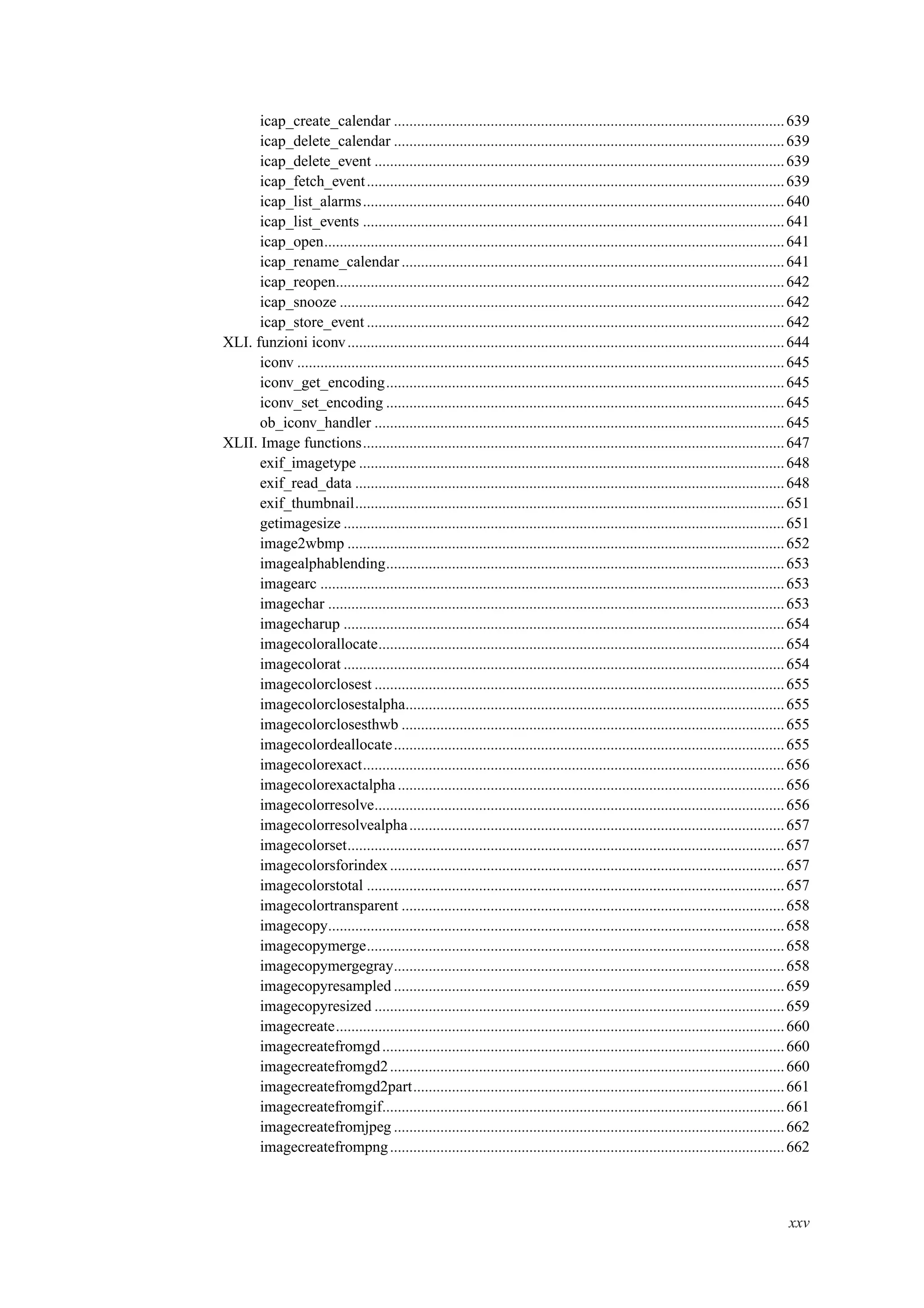 icap_create_calendar .....................................................................................................639
icap_delete_calendar .....................................................................................................639
icap_delete_event ..........................................................................................................639
icap_fetch_event............................................................................................................639
icap_list_alarms.............................................................................................................640
icap_list_events .............................................................................................................641
icap_open.......................................................................................................................641
icap_rename_calendar ...................................................................................................641
icap_reopen....................................................................................................................642
icap_snooze ...................................................................................................................642
icap_store_event ............................................................................................................642
XLI. funzioni iconv.................................................................................................................644
iconv ..............................................................................................................................645
iconv_get_encoding.......................................................................................................645
iconv_set_encoding .......................................................................................................645
ob_iconv_handler ..........................................................................................................645
XLII. Image functions.............................................................................................................647
exif_imagetype ..............................................................................................................648
exif_read_data ...............................................................................................................648
exif_thumbnail...............................................................................................................651
getimagesize ..................................................................................................................651
image2wbmp .................................................................................................................652
imagealphablending.......................................................................................................653
imagearc ........................................................................................................................653
imagechar ......................................................................................................................653
imagecharup ..................................................................................................................654
imagecolorallocate.........................................................................................................654
imagecolorat ..................................................................................................................654
imagecolorclosest ..........................................................................................................655
imagecolorclosestalpha..................................................................................................655
imagecolorclosesthwb ...................................................................................................655
imagecolordeallocate.....................................................................................................655
imagecolorexact.............................................................................................................656
imagecolorexactalpha....................................................................................................656
imagecolorresolve..........................................................................................................656
imagecolorresolvealpha.................................................................................................657
imagecolorset.................................................................................................................657
imagecolorsforindex......................................................................................................657
imagecolorstotal ............................................................................................................657
imagecolortransparent ...................................................................................................658
imagecopy......................................................................................................................658
imagecopymerge............................................................................................................658
imagecopymergegray.....................................................................................................658
imagecopyresampled .....................................................................................................659
imagecopyresized ..........................................................................................................659
imagecreate....................................................................................................................660
imagecreatefromgd........................................................................................................660
imagecreatefromgd2......................................................................................................660
imagecreatefromgd2part................................................................................................661
imagecreatefromgif........................................................................................................661
imagecreatefromjpeg .....................................................................................................662
imagecreatefrompng......................................................................................................662
xxv
 