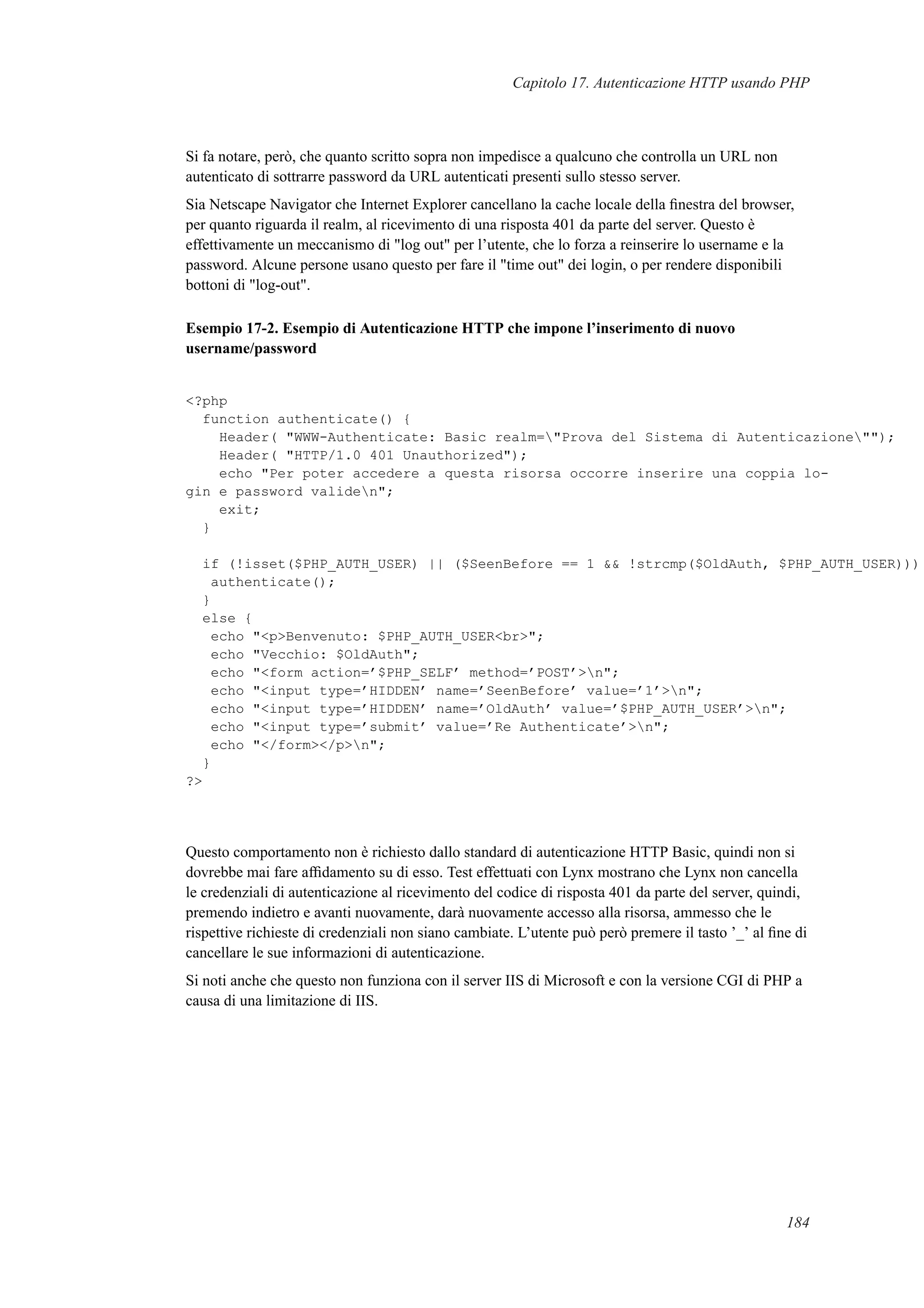 Capitolo 17. Autenticazione HTTP usando PHP
Si fa notare, però, che quanto scritto sopra non impedisce a qualcuno che controlla un URL non
autenticato di sottrarre password da URL autenticati presenti sullo stesso server.
Sia Netscape Navigator che Internet Explorer cancellano la cache locale della ﬁnestra del browser,
per quanto riguarda il realm, al ricevimento di una risposta 401 da parte del server. Questo è
effettivamente un meccanismo di "log out" per l’utente, che lo forza a reinserire lo username e la
password. Alcune persone usano questo per fare il "time out" dei login, o per rendere disponibili
bottoni di "log-out".
Esempio 17-2. Esempio di Autenticazione HTTP che impone l’inserimento di nuovo
username/password
<?php
function authenticate() {
Header( "WWW-Authenticate: Basic realm="Prova del Sistema di Autenticazione"");
Header( "HTTP/1.0 401 Unauthorized");
echo "Per poter accedere a questa risorsa occorre inserire una coppia lo-
gin e password validen";
exit;
}
if (!isset($PHP_AUTH_USER) || ($SeenBefore == 1 && !strcmp($OldAuth, $PHP_AUTH_USER)))
authenticate();
}
else {
echo "<p>Benvenuto: $PHP_AUTH_USER<br>";
echo "Vecchio: $OldAuth";
echo "<form action=’$PHP_SELF’ method=’POST’>n";
echo "<input type=’HIDDEN’ name=’SeenBefore’ value=’1’>n";
echo "<input type=’HIDDEN’ name=’OldAuth’ value=’$PHP_AUTH_USER’>n";
echo "<input type=’submit’ value=’Re Authenticate’>n";
echo "</form></p>n";
}
?>
Questo comportamento non è richiesto dallo standard di autenticazione HTTP Basic, quindi non si
dovrebbe mai fare afﬁdamento su di esso. Test effettuati con Lynx mostrano che Lynx non cancella
le credenziali di autenticazione al ricevimento del codice di risposta 401 da parte del server, quindi,
premendo indietro e avanti nuovamente, darà nuovamente accesso alla risorsa, ammesso che le
rispettive richieste di credenziali non siano cambiate. L’utente può però premere il tasto ’_’ al ﬁne di
cancellare le sue informazioni di autenticazione.
Si noti anche che questo non funziona con il server IIS di Microsoft e con la versione CGI di PHP a
causa di una limitazione di IIS.
184
 