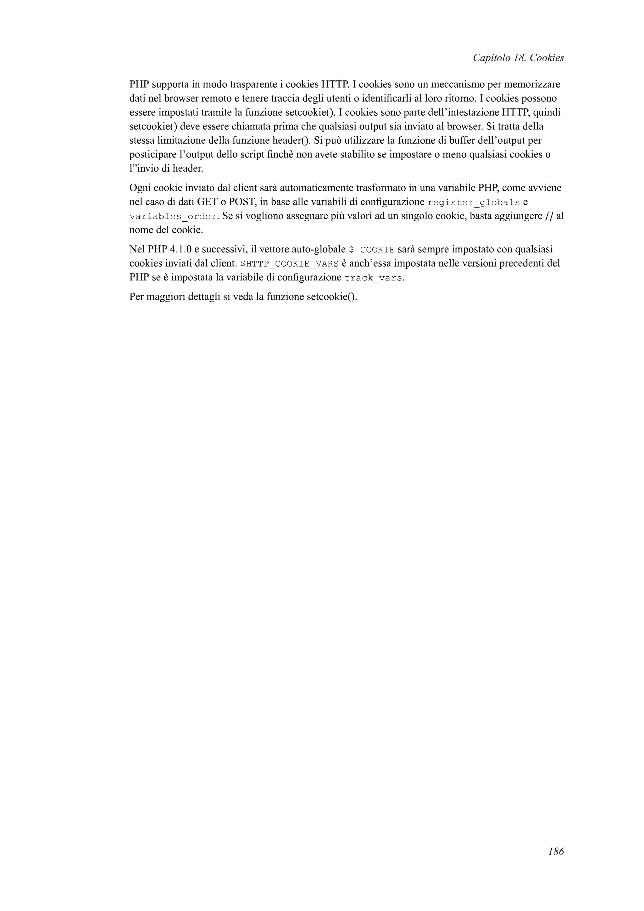 Capitolo 18. Cookies
PHP supporta in modo trasparente i cookies HTTP. I cookies sono un meccanismo per memorizzare
dati nel browser remoto e tenere traccia degli utenti o identiﬁcarli al loro ritorno. I cookies possono
essere impostati tramite la funzione setcookie(). I cookies sono parte dell’intestazione HTTP, quindi
setcookie() deve essere chiamata prima che qualsiasi output sia inviato al browser. Si tratta della
stessa limitazione della funzione header(). Si può utilizzare la funzione di buffer dell’output per
posticipare l’output dello script ﬁnchè non avete stabilito se impostare o meno qualsiasi cookies o
l”invio di header.
Ogni cookie inviato dal client sarà automaticamente trasformato in una variabile PHP, come avviene
nel caso di dati GET o POST, in base alle variabili di conﬁgurazione register_globals e
variables_order. Se si vogliono assegnare più valori ad un singolo cookie, basta aggiungere [] al
nome del cookie.
Nel PHP 4.1.0 e successivi, il vettore auto-globale $_COOKIE sarà sempre impostato con qualsiasi
cookies inviati dal client. $HTTP_COOKIE_VARS è anch’essa impostata nelle versioni precedenti del
PHP se è impostata la variabile di conﬁgurazione track_vars.
Per maggiori dettagli si veda la funzione setcookie().
186
 