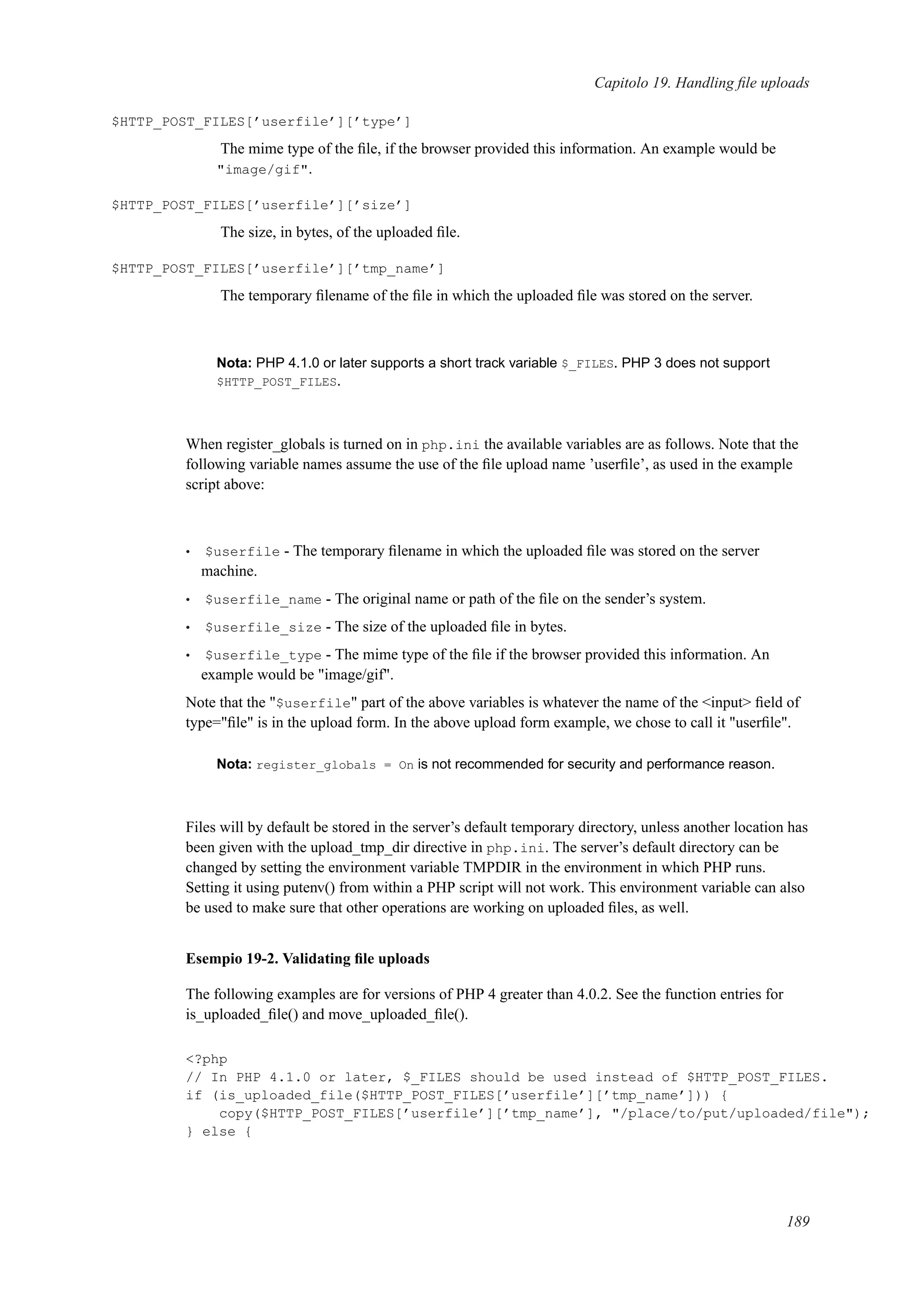 Capitolo 19. Handling ﬁle uploads
$HTTP_POST_FILES[’userfile’][’type’]
The mime type of the ﬁle, if the browser provided this information. An example would be
"image/gif".
$HTTP_POST_FILES[’userfile’][’size’]
The size, in bytes, of the uploaded ﬁle.
$HTTP_POST_FILES[’userfile’][’tmp_name’]
The temporary ﬁlename of the ﬁle in which the uploaded ﬁle was stored on the server.
Nota: PHP 4.1.0 or later supports a short track variable $_FILES. PHP 3 does not support
$HTTP_POST_FILES.
When register_globals is turned on in php.ini the available variables are as follows. Note that the
following variable names assume the use of the ﬁle upload name ’userﬁle’, as used in the example
script above:
• $userfile - The temporary ﬁlename in which the uploaded ﬁle was stored on the server
machine.
• $userfile_name - The original name or path of the ﬁle on the sender’s system.
• $userfile_size - The size of the uploaded ﬁle in bytes.
• $userfile_type - The mime type of the ﬁle if the browser provided this information. An
example would be "image/gif".
Note that the "$userfile" part of the above variables is whatever the name of the <input> ﬁeld of
type="ﬁle" is in the upload form. In the above upload form example, we chose to call it "userﬁle".
Nota: register_globals = On is not recommended for security and performance reason.
Files will by default be stored in the server’s default temporary directory, unless another location has
been given with the upload_tmp_dir directive in php.ini. The server’s default directory can be
changed by setting the environment variable TMPDIR in the environment in which PHP runs.
Setting it using putenv() from within a PHP script will not work. This environment variable can also
be used to make sure that other operations are working on uploaded ﬁles, as well.
Esempio 19-2. Validating ﬁle uploads
The following examples are for versions of PHP 4 greater than 4.0.2. See the function entries for
is_uploaded_ﬁle() and move_uploaded_ﬁle().
<?php
// In PHP 4.1.0 or later, $_FILES should be used instead of $HTTP_POST_FILES.
if (is_uploaded_file($HTTP_POST_FILES[’userfile’][’tmp_name’])) {
copy($HTTP_POST_FILES[’userfile’][’tmp_name’], "/place/to/put/uploaded/file");
} else {
189
 