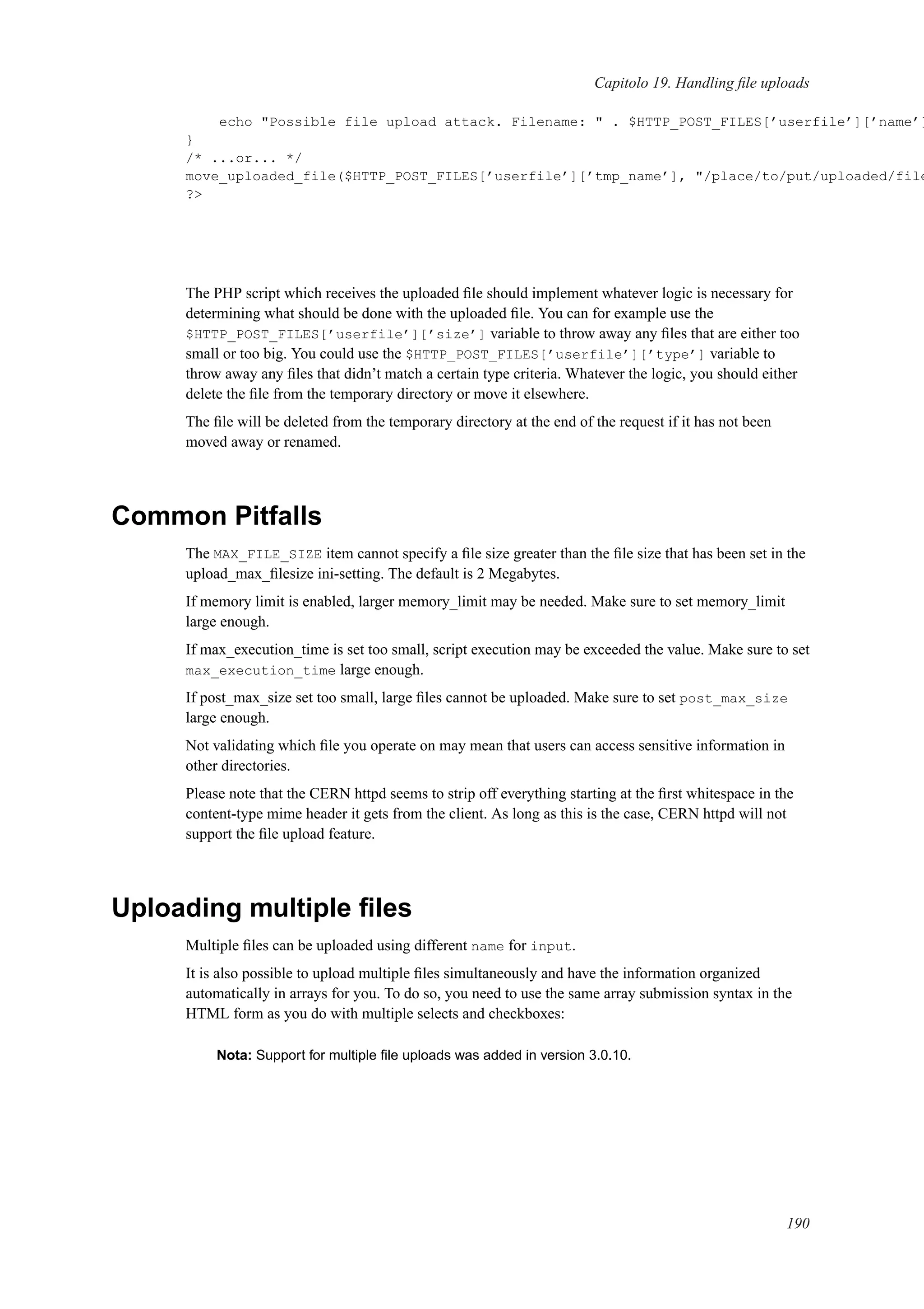 Capitolo 19. Handling ﬁle uploads
echo "Possible file upload attack. Filename: " . $HTTP_POST_FILES[’userfile’][’name’]
}
/* ...or... */
move_uploaded_file($HTTP_POST_FILES[’userfile’][’tmp_name’], "/place/to/put/uploaded/file
?>
The PHP script which receives the uploaded ﬁle should implement whatever logic is necessary for
determining what should be done with the uploaded ﬁle. You can for example use the
$HTTP_POST_FILES[’userfile’][’size’] variable to throw away any ﬁles that are either too
small or too big. You could use the $HTTP_POST_FILES[’userfile’][’type’] variable to
throw away any ﬁles that didn’t match a certain type criteria. Whatever the logic, you should either
delete the ﬁle from the temporary directory or move it elsewhere.
The ﬁle will be deleted from the temporary directory at the end of the request if it has not been
moved away or renamed.
Common Pitfalls
The MAX_FILE_SIZE item cannot specify a ﬁle size greater than the ﬁle size that has been set in the
upload_max_ﬁlesize ini-setting. The default is 2 Megabytes.
If memory limit is enabled, larger memory_limit may be needed. Make sure to set memory_limit
large enough.
If max_execution_time is set too small, script execution may be exceeded the value. Make sure to set
max_execution_time large enough.
If post_max_size set too small, large ﬁles cannot be uploaded. Make sure to set post_max_size
large enough.
Not validating which ﬁle you operate on may mean that users can access sensitive information in
other directories.
Please note that the CERN httpd seems to strip off everything starting at the ﬁrst whitespace in the
content-type mime header it gets from the client. As long as this is the case, CERN httpd will not
support the ﬁle upload feature.
Uploading multiple ﬁles
Multiple ﬁles can be uploaded using different name for input.
It is also possible to upload multiple ﬁles simultaneously and have the information organized
automatically in arrays for you. To do so, you need to use the same array submission syntax in the
HTML form as you do with multiple selects and checkboxes:
Nota: Support for multiple ﬁle uploads was added in version 3.0.10.
190
 