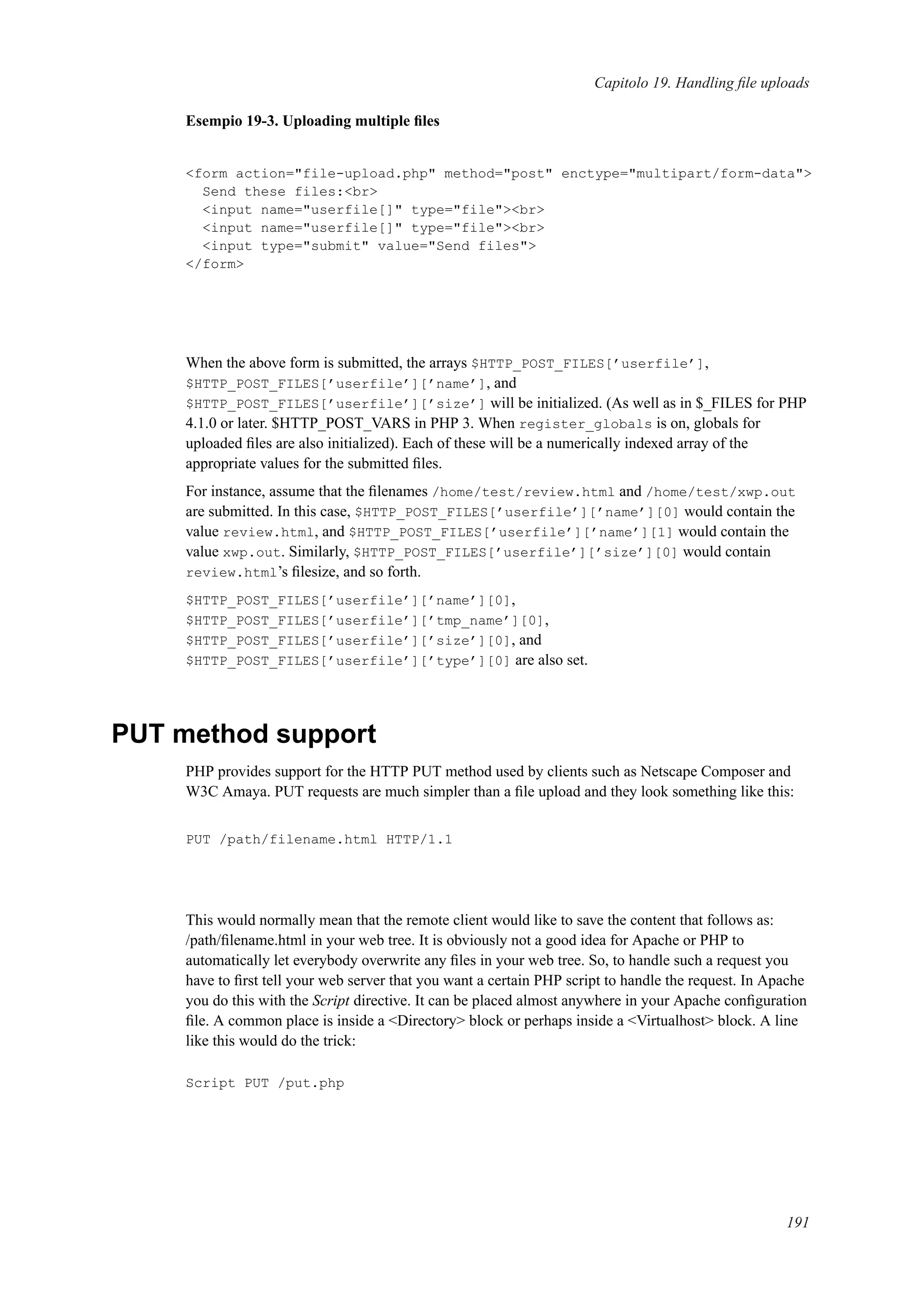 Capitolo 19. Handling ﬁle uploads
Esempio 19-3. Uploading multiple ﬁles
<form action="file-upload.php" method="post" enctype="multipart/form-data">
Send these files:<br>
<input name="userfile[]" type="file"><br>
<input name="userfile[]" type="file"><br>
<input type="submit" value="Send files">
</form>
When the above form is submitted, the arrays $HTTP_POST_FILES[’userfile’],
$HTTP_POST_FILES[’userfile’][’name’], and
$HTTP_POST_FILES[’userfile’][’size’] will be initialized. (As well as in $_FILES for PHP
4.1.0 or later. $HTTP_POST_VARS in PHP 3. When register_globals is on, globals for
uploaded ﬁles are also initialized). Each of these will be a numerically indexed array of the
appropriate values for the submitted ﬁles.
For instance, assume that the ﬁlenames /home/test/review.html and /home/test/xwp.out
are submitted. In this case, $HTTP_POST_FILES[’userfile’][’name’][0] would contain the
value review.html, and $HTTP_POST_FILES[’userfile’][’name’][1] would contain the
value xwp.out. Similarly, $HTTP_POST_FILES[’userfile’][’size’][0] would contain
review.html’s ﬁlesize, and so forth.
$HTTP_POST_FILES[’userfile’][’name’][0],
$HTTP_POST_FILES[’userfile’][’tmp_name’][0],
$HTTP_POST_FILES[’userfile’][’size’][0], and
$HTTP_POST_FILES[’userfile’][’type’][0] are also set.
PUT method support
PHP provides support for the HTTP PUT method used by clients such as Netscape Composer and
W3C Amaya. PUT requests are much simpler than a ﬁle upload and they look something like this:
PUT /path/filename.html HTTP/1.1
This would normally mean that the remote client would like to save the content that follows as:
/path/ﬁlename.html in your web tree. It is obviously not a good idea for Apache or PHP to
automatically let everybody overwrite any ﬁles in your web tree. So, to handle such a request you
have to ﬁrst tell your web server that you want a certain PHP script to handle the request. In Apache
you do this with the Script directive. It can be placed almost anywhere in your Apache conﬁguration
ﬁle. A common place is inside a <Directory> block or perhaps inside a <Virtualhost> block. A line
like this would do the trick:
Script PUT /put.php
191
 
