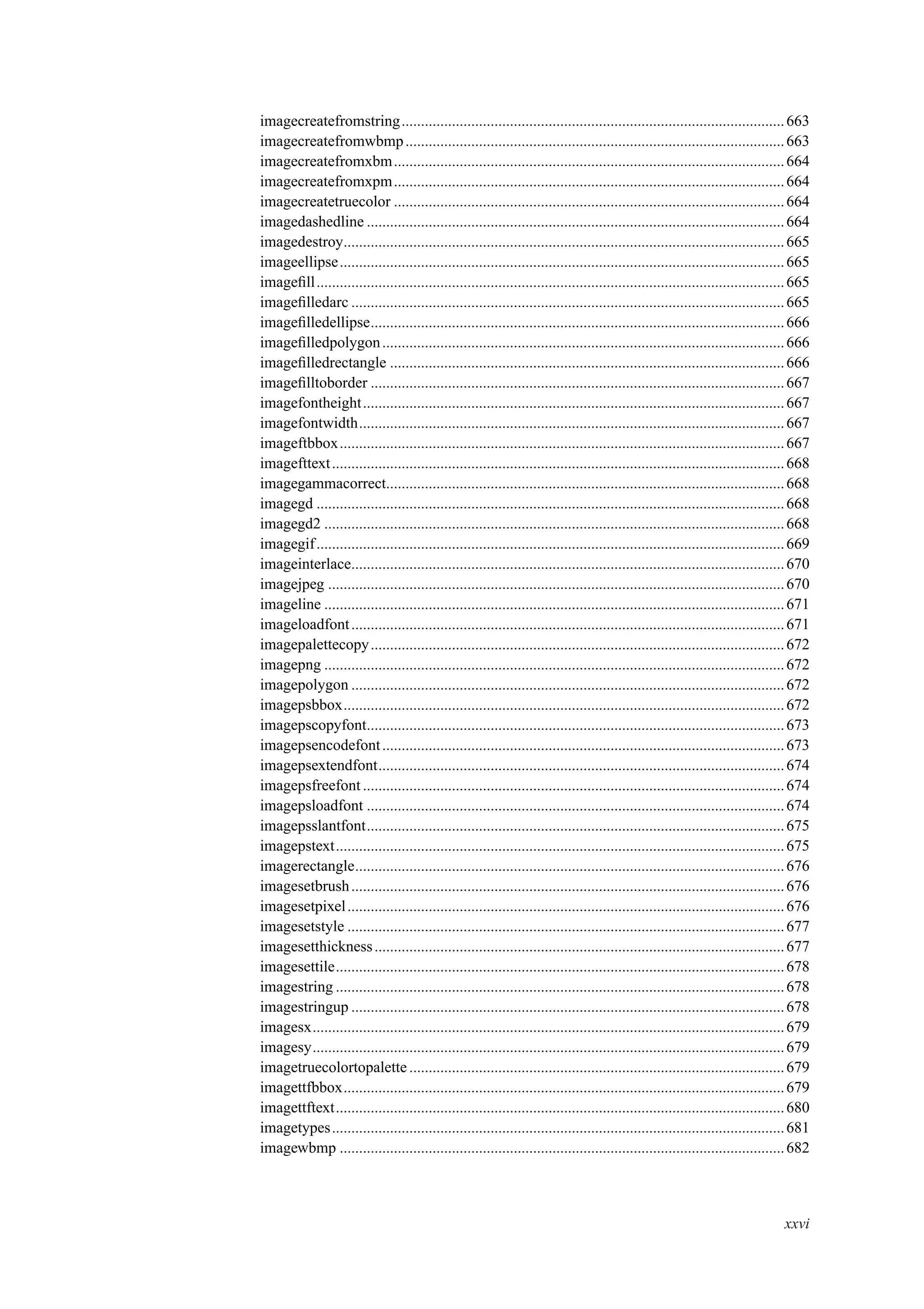 imagecreatefromstring...................................................................................................663
imagecreatefromwbmp..................................................................................................663
imagecreatefromxbm.....................................................................................................664
imagecreatefromxpm.....................................................................................................664
imagecreatetruecolor .....................................................................................................664
imagedashedline ............................................................................................................664
imagedestroy..................................................................................................................665
imageellipse...................................................................................................................665
imageﬁll.........................................................................................................................665
imageﬁlledarc ................................................................................................................665
imageﬁlledellipse...........................................................................................................666
imageﬁlledpolygon........................................................................................................666
imageﬁlledrectangle ......................................................................................................666
imageﬁlltoborder ...........................................................................................................667
imagefontheight.............................................................................................................667
imagefontwidth..............................................................................................................667
imageftbbox...................................................................................................................667
imagefttext.....................................................................................................................668
imagegammacorrect.......................................................................................................668
imagegd .........................................................................................................................668
imagegd2 .......................................................................................................................668
imagegif.........................................................................................................................669
imageinterlace................................................................................................................670
imagejpeg ......................................................................................................................670
imageline .......................................................................................................................671
imageloadfont................................................................................................................671
imagepalettecopy...........................................................................................................672
imagepng .......................................................................................................................672
imagepolygon ................................................................................................................672
imagepsbbox..................................................................................................................672
imagepscopyfont............................................................................................................673
imagepsencodefont........................................................................................................673
imagepsextendfont.........................................................................................................674
imagepsfreefont .............................................................................................................674
imagepsloadfont ............................................................................................................674
imagepsslantfont............................................................................................................675
imagepstext....................................................................................................................675
imagerectangle...............................................................................................................676
imagesetbrush................................................................................................................676
imagesetpixel.................................................................................................................676
imagesetstyle .................................................................................................................677
imagesetthickness..........................................................................................................677
imagesettile....................................................................................................................678
imagestring ....................................................................................................................678
imagestringup ................................................................................................................678
imagesx..........................................................................................................................679
imagesy..........................................................................................................................679
imagetruecolortopalette .................................................................................................679
imagettfbbox..................................................................................................................679
imagettftext....................................................................................................................680
imagetypes.....................................................................................................................681
imagewbmp ...................................................................................................................682
xxvi
 