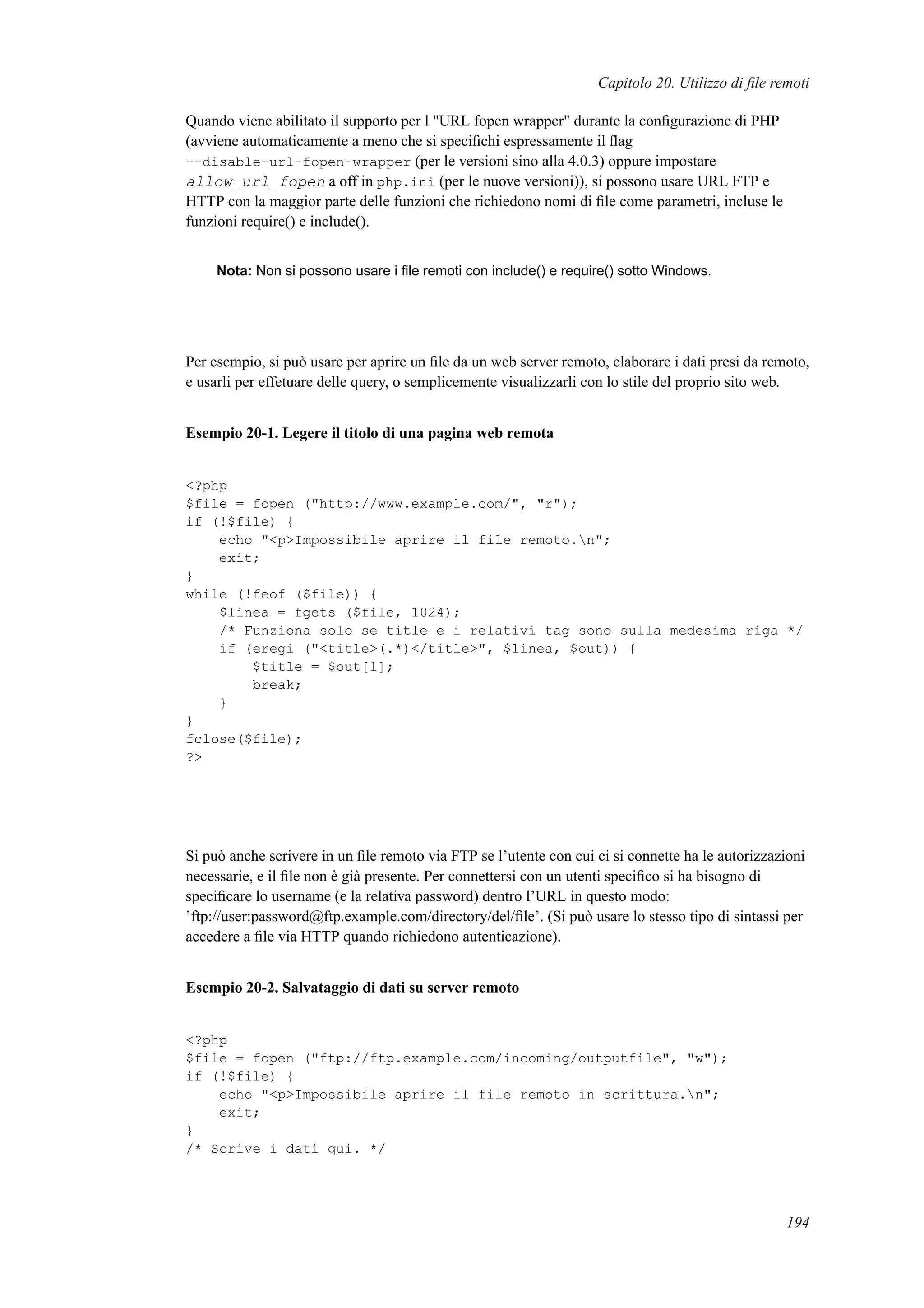 Capitolo 20. Utilizzo di ﬁle remoti
Quando viene abilitato il supporto per l "URL fopen wrapper" durante la conﬁgurazione di PHP
(avviene automaticamente a meno che si speciﬁchi espressamente il ﬂag
--disable-url-fopen-wrapper (per le versioni sino alla 4.0.3) oppure impostare
allow_url_fopen a off in php.ini (per le nuove versioni)), si possono usare URL FTP e
HTTP con la maggior parte delle funzioni che richiedono nomi di ﬁle come parametri, incluse le
funzioni require() e include().
Nota: Non si possono usare i ﬁle remoti con include() e require() sotto Windows.
Per esempio, si può usare per aprire un ﬁle da un web server remoto, elaborare i dati presi da remoto,
e usarli per effetuare delle query, o semplicemente visualizzarli con lo stile del proprio sito web.
Esempio 20-1. Legere il titolo di una pagina web remota
<?php
$file = fopen ("http://www.example.com/", "r");
if (!$file) {
echo "<p>Impossibile aprire il file remoto.n";
exit;
}
while (!feof ($file)) {
$linea = fgets ($file, 1024);
/* Funziona solo se title e i relativi tag sono sulla medesima riga */
if (eregi ("<title>(.*)</title>", $linea, $out)) {
$title = $out[1];
break;
}
}
fclose($file);
?>
Si può anche scrivere in un ﬁle remoto via FTP se l’utente con cui ci si connette ha le autorizzazioni
necessarie, e il ﬁle non è già presente. Per connettersi con un utenti speciﬁco si ha bisogno di
speciﬁcare lo username (e la relativa password) dentro l’URL in questo modo:
’ftp://user:password@ftp.example.com/directory/del/ﬁle’. (Si può usare lo stesso tipo di sintassi per
accedere a ﬁle via HTTP quando richiedono autenticazione).
Esempio 20-2. Salvataggio di dati su server remoto
<?php
$file = fopen ("ftp://ftp.example.com/incoming/outputfile", "w");
if (!$file) {
echo "<p>Impossibile aprire il file remoto in scrittura.n";
exit;
}
/* Scrive i dati qui. */
194
 