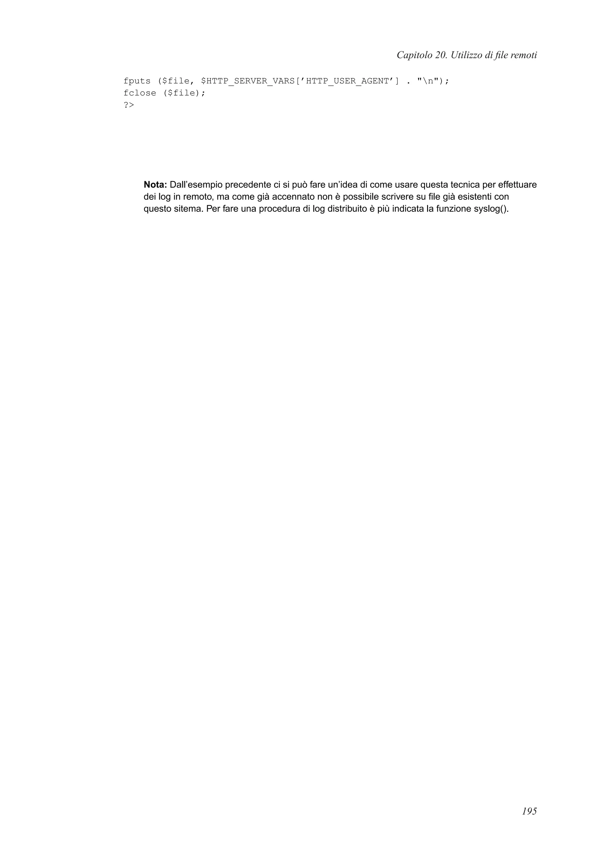 Capitolo 20. Utilizzo di ﬁle remoti
fputs ($file, $HTTP_SERVER_VARS[’HTTP_USER_AGENT’] . "n");
fclose ($file);
?>
Nota: Dall’esempio precedente ci si può fare un’idea di come usare questa tecnica per effettuare
dei log in remoto, ma come già accennato non è possibile scrivere su ﬁle già esistenti con
questo sitema. Per fare una procedura di log distribuito è più indicata la funzione syslog().
195
 