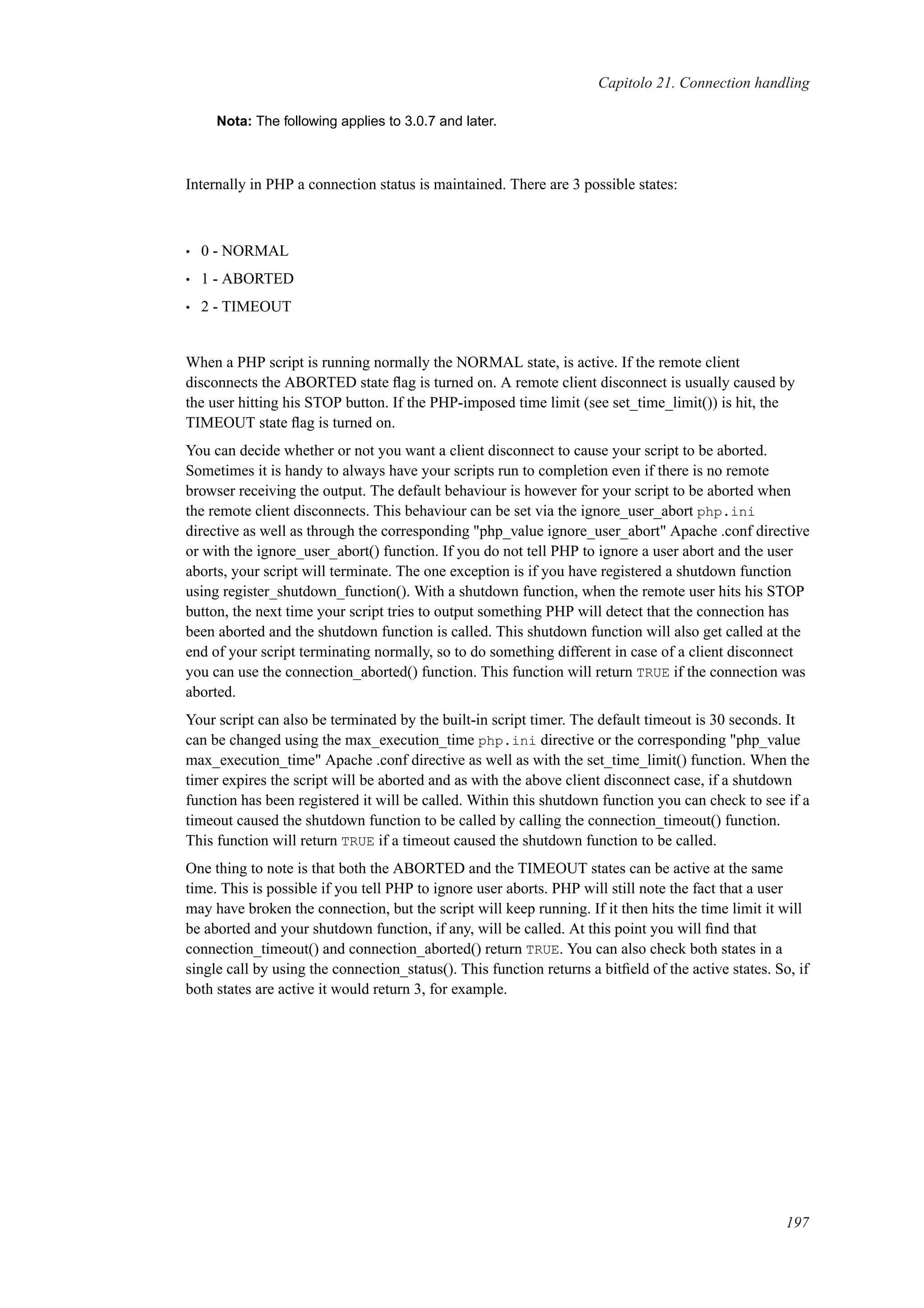 Capitolo 21. Connection handling
Nota: The following applies to 3.0.7 and later.
Internally in PHP a connection status is maintained. There are 3 possible states:
• 0 - NORMAL
• 1 - ABORTED
• 2 - TIMEOUT
When a PHP script is running normally the NORMAL state, is active. If the remote client
disconnects the ABORTED state ﬂag is turned on. A remote client disconnect is usually caused by
the user hitting his STOP button. If the PHP-imposed time limit (see set_time_limit()) is hit, the
TIMEOUT state ﬂag is turned on.
You can decide whether or not you want a client disconnect to cause your script to be aborted.
Sometimes it is handy to always have your scripts run to completion even if there is no remote
browser receiving the output. The default behaviour is however for your script to be aborted when
the remote client disconnects. This behaviour can be set via the ignore_user_abort php.ini
directive as well as through the corresponding "php_value ignore_user_abort" Apache .conf directive
or with the ignore_user_abort() function. If you do not tell PHP to ignore a user abort and the user
aborts, your script will terminate. The one exception is if you have registered a shutdown function
using register_shutdown_function(). With a shutdown function, when the remote user hits his STOP
button, the next time your script tries to output something PHP will detect that the connection has
been aborted and the shutdown function is called. This shutdown function will also get called at the
end of your script terminating normally, so to do something different in case of a client disconnect
you can use the connection_aborted() function. This function will return TRUE if the connection was
aborted.
Your script can also be terminated by the built-in script timer. The default timeout is 30 seconds. It
can be changed using the max_execution_time php.ini directive or the corresponding "php_value
max_execution_time" Apache .conf directive as well as with the set_time_limit() function. When the
timer expires the script will be aborted and as with the above client disconnect case, if a shutdown
function has been registered it will be called. Within this shutdown function you can check to see if a
timeout caused the shutdown function to be called by calling the connection_timeout() function.
This function will return TRUE if a timeout caused the shutdown function to be called.
One thing to note is that both the ABORTED and the TIMEOUT states can be active at the same
time. This is possible if you tell PHP to ignore user aborts. PHP will still note the fact that a user
may have broken the connection, but the script will keep running. If it then hits the time limit it will
be aborted and your shutdown function, if any, will be called. At this point you will ﬁnd that
connection_timeout() and connection_aborted() return TRUE. You can also check both states in a
single call by using the connection_status(). This function returns a bitﬁeld of the active states. So, if
both states are active it would return 3, for example.
197
 