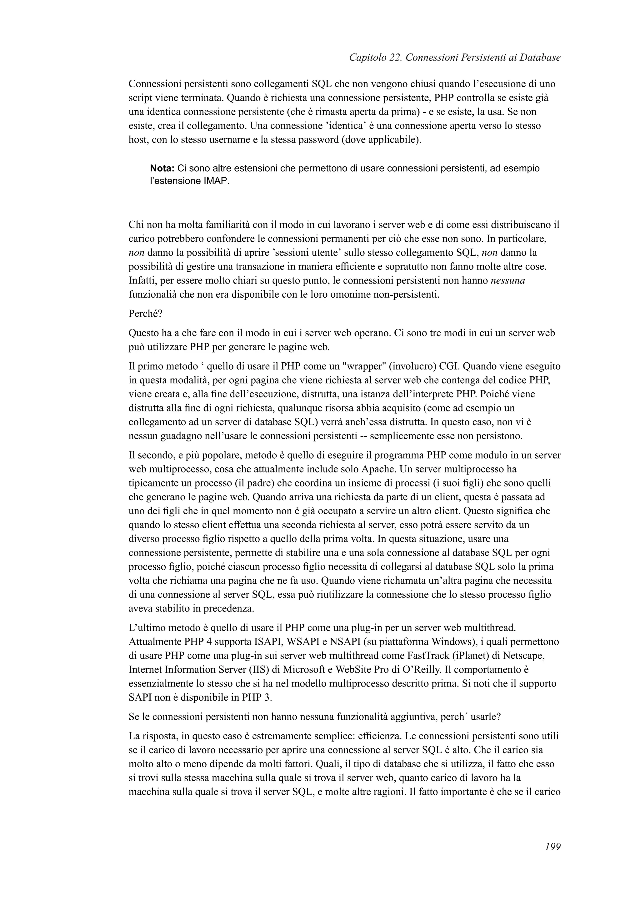 Capitolo 22. Connessioni Persistenti ai Database
Connessioni persistenti sono collegamenti SQL che non vengono chiusi quando l’esecusione di uno
script viene terminata. Quando è richiesta una connessione persistente, PHP controlla se esiste già
una identica connessione persistente (che è rimasta aperta da prima) - e se esiste, la usa. Se non
esiste, crea il collegamento. Una connessione ’identica’ è una connessione aperta verso lo stesso
host, con lo stesso username e la stessa password (dove applicabile).
Nota: Ci sono altre estensioni che permettono di usare connessioni persistenti, ad esempio
l’estensione IMAP.
Chi non ha molta familiarità con il modo in cui lavorano i server web e di come essi distribuiscano il
carico potrebbero confondere le connessioni permanenti per ciò che esse non sono. In particolare,
non danno la possibilità di aprire ’sessioni utente’ sullo stesso collegamento SQL, non danno la
possibilità di gestire una transazione in maniera efﬁciente e sopratutto non fanno molte altre cose.
Infatti, per essere molto chiari su questo punto, le connessioni persistenti non hanno nessuna
funzionalià che non era disponibile con le loro omonime non-persistenti.
Perché?
Questo ha a che fare con il modo in cui i server web operano. Ci sono tre modi in cui un server web
può utilizzare PHP per generare le pagine web.
Il primo metodo ‘ quello di usare il PHP come un "wrapper" (involucro) CGI. Quando viene eseguito
in questa modalità, per ogni pagina che viene richiesta al server web che contenga del codice PHP,
viene creata e, alla ﬁne dell’esecuzione, distrutta, una istanza dell’interprete PHP. Poiché viene
distrutta alla ﬁne di ogni richiesta, qualunque risorsa abbia acquisito (come ad esempio un
collegamento ad un server di database SQL) verrà anch’essa distrutta. In questo caso, non vi è
nessun guadagno nell’usare le connessioni persistenti -- semplicemente esse non persistono.
Il secondo, e più popolare, metodo è quello di eseguire il programma PHP come modulo in un server
web multiprocesso, cosa che attualmente include solo Apache. Un server multiprocesso ha
tipicamente un processo (il padre) che coordina un insieme di processi (i suoi ﬁgli) che sono quelli
che generano le pagine web. Quando arriva una richiesta da parte di un client, questa è passata ad
uno dei ﬁgli che in quel momento non è già occupato a servire un altro client. Questo signiﬁca che
quando lo stesso client effettua una seconda richiesta al server, esso potrà essere servito da un
diverso processo ﬁglio rispetto a quello della prima volta. In questa situazione, usare una
connessione persistente, permette di stabilire una e una sola connessione al database SQL per ogni
processo ﬁglio, poiché ciascun processo ﬁglio necessita di collegarsi al database SQL solo la prima
volta che richiama una pagina che ne fa uso. Quando viene richamata un’altra pagina che necessita
di una connessione al server SQL, essa può riutilizzare la connessione che lo stesso processo ﬁglio
aveva stabilito in precedenza.
L’ultimo metodo è quello di usare il PHP come una plug-in per un server web multithread.
Attualmente PHP 4 supporta ISAPI, WSAPI e NSAPI (su piattaforma Windows), i quali permettono
di usare PHP come una plug-in sui server web multithread come FastTrack (iPlanet) di Netscape,
Internet Information Server (IIS) di Microsoft e WebSite Pro di O’Reilly. Il comportamento è
essenzialmente lo stesso che si ha nel modello multiprocesso descritto prima. Si noti che il supporto
SAPI non è disponibile in PHP 3.
Se le connessioni persistenti non hanno nessuna funzionalità aggiuntiva, perch´ usarle?
La risposta, in questo caso è estremamente semplice: efﬁcienza. Le connessioni persistenti sono utili
se il carico di lavoro necessario per aprire una connessione al server SQL è alto. Che il carico sia
molto alto o meno dipende da molti fattori. Quali, il tipo di database che si utilizza, il fatto che esso
si trovi sulla stessa macchina sulla quale si trova il server web, quanto carico di lavoro ha la
macchina sulla quale si trova il server SQL, e molte altre ragioni. Il fatto importante è che se il carico
199
 