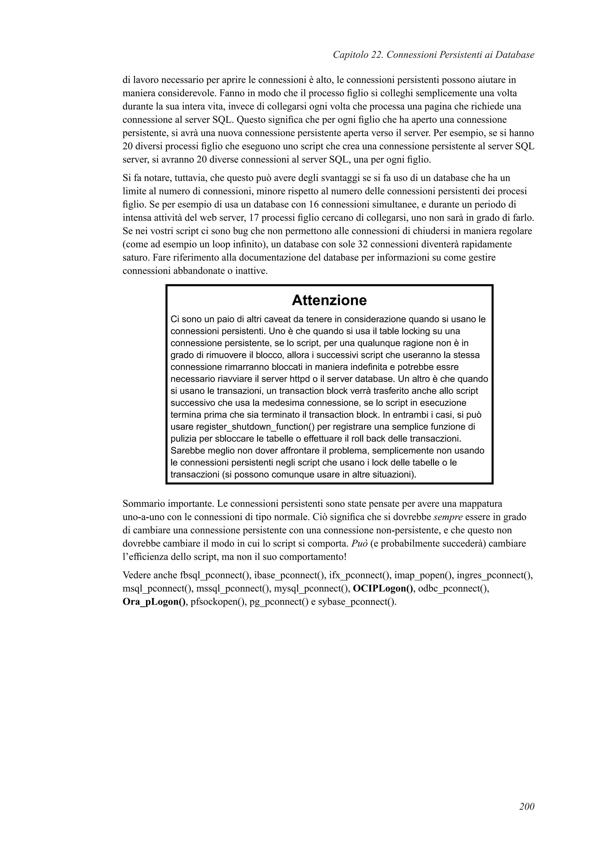 Capitolo 22. Connessioni Persistenti ai Database
di lavoro necessario per aprire le connessioni è alto, le connessioni persistenti possono aiutare in
maniera considerevole. Fanno in modo che il processo ﬁglio si colleghi semplicemente una volta
durante la sua intera vita, invece di collegarsi ogni volta che processa una pagina che richiede una
connessione al server SQL. Questo signiﬁca che per ogni ﬁglio che ha aperto una connessione
persistente, si avrà una nuova connessione persistente aperta verso il server. Per esempio, se si hanno
20 diversi processi ﬁglio che eseguono uno script che crea una connessione persistente al server SQL
server, si avranno 20 diverse connessioni al server SQL, una per ogni ﬁglio.
Si fa notare, tuttavia, che questo può avere degli svantaggi se si fa uso di un database che ha un
limite al numero di connessioni, minore rispetto al numero delle connessioni persistenti dei procesi
ﬁglio. Se per esempio di usa un database con 16 connessioni simultanee, e durante un periodo di
intensa attività del web server, 17 processi ﬁglio cercano di collegarsi, uno non sarà in grado di farlo.
Se nei vostri script ci sono bug che non permettono alle connessioni di chiudersi in maniera regolare
(come ad esempio un loop inﬁnito), un database con sole 32 connessioni diventerà rapidamente
saturo. Fare riferimento alla documentazione del database per informazioni su come gestire
connessioni abbandonate o inattive.
Attenzione
Ci sono un paio di altri caveat da tenere in considerazione quando si usano le
connessioni persistenti. Uno è che quando si usa il table locking su una
connessione persistente, se lo script, per una qualunque ragione non è in
grado di rimuovere il blocco, allora i successivi script che useranno la stessa
connessione rimarranno bloccati in maniera indeﬁnita e potrebbe essre
necessario riavviare il server httpd o il server database. Un altro è che quando
si usano le transazioni, un transaction block verrà trasferito anche allo script
successivo che usa la medesima connessione, se lo script in esecuzione
termina prima che sia terminato il transaction block. In entrambi i casi, si può
usare register_shutdown_function() per registrare una semplice funzione di
pulizia per sbloccare le tabelle o effettuare il roll back delle transaczioni.
Sarebbe meglio non dover affrontare il problema, semplicemente non usando
le connessioni persistenti negli script che usano i lock delle tabelle o le
transaczioni (si possono comunque usare in altre situazioni).
Sommario importante. Le connessioni persistenti sono state pensate per avere una mappatura
uno-a-uno con le connessioni di tipo normale. Ciò signiﬁca che si dovrebbe sempre essere in grado
di cambiare una connessione persistente con una connessione non-persistente, e che questo non
dovrebbe cambiare il modo in cui lo script si comporta. Può (e probabilmente succederà) cambiare
l’efﬁcienza dello script, ma non il suo comportamento!
Vedere anche fbsql_pconnect(), ibase_pconnect(), ifx_pconnect(), imap_popen(), ingres_pconnect(),
msql_pconnect(), mssql_pconnect(), mysql_pconnect(), OCIPLogon(), odbc_pconnect(),
Ora_pLogon(), pfsockopen(), pg_pconnect() e sybase_pconnect().
200
 