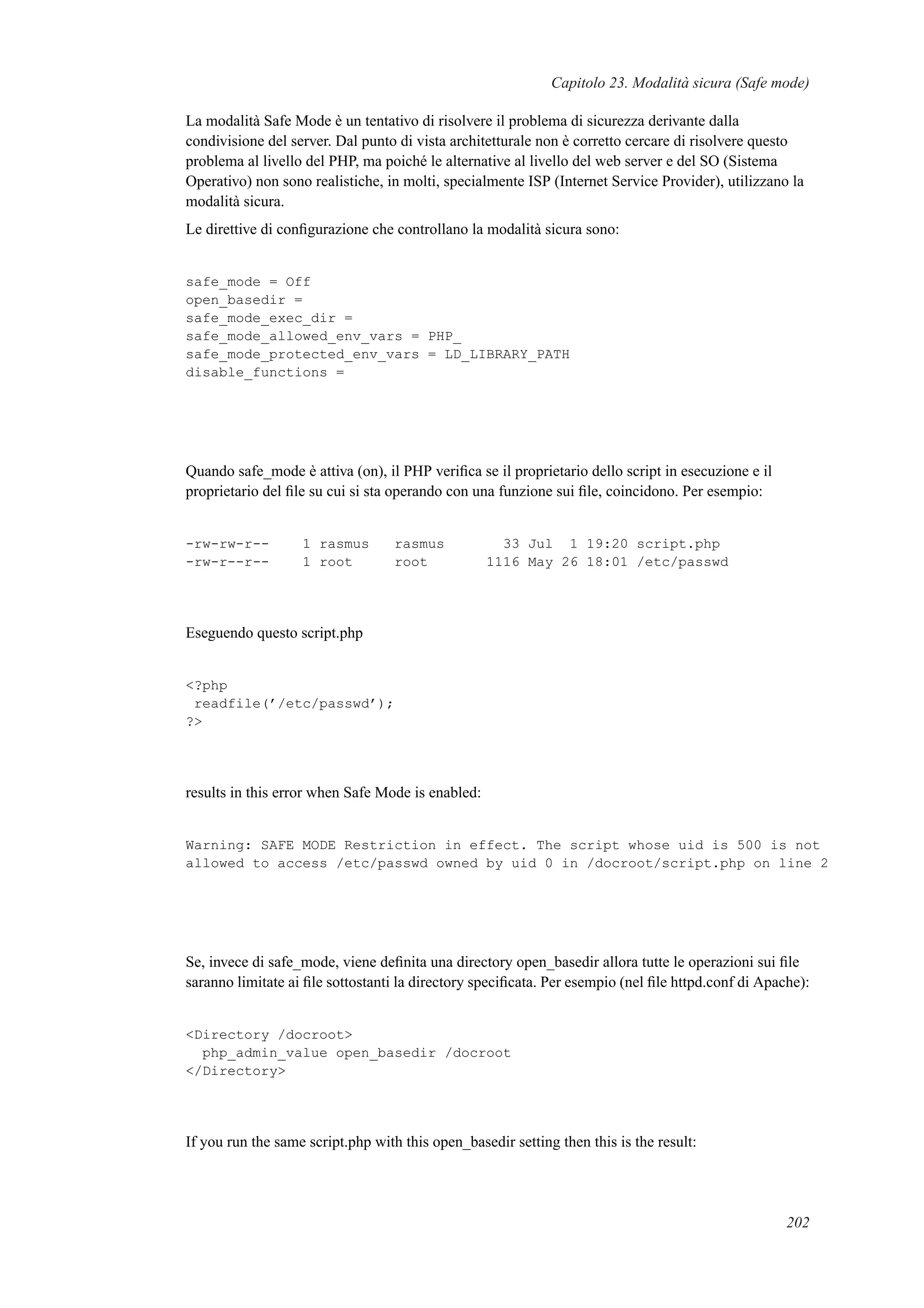Capitolo 23. Modalità sicura (Safe mode)
La modalità Safe Mode è un tentativo di risolvere il problema di sicurezza derivante dalla
condivisione del server. Dal punto di vista architetturale non è corretto cercare di risolvere questo
problema al livello del PHP, ma poiché le alternative al livello del web server e del SO (Sistema
Operativo) non sono realistiche, in molti, specialmente ISP (Internet Service Provider), utilizzano la
modalità sicura.
Le direttive di conﬁgurazione che controllano la modalità sicura sono:
safe_mode = Off
open_basedir =
safe_mode_exec_dir =
safe_mode_allowed_env_vars = PHP_
safe_mode_protected_env_vars = LD_LIBRARY_PATH
disable_functions =
Quando safe_mode è attiva (on), il PHP veriﬁca se il proprietario dello script in esecuzione e il
proprietario del ﬁle su cui si sta operando con una funzione sui ﬁle, coincidono. Per esempio:
-rw-rw-r-- 1 rasmus rasmus 33 Jul 1 19:20 script.php
-rw-r--r-- 1 root root 1116 May 26 18:01 /etc/passwd
Eseguendo questo script.php
<?php
readfile(’/etc/passwd’);
?>
results in this error when Safe Mode is enabled:
Warning: SAFE MODE Restriction in effect. The script whose uid is 500 is not
allowed to access /etc/passwd owned by uid 0 in /docroot/script.php on line 2
Se, invece di safe_mode, viene deﬁnita una directory open_basedir allora tutte le operazioni sui ﬁle
saranno limitate ai ﬁle sottostanti la directory speciﬁcata. Per esempio (nel ﬁle httpd.conf di Apache):
<Directory /docroot>
php_admin_value open_basedir /docroot
</Directory>
If you run the same script.php with this open_basedir setting then this is the result:
202
 