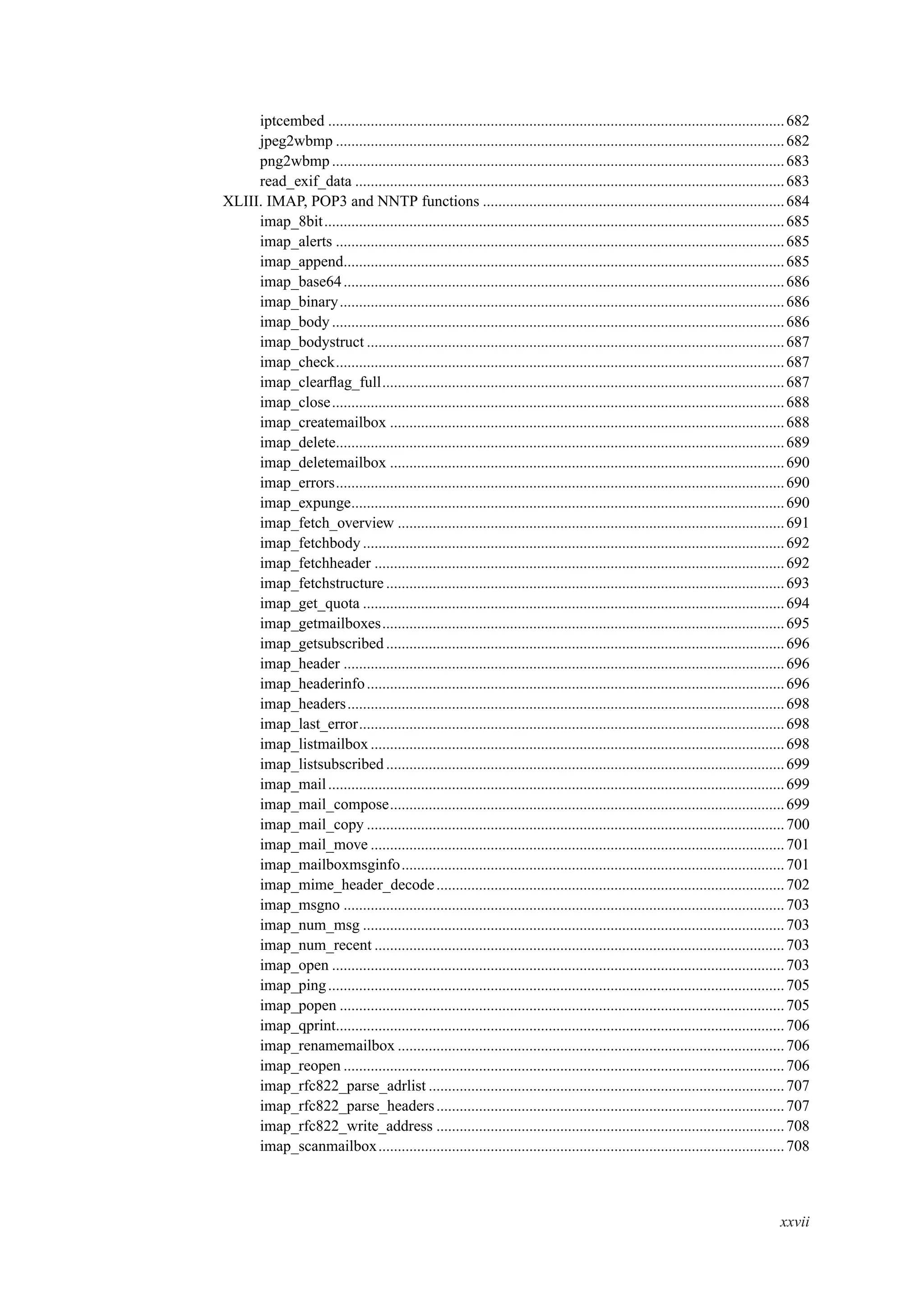 iptcembed ......................................................................................................................682
jpeg2wbmp ....................................................................................................................682
png2wbmp.....................................................................................................................683
read_exif_data ...............................................................................................................683
XLIII. IMAP, POP3 and NNTP functions ..............................................................................684
imap_8bit.......................................................................................................................685
imap_alerts ....................................................................................................................685
imap_append..................................................................................................................685
imap_base64..................................................................................................................686
imap_binary...................................................................................................................686
imap_body.....................................................................................................................686
imap_bodystruct ............................................................................................................687
imap_check....................................................................................................................687
imap_clearﬂag_full........................................................................................................687
imap_close.....................................................................................................................688
imap_createmailbox ......................................................................................................688
imap_delete....................................................................................................................689
imap_deletemailbox ......................................................................................................690
imap_errors....................................................................................................................690
imap_expunge................................................................................................................690
imap_fetch_overview ....................................................................................................691
imap_fetchbody .............................................................................................................692
imap_fetchheader ..........................................................................................................692
imap_fetchstructure .......................................................................................................693
imap_get_quota .............................................................................................................694
imap_getmailboxes........................................................................................................695
imap_getsubscribed .......................................................................................................696
imap_header ..................................................................................................................696
imap_headerinfo............................................................................................................696
imap_headers.................................................................................................................698
imap_last_error..............................................................................................................698
imap_listmailbox...........................................................................................................698
imap_listsubscribed.......................................................................................................699
imap_mail......................................................................................................................699
imap_mail_compose......................................................................................................699
imap_mail_copy ............................................................................................................700
imap_mail_move ...........................................................................................................701
imap_mailboxmsginfo...................................................................................................701
imap_mime_header_decode..........................................................................................702
imap_msgno ..................................................................................................................703
imap_num_msg .............................................................................................................703
imap_num_recent ..........................................................................................................703
imap_open .....................................................................................................................703
imap_ping......................................................................................................................705
imap_popen ...................................................................................................................705
imap_qprint....................................................................................................................706
imap_renamemailbox ....................................................................................................706
imap_reopen ..................................................................................................................706
imap_rfc822_parse_adrlist ............................................................................................707
imap_rfc822_parse_headers..........................................................................................707
imap_rfc822_write_address ..........................................................................................708
imap_scanmailbox.........................................................................................................708
xxvii
 