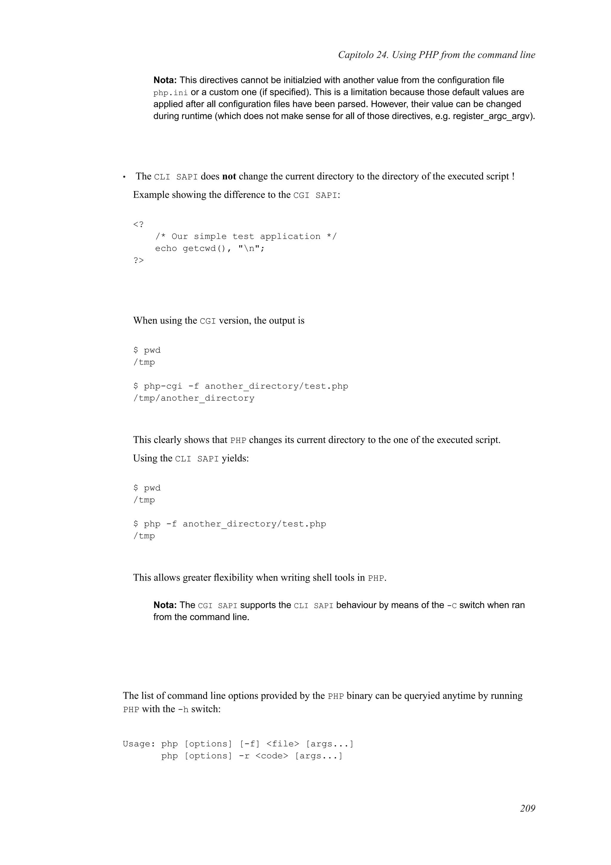 Capitolo 24. Using PHP from the command line
Nota: This directives cannot be initialzied with another value from the conﬁguration ﬁle
php.ini or a custom one (if speciﬁed). This is a limitation because those default values are
applied after all conﬁguration ﬁles have been parsed. However, their value can be changed
during runtime (which does not make sense for all of those directives, e.g. register_argc_argv).
• The CLI SAPI does not change the current directory to the directory of the executed script !
Example showing the difference to the CGI SAPI:
<?
/* Our simple test application */
echo getcwd(), "n";
?>
When using the CGI version, the output is
$ pwd
/tmp
$ php-cgi -f another_directory/test.php
/tmp/another_directory
This clearly shows that PHP changes its current directory to the one of the executed script.
Using the CLI SAPI yields:
$ pwd
/tmp
$ php -f another_directory/test.php
/tmp
This allows greater ﬂexibility when writing shell tools in PHP.
Nota: The CGI SAPI supports the CLI SAPI behaviour by means of the -C switch when ran
from the command line.
The list of command line options provided by the PHP binary can be queryied anytime by running
PHP with the -h switch:
Usage: php [options] [-f] <file> [args...]
php [options] -r <code> [args...]
209
 