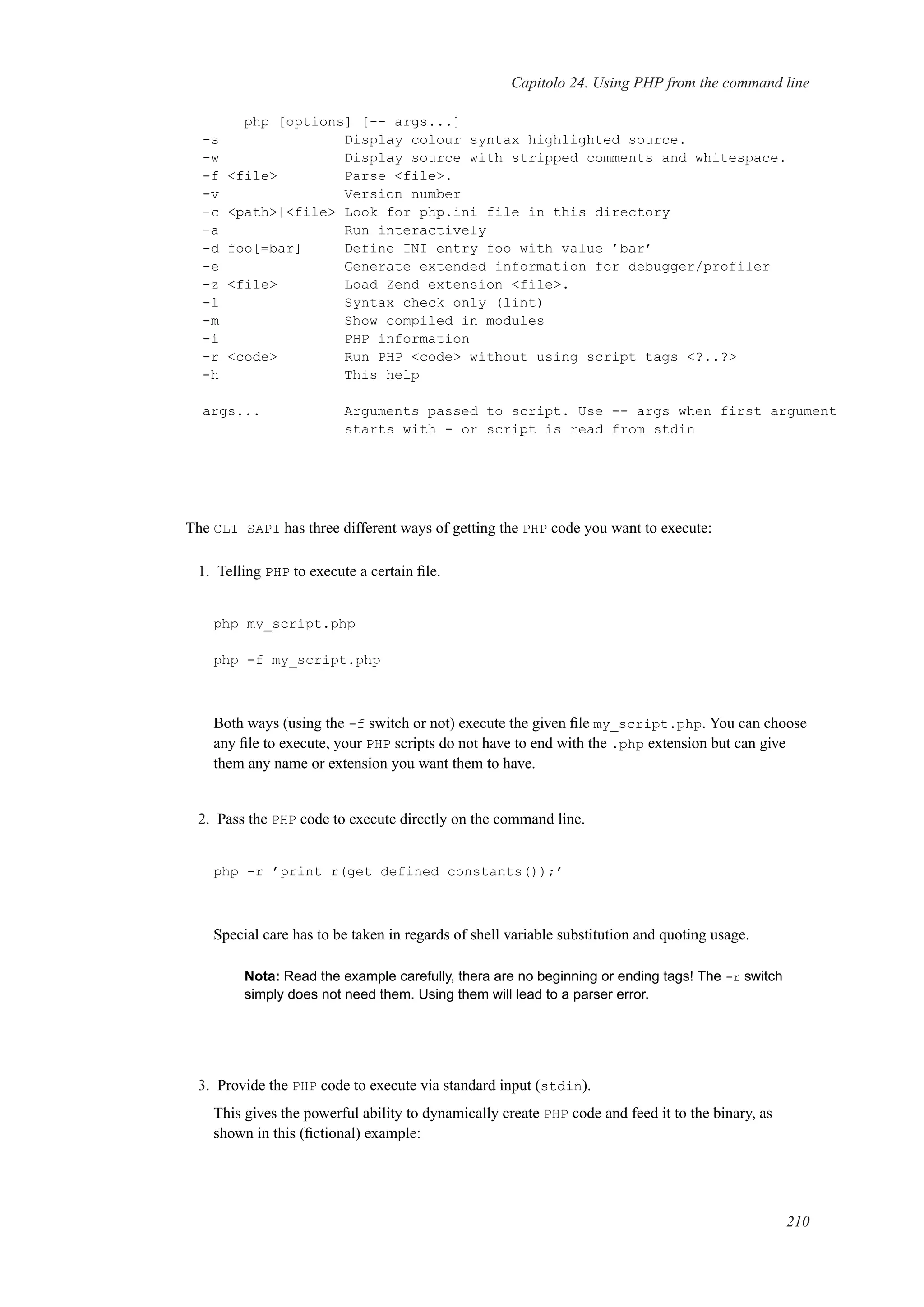 Capitolo 24. Using PHP from the command line
php [options] [-- args...]
-s Display colour syntax highlighted source.
-w Display source with stripped comments and whitespace.
-f <file> Parse <file>.
-v Version number
-c <path>|<file> Look for php.ini file in this directory
-a Run interactively
-d foo[=bar] Define INI entry foo with value ’bar’
-e Generate extended information for debugger/profiler
-z <file> Load Zend extension <file>.
-l Syntax check only (lint)
-m Show compiled in modules
-i PHP information
-r <code> Run PHP <code> without using script tags <?..?>
-h This help
args... Arguments passed to script. Use -- args when first argument
starts with - or script is read from stdin
The CLI SAPI has three different ways of getting the PHP code you want to execute:
1. Telling PHP to execute a certain ﬁle.
php my_script.php
php -f my_script.php
Both ways (using the -f switch or not) execute the given ﬁle my_script.php. You can choose
any ﬁle to execute, your PHP scripts do not have to end with the .php extension but can give
them any name or extension you want them to have.
2. Pass the PHP code to execute directly on the command line.
php -r ’print_r(get_defined_constants());’
Special care has to be taken in regards of shell variable substitution and quoting usage.
Nota: Read the example carefully, thera are no beginning or ending tags! The -r switch
simply does not need them. Using them will lead to a parser error.
3. Provide the PHP code to execute via standard input (stdin).
This gives the powerful ability to dynamically create PHP code and feed it to the binary, as
shown in this (ﬁctional) example:
210
 