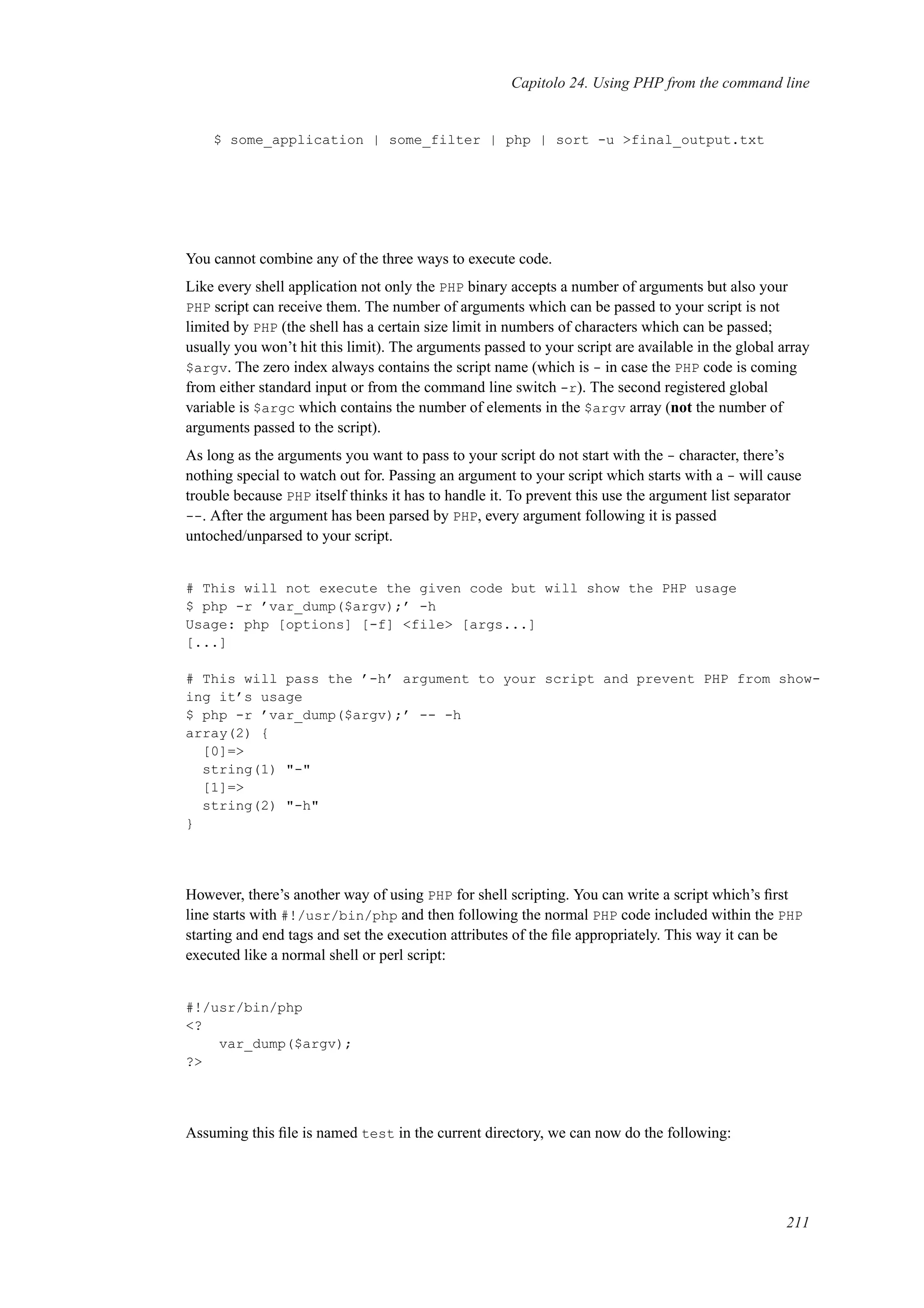 Capitolo 24. Using PHP from the command line
$ some_application | some_filter | php | sort -u >final_output.txt
You cannot combine any of the three ways to execute code.
Like every shell application not only the PHP binary accepts a number of arguments but also your
PHP script can receive them. The number of arguments which can be passed to your script is not
limited by PHP (the shell has a certain size limit in numbers of characters which can be passed;
usually you won’t hit this limit). The arguments passed to your script are available in the global array
$argv. The zero index always contains the script name (which is - in case the PHP code is coming
from either standard input or from the command line switch -r). The second registered global
variable is $argc which contains the number of elements in the $argv array (not the number of
arguments passed to the script).
As long as the arguments you want to pass to your script do not start with the - character, there’s
nothing special to watch out for. Passing an argument to your script which starts with a - will cause
trouble because PHP itself thinks it has to handle it. To prevent this use the argument list separator
--. After the argument has been parsed by PHP, every argument following it is passed
untoched/unparsed to your script.
# This will not execute the given code but will show the PHP usage
$ php -r ’var_dump($argv);’ -h
Usage: php [options] [-f] <file> [args...]
[...]
# This will pass the ’-h’ argument to your script and prevent PHP from show-
ing it’s usage
$ php -r ’var_dump($argv);’ -- -h
array(2) {
[0]=>
string(1) "-"
[1]=>
string(2) "-h"
}
However, there’s another way of using PHP for shell scripting. You can write a script which’s ﬁrst
line starts with #!/usr/bin/php and then following the normal PHP code included within the PHP
starting and end tags and set the execution attributes of the ﬁle appropriately. This way it can be
executed like a normal shell or perl script:
#!/usr/bin/php
<?
var_dump($argv);
?>
Assuming this ﬁle is named test in the current directory, we can now do the following:
211
 