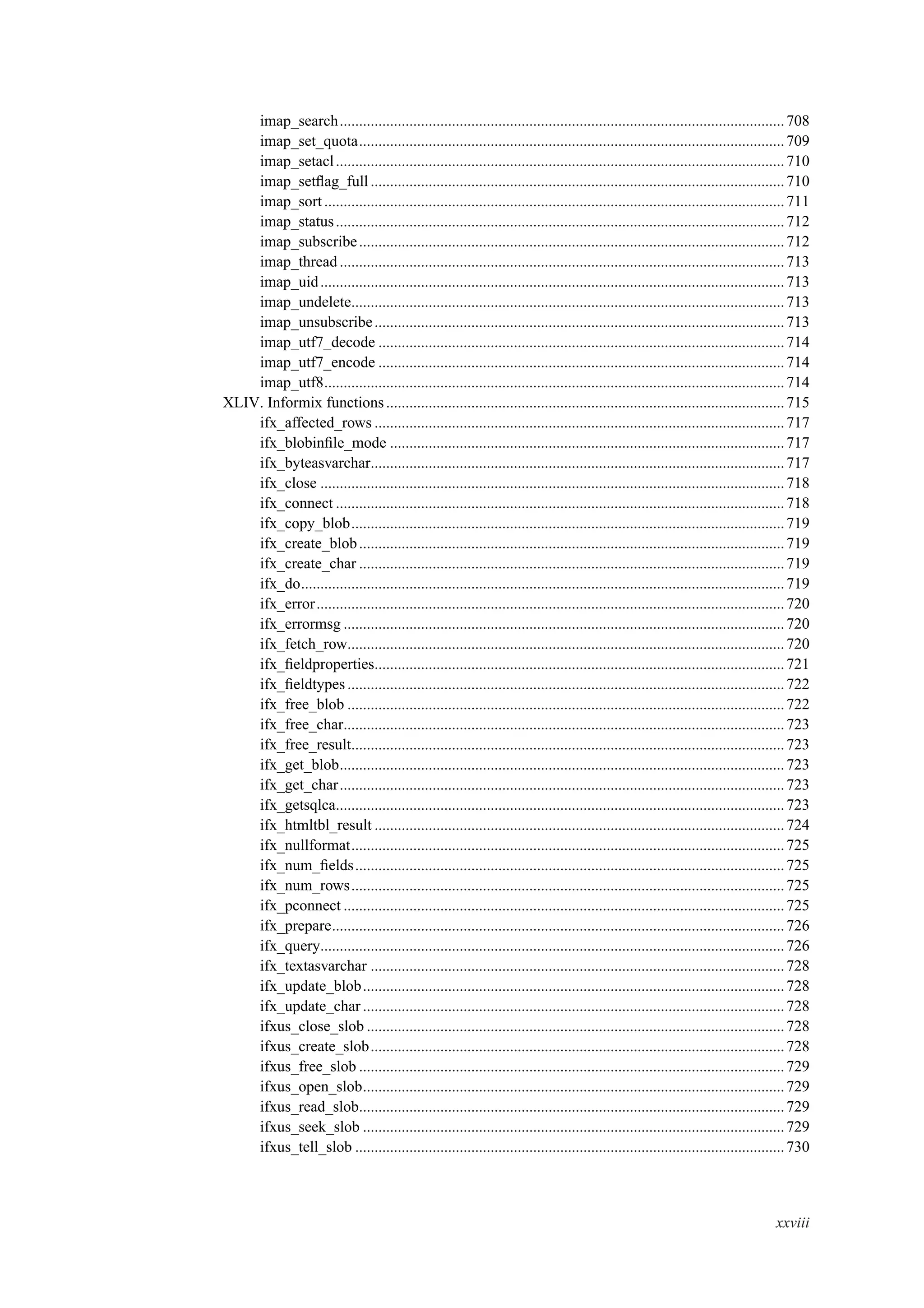 imap_search...................................................................................................................708
imap_set_quota..............................................................................................................709
imap_setacl....................................................................................................................710
imap_setﬂag_full...........................................................................................................710
imap_sort.......................................................................................................................711
imap_status....................................................................................................................712
imap_subscribe..............................................................................................................712
imap_thread ...................................................................................................................713
imap_uid........................................................................................................................713
imap_undelete................................................................................................................713
imap_unsubscribe..........................................................................................................713
imap_utf7_decode .........................................................................................................714
imap_utf7_encode .........................................................................................................714
imap_utf8.......................................................................................................................714
XLIV. Informix functions.......................................................................................................715
ifx_affected_rows ..........................................................................................................717
ifx_blobinﬁle_mode ......................................................................................................717
ifx_byteasvarchar...........................................................................................................717
ifx_close ........................................................................................................................718
ifx_connect ....................................................................................................................718
ifx_copy_blob................................................................................................................719
ifx_create_blob..............................................................................................................719
ifx_create_char ..............................................................................................................719
ifx_do.............................................................................................................................719
ifx_error.........................................................................................................................720
ifx_errormsg ..................................................................................................................720
ifx_fetch_row.................................................................................................................720
ifx_ﬁeldproperties..........................................................................................................721
ifx_ﬁeldtypes.................................................................................................................722
ifx_free_blob .................................................................................................................722
ifx_free_char..................................................................................................................723
ifx_free_result................................................................................................................723
ifx_get_blob...................................................................................................................723
ifx_get_char...................................................................................................................723
ifx_getsqlca....................................................................................................................723
ifx_htmltbl_result ..........................................................................................................724
ifx_nullformat................................................................................................................725
ifx_num_ﬁelds...............................................................................................................725
ifx_num_rows................................................................................................................725
ifx_pconnect ..................................................................................................................725
ifx_prepare.....................................................................................................................726
ifx_query........................................................................................................................726
ifx_textasvarchar ...........................................................................................................728
ifx_update_blob.............................................................................................................728
ifx_update_char .............................................................................................................728
ifxus_close_slob ............................................................................................................728
ifxus_create_slob...........................................................................................................728
ifxus_free_slob ..............................................................................................................729
ifxus_open_slob.............................................................................................................729
ifxus_read_slob..............................................................................................................729
ifxus_seek_slob .............................................................................................................729
ifxus_tell_slob ...............................................................................................................730
xxviii
 