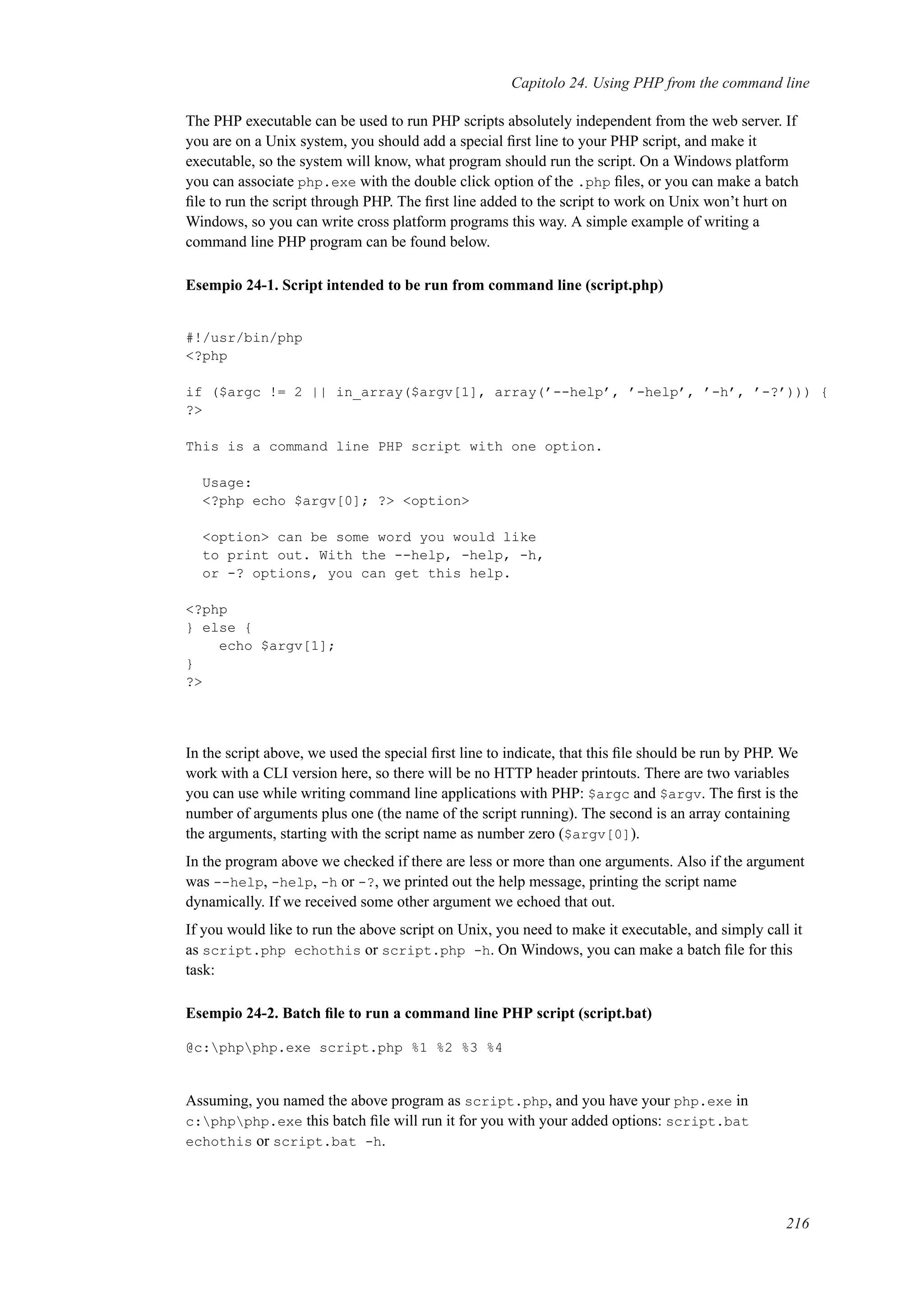 Capitolo 24. Using PHP from the command line
The PHP executable can be used to run PHP scripts absolutely independent from the web server. If
you are on a Unix system, you should add a special ﬁrst line to your PHP script, and make it
executable, so the system will know, what program should run the script. On a Windows platform
you can associate php.exe with the double click option of the .php ﬁles, or you can make a batch
ﬁle to run the script through PHP. The ﬁrst line added to the script to work on Unix won’t hurt on
Windows, so you can write cross platform programs this way. A simple example of writing a
command line PHP program can be found below.
Esempio 24-1. Script intended to be run from command line (script.php)
#!/usr/bin/php
<?php
if ($argc != 2 || in_array($argv[1], array(’--help’, ’-help’, ’-h’, ’-?’))) {
?>
This is a command line PHP script with one option.
Usage:
<?php echo $argv[0]; ?> <option>
<option> can be some word you would like
to print out. With the --help, -help, -h,
or -? options, you can get this help.
<?php
} else {
echo $argv[1];
}
?>
In the script above, we used the special ﬁrst line to indicate, that this ﬁle should be run by PHP. We
work with a CLI version here, so there will be no HTTP header printouts. There are two variables
you can use while writing command line applications with PHP: $argc and $argv. The ﬁrst is the
number of arguments plus one (the name of the script running). The second is an array containing
the arguments, starting with the script name as number zero ($argv[0]).
In the program above we checked if there are less or more than one arguments. Also if the argument
was --help, -help, -h or -?, we printed out the help message, printing the script name
dynamically. If we received some other argument we echoed that out.
If you would like to run the above script on Unix, you need to make it executable, and simply call it
as script.php echothis or script.php -h. On Windows, you can make a batch ﬁle for this
task:
Esempio 24-2. Batch ﬁle to run a command line PHP script (script.bat)
@c:phpphp.exe script.php %1 %2 %3 %4
Assuming, you named the above program as script.php, and you have your php.exe in
c:phpphp.exe this batch ﬁle will run it for you with your added options: script.bat
echothis or script.bat -h.
216
 