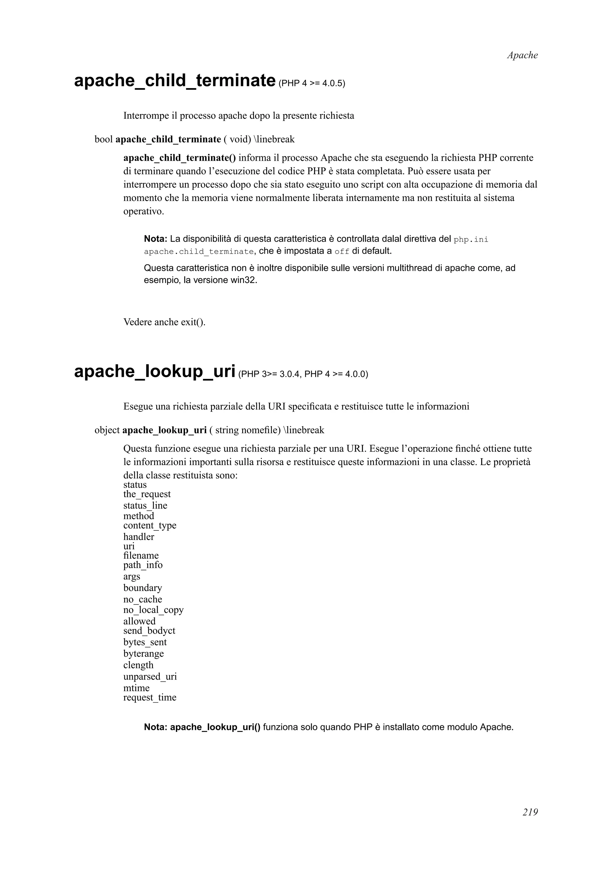 Apache
apache_child_terminate(PHP 4 >= 4.0.5)
Interrompe il processo apache dopo la presente richiesta
bool apache_child_terminate ( void) linebreak
apache_child_terminate() informa il processo Apache che sta eseguendo la richiesta PHP corrente
di terminare quando l’esecuzione del codice PHP è stata completata. Può essere usata per
interrompere un processo dopo che sia stato eseguito uno script con alta occupazione di memoria dal
momento che la memoria viene normalmente liberata internamente ma non restituita al sistema
operativo.
Nota: La disponibilità di questa caratteristica è controllata dalal direttiva del php.ini
apache.child_terminate, che è impostata a off di default.
Questa caratteristica non è inoltre disponibile sulle versioni multithread di apache come, ad
esempio, la versione win32.
Vedere anche exit().
apache_lookup_uri(PHP 3>= 3.0.4, PHP 4 >= 4.0.0)
Esegue una richiesta parziale della URI speciﬁcata e restituisce tutte le informazioni
object apache_lookup_uri ( string nomeﬁle) linebreak
Questa funzione esegue una richiesta parziale per una URI. Esegue l’operazione ﬁnché ottiene tutte
le informazioni importanti sulla risorsa e restituisce queste informazioni in una classe. Le proprietà
della classe restituista sono:
status
the_request
status_line
method
content_type
handler
uri
ﬁlename
path_info
args
boundary
no_cache
no_local_copy
allowed
send_bodyct
bytes_sent
byterange
clength
unparsed_uri
mtime
request_time
Nota: apache_lookup_uri() funziona solo quando PHP è installato come modulo Apache.
219
 