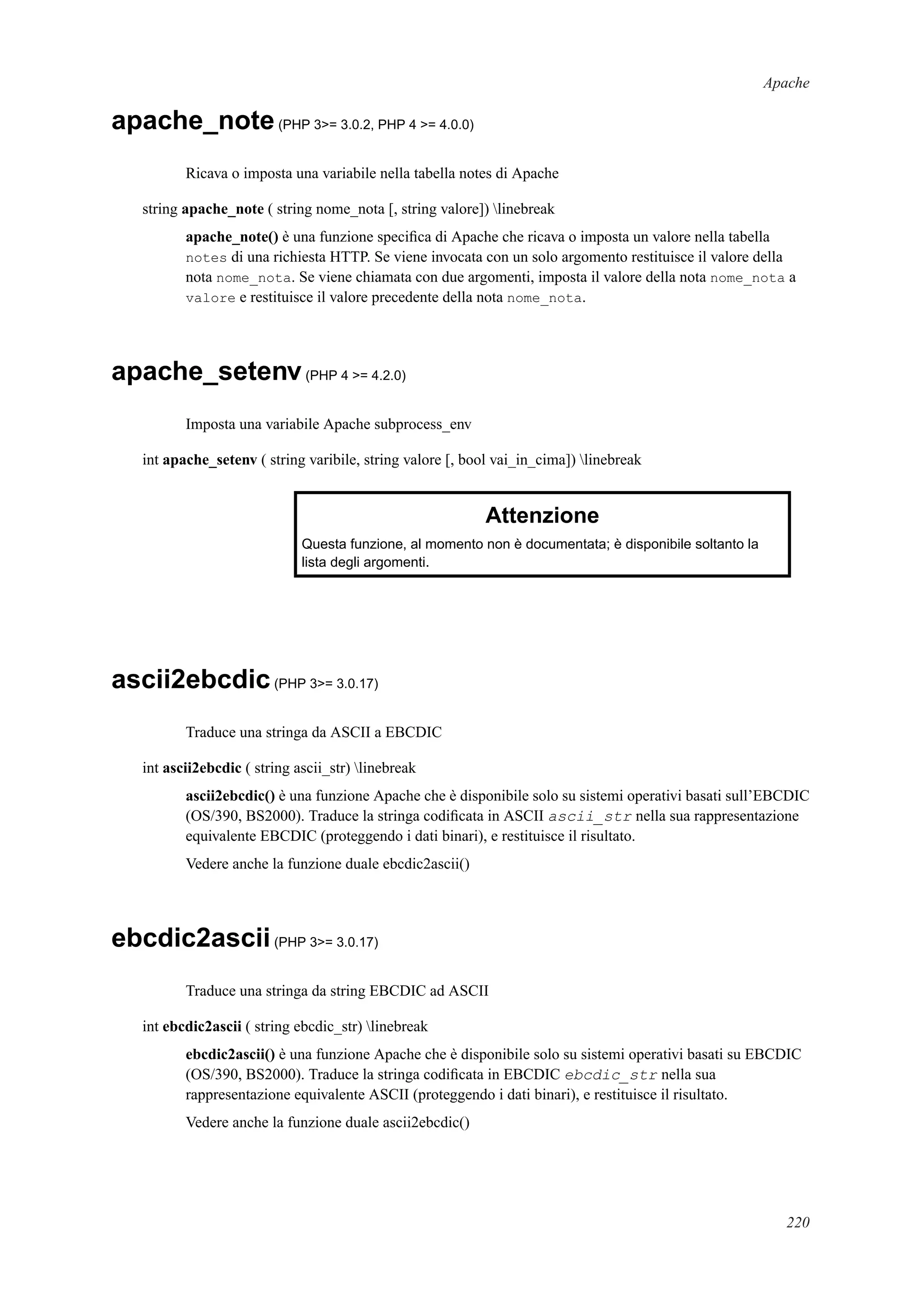 Apache
apache_note(PHP 3>= 3.0.2, PHP 4 >= 4.0.0)
Ricava o imposta una variabile nella tabella notes di Apache
string apache_note ( string nome_nota [, string valore]) linebreak
apache_note() è una funzione speciﬁca di Apache che ricava o imposta un valore nella tabella
notes di una richiesta HTTP. Se viene invocata con un solo argomento restituisce il valore della
nota nome_nota. Se viene chiamata con due argomenti, imposta il valore della nota nome_nota a
valore e restituisce il valore precedente della nota nome_nota.
apache_setenv(PHP 4 >= 4.2.0)
Imposta una variabile Apache subprocess_env
int apache_setenv ( string varibile, string valore [, bool vai_in_cima]) linebreak
Attenzione
Questa funzione, al momento non è documentata; è disponibile soltanto la
lista degli argomenti.
ascii2ebcdic(PHP 3>= 3.0.17)
Traduce una stringa da ASCII a EBCDIC
int ascii2ebcdic ( string ascii_str) linebreak
ascii2ebcdic() è una funzione Apache che è disponibile solo su sistemi operativi basati sull’EBCDIC
(OS/390, BS2000). Traduce la stringa codiﬁcata in ASCII ascii_str nella sua rappresentazione
equivalente EBCDIC (proteggendo i dati binari), e restituisce il risultato.
Vedere anche la funzione duale ebcdic2ascii()
ebcdic2ascii(PHP 3>= 3.0.17)
Traduce una stringa da string EBCDIC ad ASCII
int ebcdic2ascii ( string ebcdic_str) linebreak
ebcdic2ascii() è una funzione Apache che è disponibile solo su sistemi operativi basati su EBCDIC
(OS/390, BS2000). Traduce la stringa codiﬁcata in EBCDIC ebcdic_str nella sua
rappresentazione equivalente ASCII (proteggendo i dati binari), e restituisce il risultato.
Vedere anche la funzione duale ascii2ebcdic()
220
 
