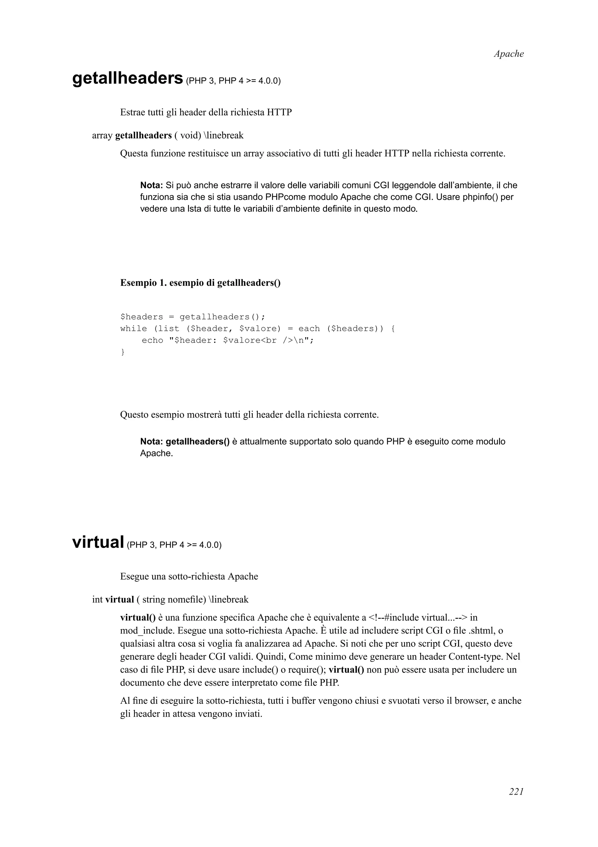 Apache
getallheaders(PHP 3, PHP 4 >= 4.0.0)
Estrae tutti gli header della richiesta HTTP
array getallheaders ( void) linebreak
Questa funzione restituisce un array associativo di tutti gli header HTTP nella richiesta corrente.
Nota: Si può anche estrarre il valore delle variabili comuni CGI leggendole dall’ambiente, il che
funziona sia che si stia usando PHPcome modulo Apache che come CGI. Usare phpinfo() per
vedere una lsta di tutte le variabili d’ambiente deﬁnite in questo modo.
Esempio 1. esempio di getallheaders()
$headers = getallheaders();
while (list ($header, $valore) = each ($headers)) {
echo "$header: $valore<br />n";
}
Questo esempio mostrerà tutti gli header della richiesta corrente.
Nota: getallheaders() è attualmente supportato solo quando PHP è eseguito come modulo
Apache.
virtual(PHP 3, PHP 4 >= 4.0.0)
Esegue una sotto-richiesta Apache
int virtual ( string nomeﬁle) linebreak
virtual() è una funzione speciﬁca Apache che è equivalente a <!--#include virtual...--> in
mod_include. Esegue una sotto-richiesta Apache. È utile ad includere script CGI o ﬁle .shtml, o
qualsiasi altra cosa si voglia fa analizzarea ad Apache. Si noti che per uno script CGI, questo deve
generare degli header CGI validi. Quindi, Come minimo deve generare un header Content-type. Nel
caso di ﬁle PHP, si deve usare include() o require(); virtual() non può essere usata per includere un
documento che deve essere interpretato come ﬁle PHP.
Al ﬁne di eseguire la sotto-richiesta, tutti i buffer vengono chiusi e svuotati verso il browser, e anche
gli header in attesa vengono inviati.
221
 