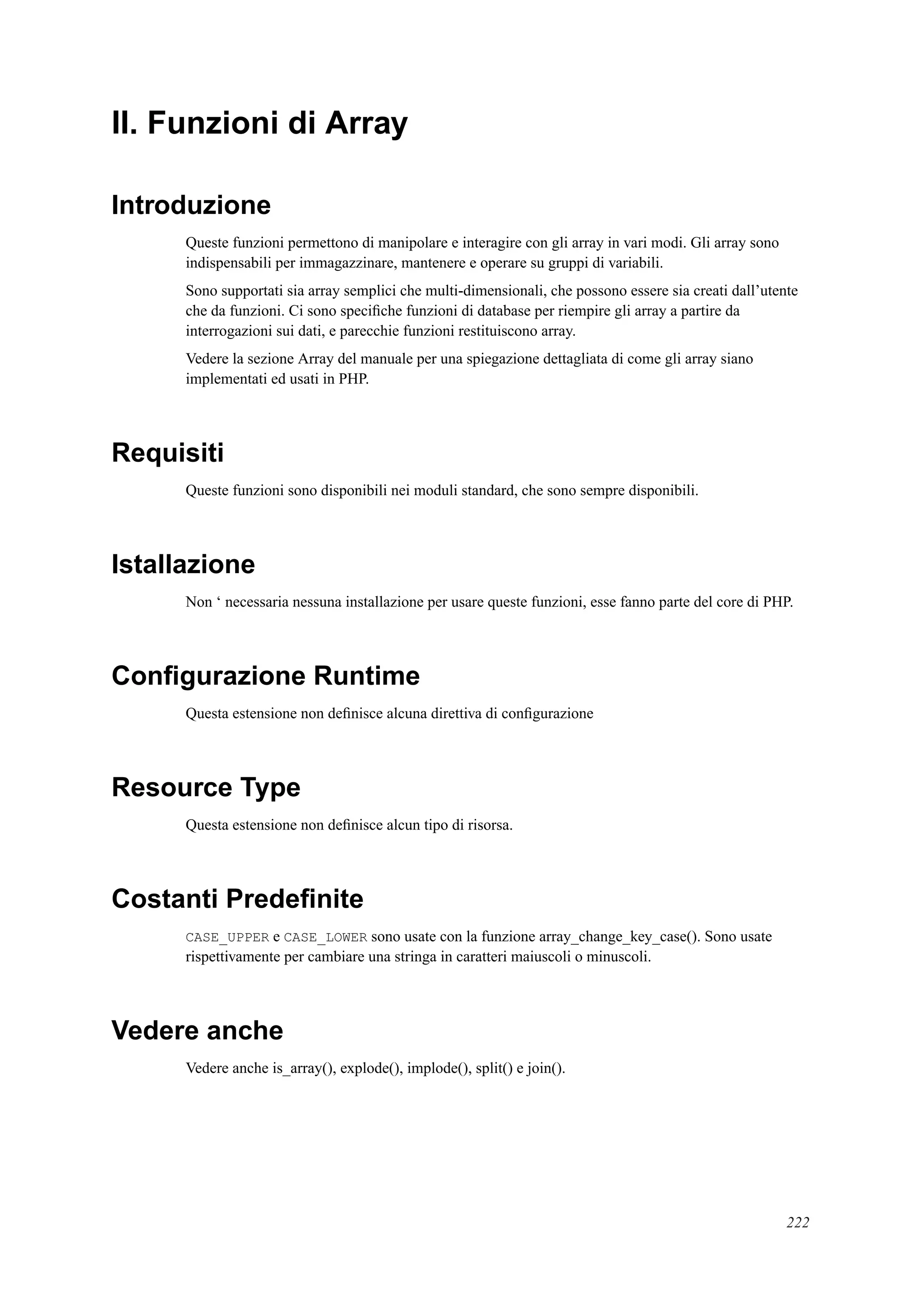 II. Funzioni di Array
Introduzione
Queste funzioni permettono di manipolare e interagire con gli array in vari modi. Gli array sono
indispensabili per immagazzinare, mantenere e operare su gruppi di variabili.
Sono supportati sia array semplici che multi-dimensionali, che possono essere sia creati dall’utente
che da funzioni. Ci sono speciﬁche funzioni di database per riempire gli array a partire da
interrogazioni sui dati, e parecchie funzioni restituiscono array.
Vedere la sezione Array del manuale per una spiegazione dettagliata di come gli array siano
implementati ed usati in PHP.
Requisiti
Queste funzioni sono disponibili nei moduli standard, che sono sempre disponibili.
Istallazione
Non ‘ necessaria nessuna installazione per usare queste funzioni, esse fanno parte del core di PHP.
Conﬁgurazione Runtime
Questa estensione non deﬁnisce alcuna direttiva di conﬁgurazione
Resource Type
Questa estensione non deﬁnisce alcun tipo di risorsa.
Costanti Predeﬁnite
CASE_UPPER e CASE_LOWER sono usate con la funzione array_change_key_case(). Sono usate
rispettivamente per cambiare una stringa in caratteri maiuscoli o minuscoli.
Vedere anche
Vedere anche is_array(), explode(), implode(), split() e join().
222
 