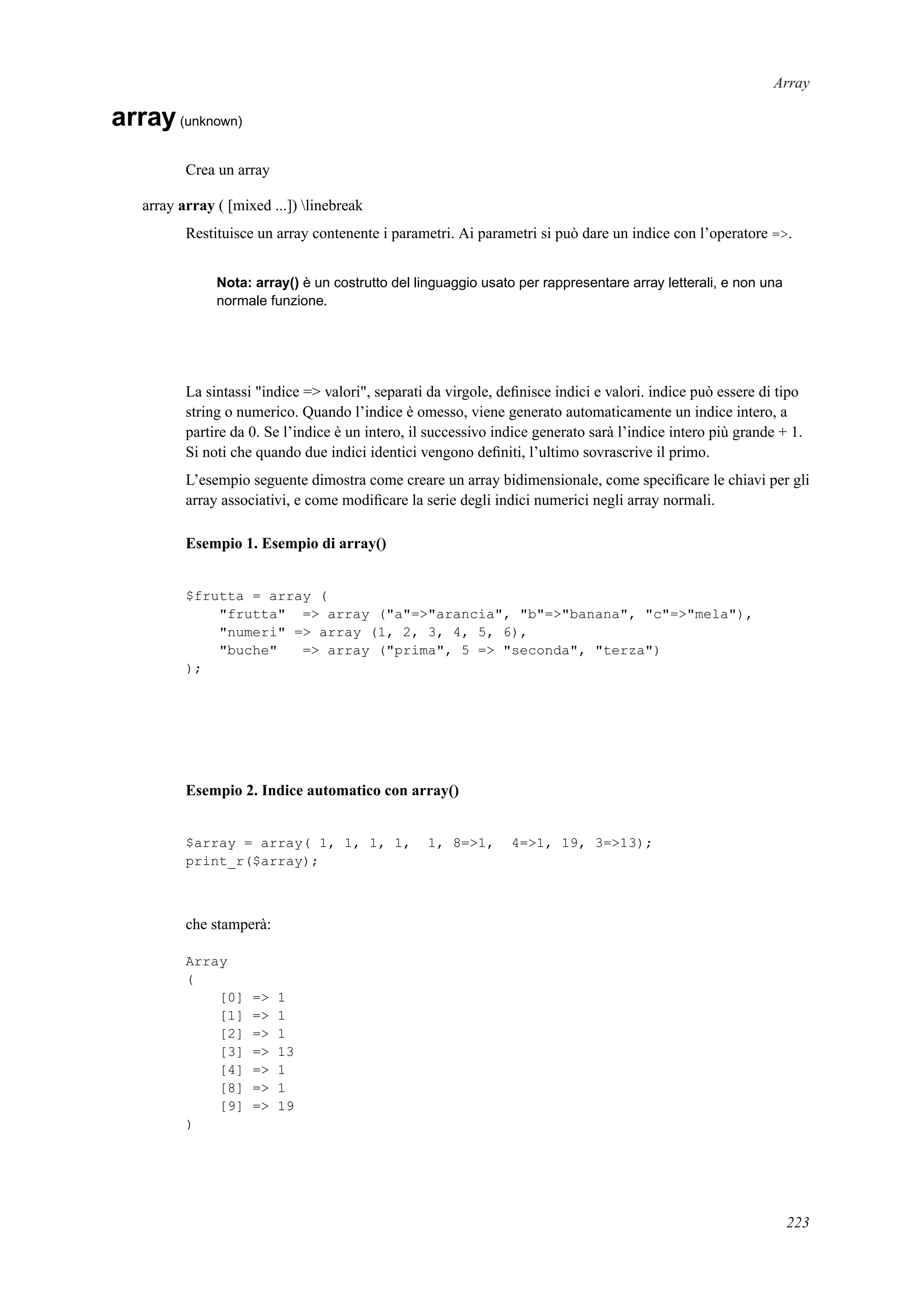 Array
array(unknown)
Crea un array
array array ( [mixed ...]) linebreak
Restituisce un array contenente i parametri. Ai parametri si può dare un indice con l’operatore =>.
Nota: array() è un costrutto del linguaggio usato per rappresentare array letterali, e non una
normale funzione.
La sintassi "indice => valori", separati da virgole, deﬁnisce indici e valori. indice può essere di tipo
string o numerico. Quando l’indice è omesso, viene generato automaticamente un indice intero, a
partire da 0. Se l’indice è un intero, il successivo indice generato sarà l’indice intero più grande + 1.
Si noti che quando due indici identici vengono deﬁniti, l’ultimo sovrascrive il primo.
L’esempio seguente dimostra come creare un array bidimensionale, come speciﬁcare le chiavi per gli
array associativi, e come modiﬁcare la serie degli indici numerici negli array normali.
Esempio 1. Esempio di array()
$frutta = array (
"frutta" => array ("a"=>"arancia", "b"=>"banana", "c"=>"mela"),
"numeri" => array (1, 2, 3, 4, 5, 6),
"buche" => array ("prima", 5 => "seconda", "terza")
);
Esempio 2. Indice automatico con array()
$array = array( 1, 1, 1, 1, 1, 8=>1, 4=>1, 19, 3=>13);
print_r($array);
che stamperà:
Array
(
[0] => 1
[1] => 1
[2] => 1
[3] => 13
[4] => 1
[8] => 1
[9] => 19
)
223
 