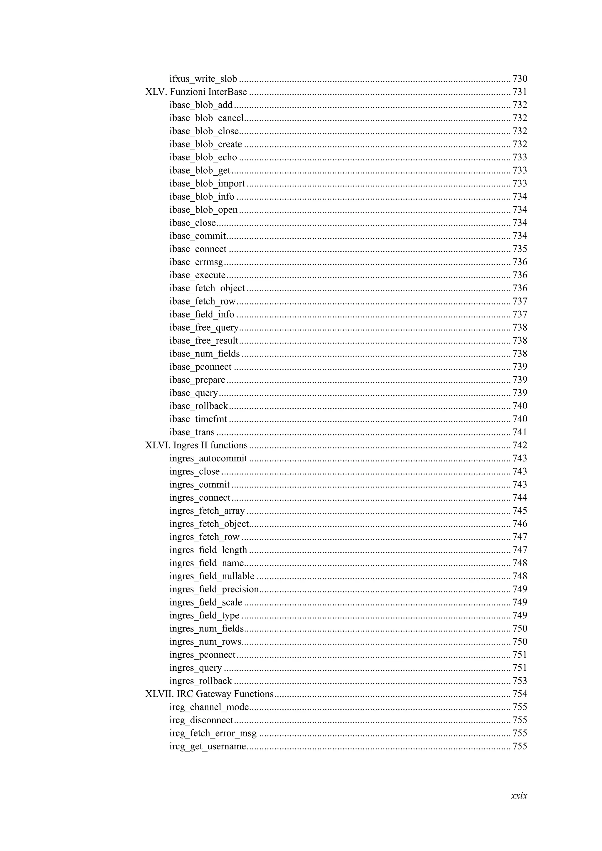 ifxus_write_slob ............................................................................................................730
XLV. Funzioni InterBase ........................................................................................................731
ibase_blob_add..............................................................................................................732
ibase_blob_cancel..........................................................................................................732
ibase_blob_close............................................................................................................732
ibase_blob_create ..........................................................................................................732
ibase_blob_echo ............................................................................................................733
ibase_blob_get...............................................................................................................733
ibase_blob_import.........................................................................................................733
ibase_blob_info .............................................................................................................734
ibase_blob_open............................................................................................................734
ibase_close.....................................................................................................................734
ibase_commit.................................................................................................................734
ibase_connect ................................................................................................................735
ibase_errmsg..................................................................................................................736
ibase_execute.................................................................................................................736
ibase_fetch_object .........................................................................................................736
ibase_fetch_row.............................................................................................................737
ibase_ﬁeld_info .............................................................................................................737
ibase_free_query............................................................................................................738
ibase_free_result............................................................................................................738
ibase_num_ﬁelds...........................................................................................................738
ibase_pconnect ..............................................................................................................739
ibase_prepare.................................................................................................................739
ibase_query....................................................................................................................739
ibase_rollback................................................................................................................740
ibase_timefmt ................................................................................................................740
ibase_trans .....................................................................................................................741
XLVI. Ingres II functions........................................................................................................742
ingres_autocommit ........................................................................................................743
ingres_close ...................................................................................................................743
ingres_commit...............................................................................................................743
ingres_connect...............................................................................................................744
ingres_fetch_array .........................................................................................................745
ingres_fetch_object........................................................................................................746
ingres_fetch_row ...........................................................................................................747
ingres_ﬁeld_length ........................................................................................................747
ingres_ﬁeld_name..........................................................................................................748
ingres_ﬁeld_nullable .....................................................................................................748
ingres_ﬁeld_precision....................................................................................................749
ingres_ﬁeld_scale ..........................................................................................................749
ingres_ﬁeld_type ...........................................................................................................749
ingres_num_ﬁelds..........................................................................................................750
ingres_num_rows...........................................................................................................750
ingres_pconnect.............................................................................................................751
ingres_query ..................................................................................................................751
ingres_rollback ..............................................................................................................753
XLVII. IRC Gateway Functions..............................................................................................754
ircg_channel_mode........................................................................................................755
ircg_disconnect..............................................................................................................755
ircg_fetch_error_msg ....................................................................................................755
ircg_get_username.........................................................................................................755
xxix
 