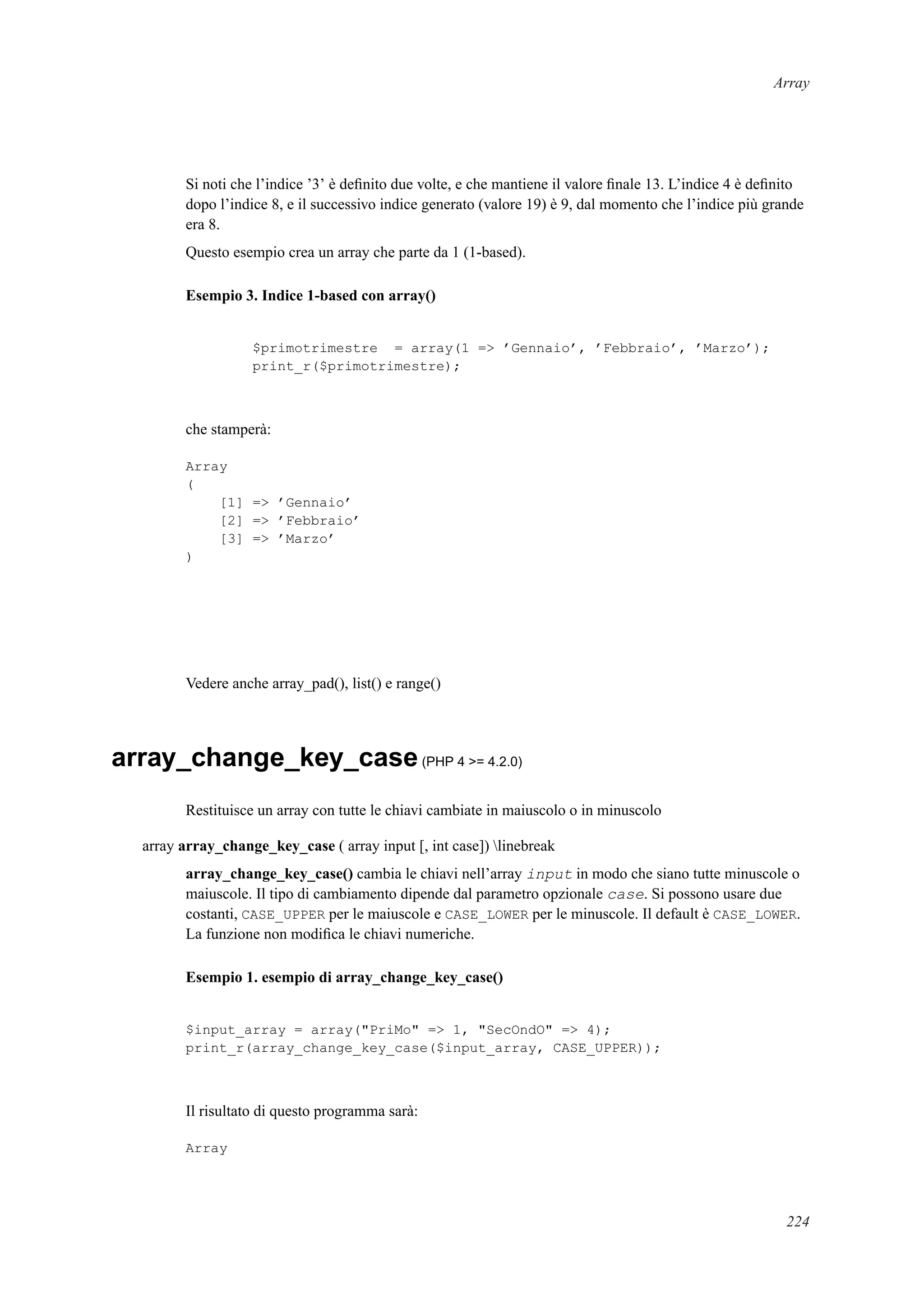 Array
Si noti che l’indice ’3’ è deﬁnito due volte, e che mantiene il valore ﬁnale 13. L’indice 4 è deﬁnito
dopo l’indice 8, e il successivo indice generato (valore 19) è 9, dal momento che l’indice più grande
era 8.
Questo esempio crea un array che parte da 1 (1-based).
Esempio 3. Indice 1-based con array()
$primotrimestre = array(1 => ’Gennaio’, ’Febbraio’, ’Marzo’);
print_r($primotrimestre);
che stamperà:
Array
(
[1] => ’Gennaio’
[2] => ’Febbraio’
[3] => ’Marzo’
)
Vedere anche array_pad(), list() e range()
array_change_key_case(PHP 4 >= 4.2.0)
Restituisce un array con tutte le chiavi cambiate in maiuscolo o in minuscolo
array array_change_key_case ( array input [, int case]) linebreak
array_change_key_case() cambia le chiavi nell’array input in modo che siano tutte minuscole o
maiuscole. Il tipo di cambiamento dipende dal parametro opzionale case. Si possono usare due
costanti, CASE_UPPER per le maiuscole e CASE_LOWER per le minuscole. Il default è CASE_LOWER.
La funzione non modiﬁca le chiavi numeriche.
Esempio 1. esempio di array_change_key_case()
$input_array = array("PriMo" => 1, "SecOndO" => 4);
print_r(array_change_key_case($input_array, CASE_UPPER));
Il risultato di questo programma sarà:
Array
224
 