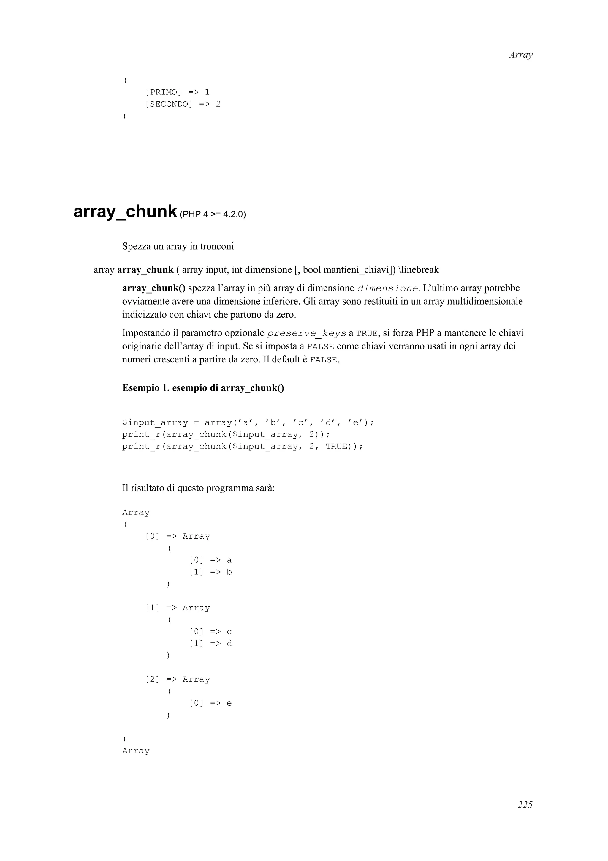 Array
(
[PRIMO] => 1
[SECONDO] => 2
)
array_chunk(PHP 4 >= 4.2.0)
Spezza un array in tronconi
array array_chunk ( array input, int dimensione [, bool mantieni_chiavi]) linebreak
array_chunk() spezza l’array in più array di dimensione dimensione. L’ultimo array potrebbe
ovviamente avere una dimensione inferiore. Gli array sono restituiti in un array multidimensionale
indicizzato con chiavi che partono da zero.
Impostando il parametro opzionale preserve_keys a TRUE, si forza PHP a mantenere le chiavi
originarie dell’array di input. Se si imposta a FALSE come chiavi verranno usati in ogni array dei
numeri crescenti a partire da zero. Il default è FALSE.
Esempio 1. esempio di array_chunk()
$input_array = array(’a’, ’b’, ’c’, ’d’, ’e’);
print_r(array_chunk($input_array, 2));
print_r(array_chunk($input_array, 2, TRUE));
Il risultato di questo programma sarà:
Array
(
[0] => Array
(
[0] => a
[1] => b
)
[1] => Array
(
[0] => c
[1] => d
)
[2] => Array
(
[0] => e
)
)
Array
225
 