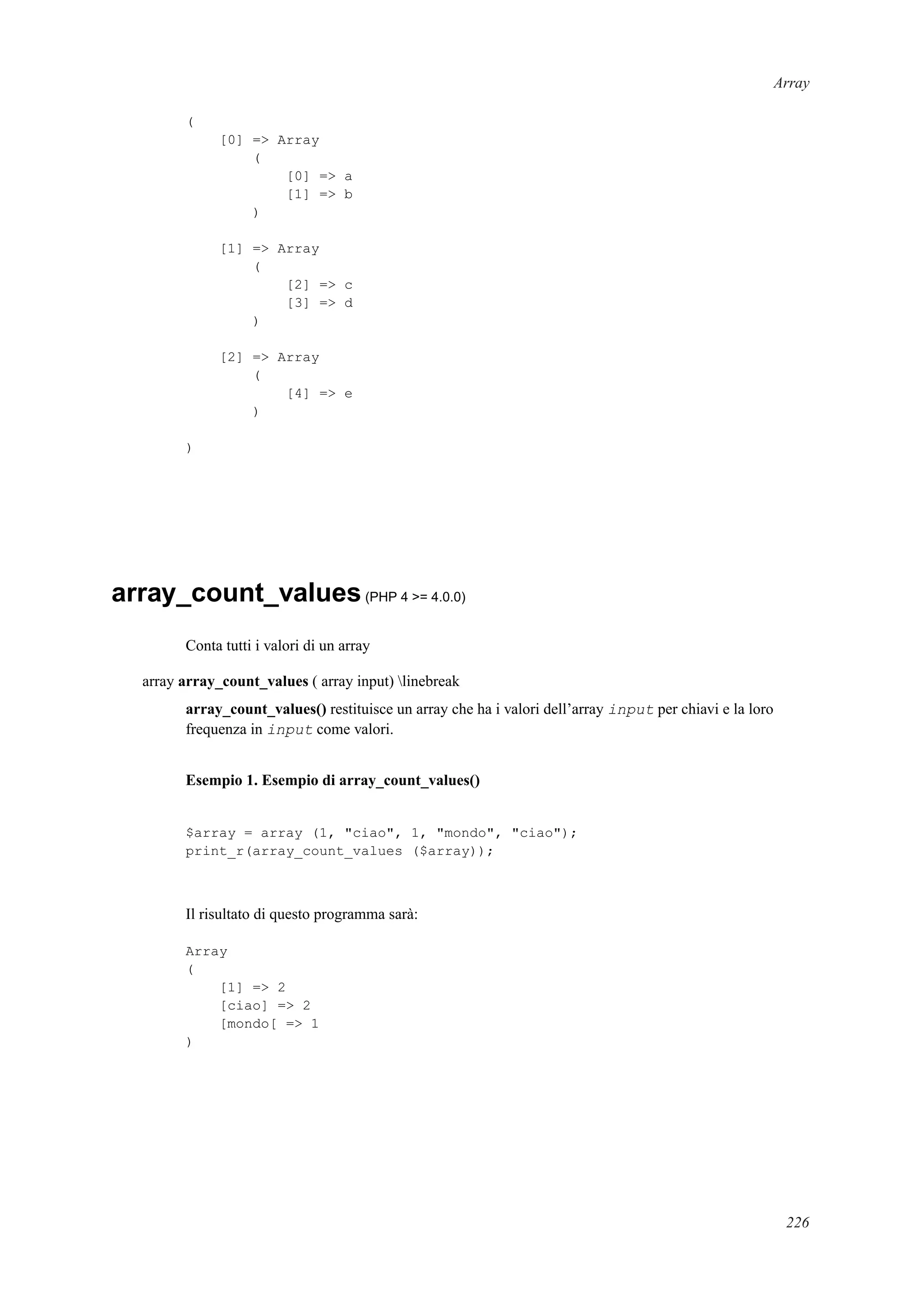 Array
(
[0] => Array
(
[0] => a
[1] => b
)
[1] => Array
(
[2] => c
[3] => d
)
[2] => Array
(
[4] => e
)
)
array_count_values(PHP 4 >= 4.0.0)
Conta tutti i valori di un array
array array_count_values ( array input) linebreak
array_count_values() restituisce un array che ha i valori dell’array input per chiavi e la loro
frequenza in input come valori.
Esempio 1. Esempio di array_count_values()
$array = array (1, "ciao", 1, "mondo", "ciao");
print_r(array_count_values ($array));
Il risultato di questo programma sarà:
Array
(
[1] => 2
[ciao] => 2
[mondo[ => 1
)
226
 