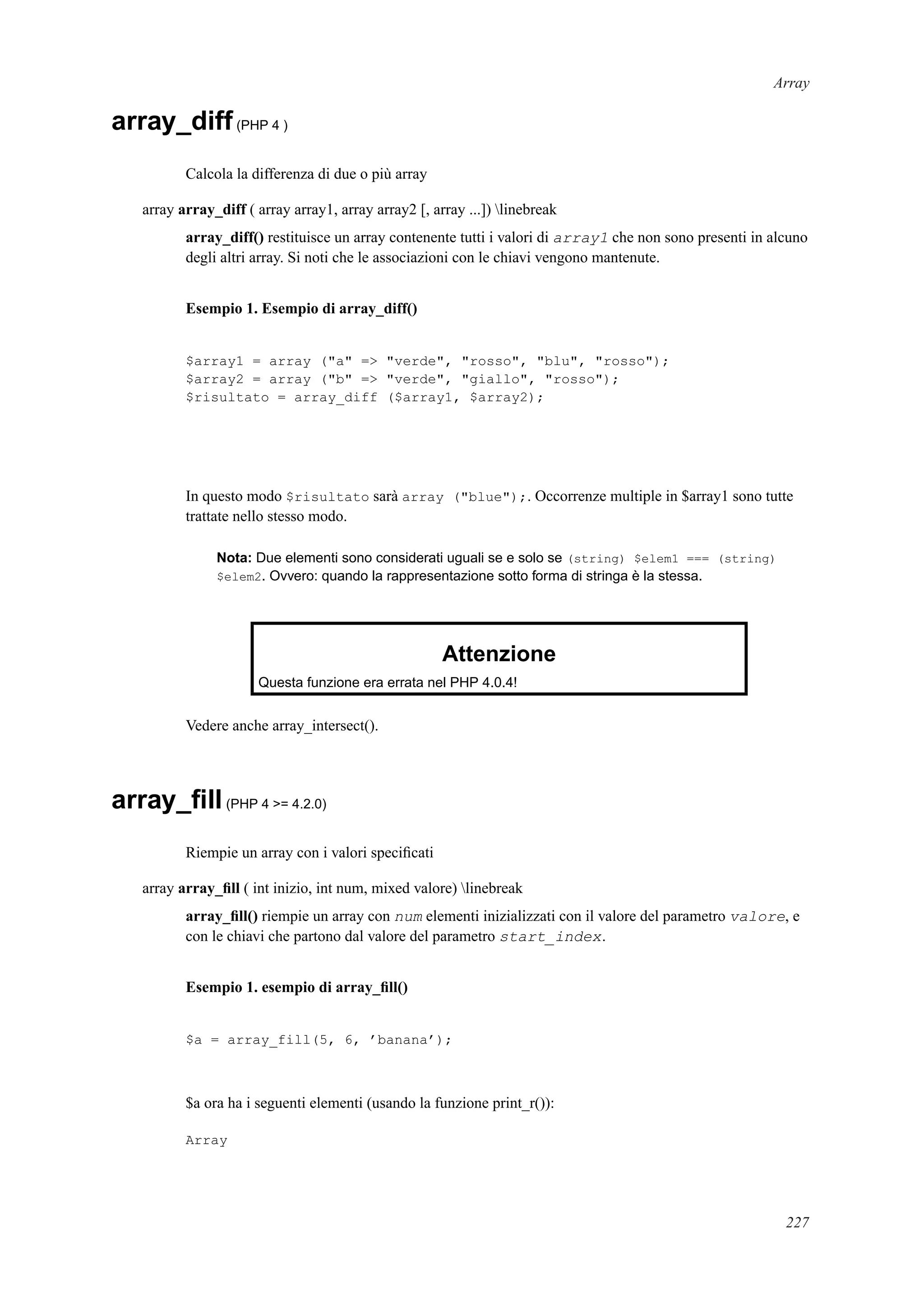 Array
array_diff(PHP 4 )
Calcola la differenza di due o più array
array array_diff ( array array1, array array2 [, array ...]) linebreak
array_diff() restituisce un array contenente tutti i valori di array1 che non sono presenti in alcuno
degli altri array. Si noti che le associazioni con le chiavi vengono mantenute.
Esempio 1. Esempio di array_diff()
$array1 = array ("a" => "verde", "rosso", "blu", "rosso");
$array2 = array ("b" => "verde", "giallo", "rosso");
$risultato = array_diff ($array1, $array2);
In questo modo $risultato sarà array ("blue");. Occorrenze multiple in $array1 sono tutte
trattate nello stesso modo.
Nota: Due elementi sono considerati uguali se e solo se (string) $elem1 === (string)
$elem2. Ovvero: quando la rappresentazione sotto forma di stringa è la stessa.
Attenzione
Questa funzione era errata nel PHP 4.0.4!
Vedere anche array_intersect().
array_ﬁll(PHP 4 >= 4.2.0)
Riempie un array con i valori speciﬁcati
array array_ﬁll ( int inizio, int num, mixed valore) linebreak
array_ﬁll() riempie un array con num elementi inizializzati con il valore del parametro valore, e
con le chiavi che partono dal valore del parametro start_index.
Esempio 1. esempio di array_ﬁll()
$a = array_fill(5, 6, ’banana’);
$a ora ha i seguenti elementi (usando la funzione print_r()):
Array
227
 