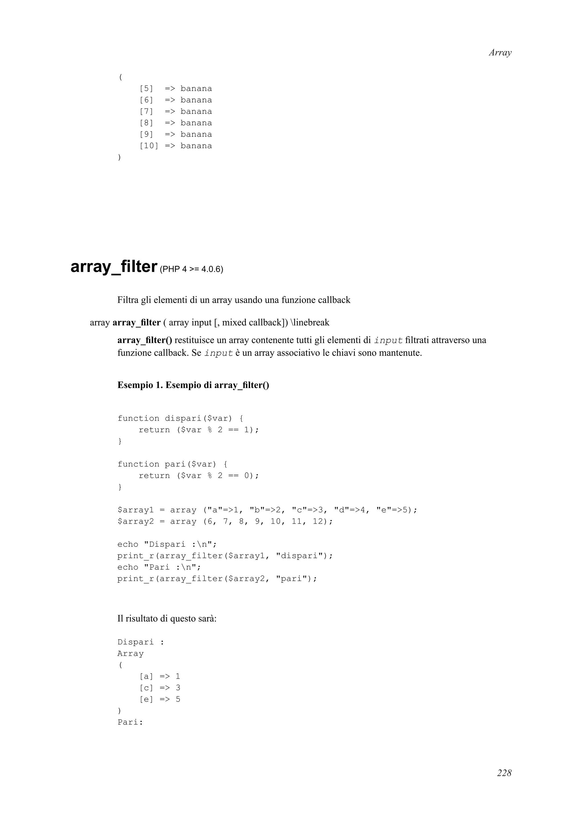 Array
(
[5] => banana
[6] => banana
[7] => banana
[8] => banana
[9] => banana
[10] => banana
)
array_ﬁlter(PHP 4 >= 4.0.6)
Filtra gli elementi di un array usando una funzione callback
array array_ﬁlter ( array input [, mixed callback]) linebreak
array_ﬁlter() restituisce un array contenente tutti gli elementi di input ﬁltrati attraverso una
funzione callback. Se input è un array associativo le chiavi sono mantenute.
Esempio 1. Esempio di array_ﬁlter()
function dispari($var) {
return ($var % 2 == 1);
}
function pari($var) {
return ($var % 2 == 0);
}
$array1 = array ("a"=>1, "b"=>2, "c"=>3, "d"=>4, "e"=>5);
$array2 = array (6, 7, 8, 9, 10, 11, 12);
echo "Dispari :n";
print_r(array_filter($array1, "dispari");
echo "Pari :n";
print_r(array_filter($array2, "pari");
Il risultato di questo sarà:
Dispari :
Array
(
[a] => 1
[c] => 3
[e] => 5
)
Pari:
228
 