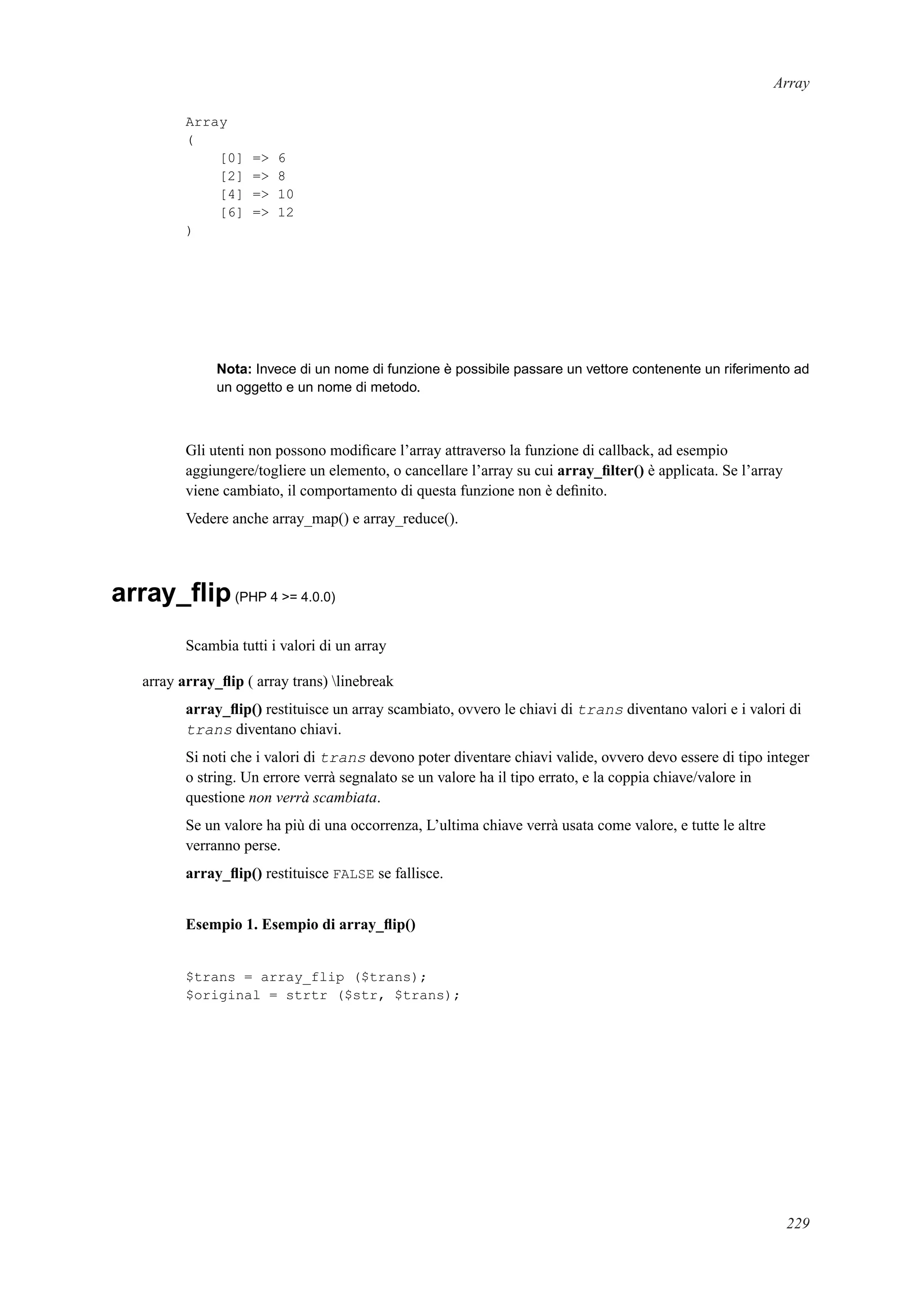 Array
Array
(
[0] => 6
[2] => 8
[4] => 10
[6] => 12
)
Nota: Invece di un nome di funzione è possibile passare un vettore contenente un riferimento ad
un oggetto e un nome di metodo.
Gli utenti non possono modiﬁcare l’array attraverso la funzione di callback, ad esempio
aggiungere/togliere un elemento, o cancellare l’array su cui array_ﬁlter() è applicata. Se l’array
viene cambiato, il comportamento di questa funzione non è deﬁnito.
Vedere anche array_map() e array_reduce().
array_ﬂip(PHP 4 >= 4.0.0)
Scambia tutti i valori di un array
array array_ﬂip ( array trans) linebreak
array_ﬂip() restituisce un array scambiato, ovvero le chiavi di trans diventano valori e i valori di
trans diventano chiavi.
Si noti che i valori di trans devono poter diventare chiavi valide, ovvero devo essere di tipo integer
o string. Un errore verrà segnalato se un valore ha il tipo errato, e la coppia chiave/valore in
questione non verrà scambiata.
Se un valore ha più di una occorrenza, L’ultima chiave verrà usata come valore, e tutte le altre
verranno perse.
array_ﬂip() restituisce FALSE se fallisce.
Esempio 1. Esempio di array_ﬂip()
$trans = array_flip ($trans);
$original = strtr ($str, $trans);
229
 