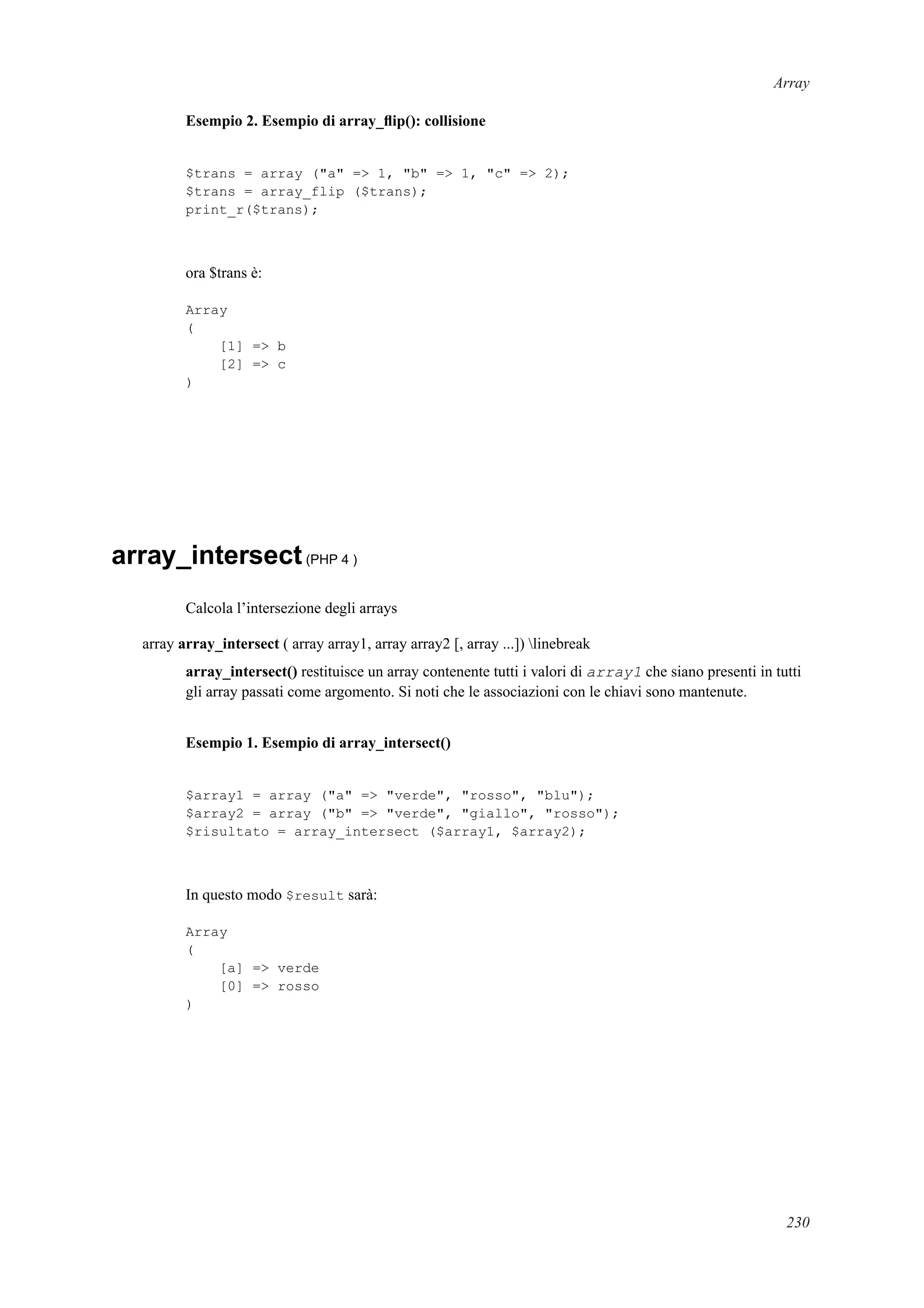 Array
Esempio 2. Esempio di array_ﬂip(): collisione
$trans = array ("a" => 1, "b" => 1, "c" => 2);
$trans = array_flip ($trans);
print_r($trans);
ora $trans è:
Array
(
[1] => b
[2] => c
)
array_intersect(PHP 4 )
Calcola l’intersezione degli arrays
array array_intersect ( array array1, array array2 [, array ...]) linebreak
array_intersect() restituisce un array contenente tutti i valori di array1 che siano presenti in tutti
gli array passati come argomento. Si noti che le associazioni con le chiavi sono mantenute.
Esempio 1. Esempio di array_intersect()
$array1 = array ("a" => "verde", "rosso", "blu");
$array2 = array ("b" => "verde", "giallo", "rosso");
$risultato = array_intersect ($array1, $array2);
In questo modo $result sarà:
Array
(
[a] => verde
[0] => rosso
)
230
 