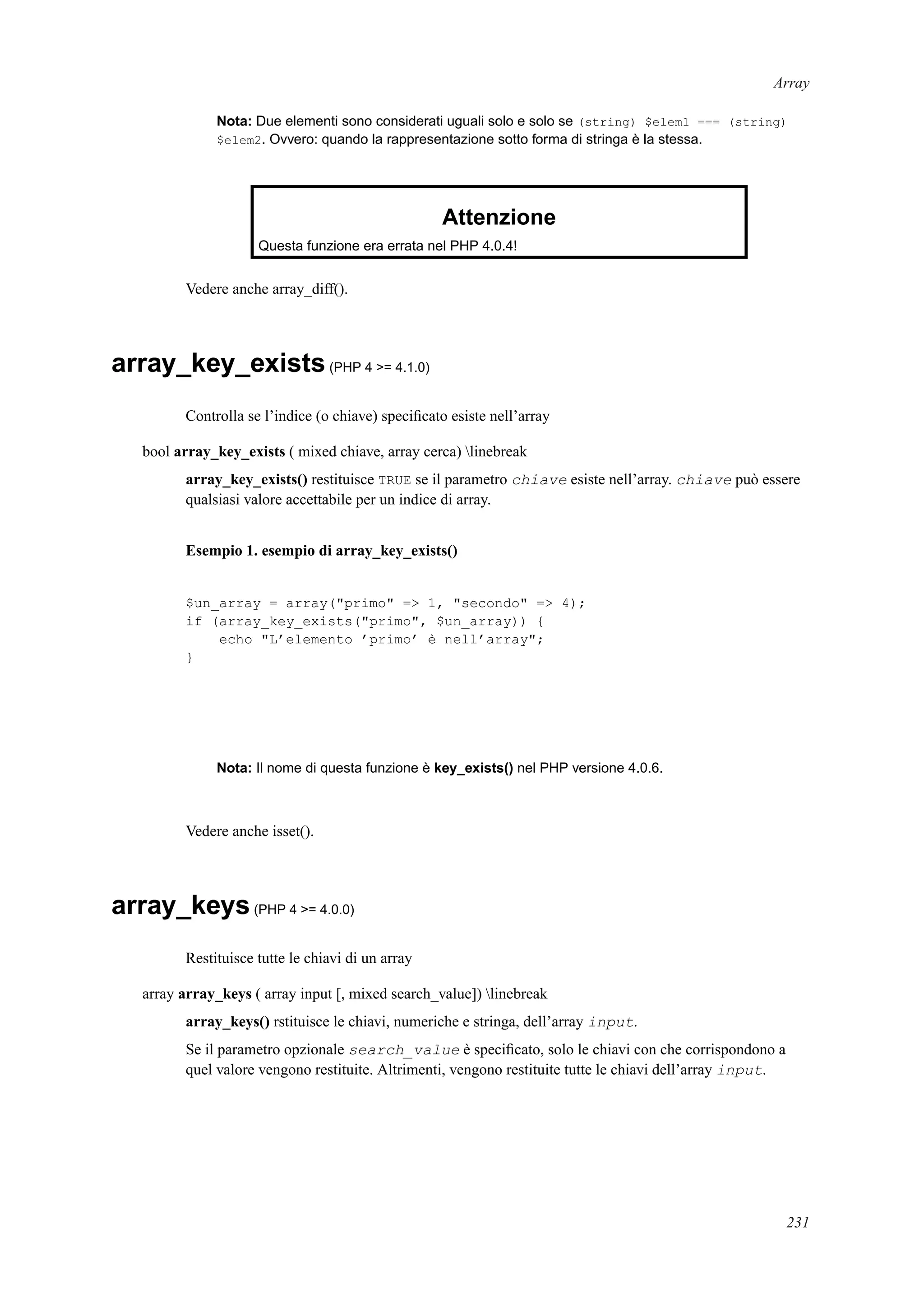 Array
Nota: Due elementi sono considerati uguali solo e solo se (string) $elem1 === (string)
$elem2. Ovvero: quando la rappresentazione sotto forma di stringa è la stessa.
Attenzione
Questa funzione era errata nel PHP 4.0.4!
Vedere anche array_diff().
array_key_exists(PHP 4 >= 4.1.0)
Controlla se l’indice (o chiave) speciﬁcato esiste nell’array
bool array_key_exists ( mixed chiave, array cerca) linebreak
array_key_exists() restituisce TRUE se il parametro chiave esiste nell’array. chiave può essere
qualsiasi valore accettabile per un indice di array.
Esempio 1. esempio di array_key_exists()
$un_array = array("primo" => 1, "secondo" => 4);
if (array_key_exists("primo", $un_array)) {
echo "L’elemento ’primo’ è nell’array";
}
Nota: Il nome di questa funzione è key_exists() nel PHP versione 4.0.6.
Vedere anche isset().
array_keys(PHP 4 >= 4.0.0)
Restituisce tutte le chiavi di un array
array array_keys ( array input [, mixed search_value]) linebreak
array_keys() rstituisce le chiavi, numeriche e stringa, dell’array input.
Se il parametro opzionale search_value è speciﬁcato, solo le chiavi con che corrispondono a
quel valore vengono restituite. Altrimenti, vengono restituite tutte le chiavi dell’array input.
231
 